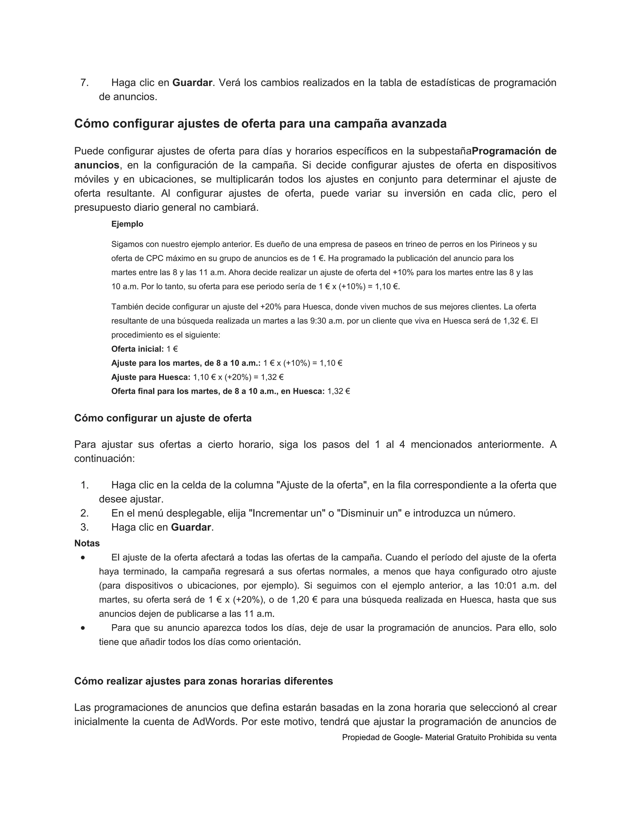 7.

Haga clic en Guardar. Verá los cambios realizados en la tabla de estadísticas de programación
de anuncios.

Cómo configurar ajustes de oferta para una campaña avanzada
Puede configurar ajustes de oferta para días y horarios específicos en la subpestañaProgramación de
anuncios, en la configuración de la campaña. Si decide configurar ajustes de oferta en dispositivos
móviles y en ubicaciones, se multiplicarán todos los ajustes en conjunto para determinar el ajuste de
oferta resultante. Al configurar ajustes de oferta, puede variar su inversión en cada clic, pero el
presupuesto diario general no cambiará.
Ejemplo
Sigamos con nuestro ejemplo anterior. Es dueño de una empresa de paseos en trineo de perros en los Pirineos y su
oferta de CPC máximo en su grupo de anuncios es de 1 €. Ha programado la publicación del anuncio para los
martes entre las 8 y las 11 a.m. Ahora decide realizar un ajuste de oferta del +10% para los martes entre las 8 y las
10 a.m. Por lo tanto, su oferta para ese periodo sería de 1 € x (+10%) = 1,10 €.
También decide configurar un ajuste del +20% para Huesca, donde viven muchos de sus mejores clientes. La oferta
resultante de una búsqueda realizada un martes a las 9:30 a.m. por un cliente que viva en Huesca será de 1,32 €. El
procedimiento es el siguiente:
Oferta inicial: 1 €
Ajuste para los martes, de 8 a 10 a.m.: 1 € x (+10%) = 1,10 €
Ajuste para Huesca: 1,10 € x (+20%) = 1,32 €
Oferta final para los martes, de 8 a 10 a.m., en Huesca: 1,32 €

Cómo configurar un ajuste de oferta
Para ajustar sus ofertas a cierto horario, siga los pasos del 1 al 4 mencionados anteriormente. A
continuación:
1.

Haga clic en la celda de la columna "Ajuste de la oferta", en la fila correspondiente a la oferta que
desee ajustar.
2.
En el menú desplegable, elija "Incrementar un" o "Disminuir un" e introduzca un número.
3.
Haga clic en Guardar.
Notas



El ajuste de la oferta afectará a todas las ofertas de la campaña. Cuando el período del ajuste de la oferta
haya terminado, la campaña regresará a sus ofertas normales, a menos que haya configurado otro ajuste
(para dispositivos o ubicaciones, por ejemplo). Si seguimos con el ejemplo anterior, a las 10:01 a.m. del
martes, su oferta será de 1 € x (+20%), o de 1,20 € para una búsqueda realizada en Huesca, hasta que sus
anuncios dejen de publicarse a las 11 a.m.



Para que su anuncio aparezca todos los días, deje de usar la programación de anuncios. Para ello, solo
tiene que añadir todos los días como orientación.

Cómo realizar ajustes para zonas horarias diferentes
Las programaciones de anuncios que defina estarán basadas en la zona horaria que seleccionó al crear
inicialmente la cuenta de AdWords. Por este motivo, tendrá que ajustar la programación de anuncios de
Propiedad de Google- Material Gratuito Prohibida su venta

 
