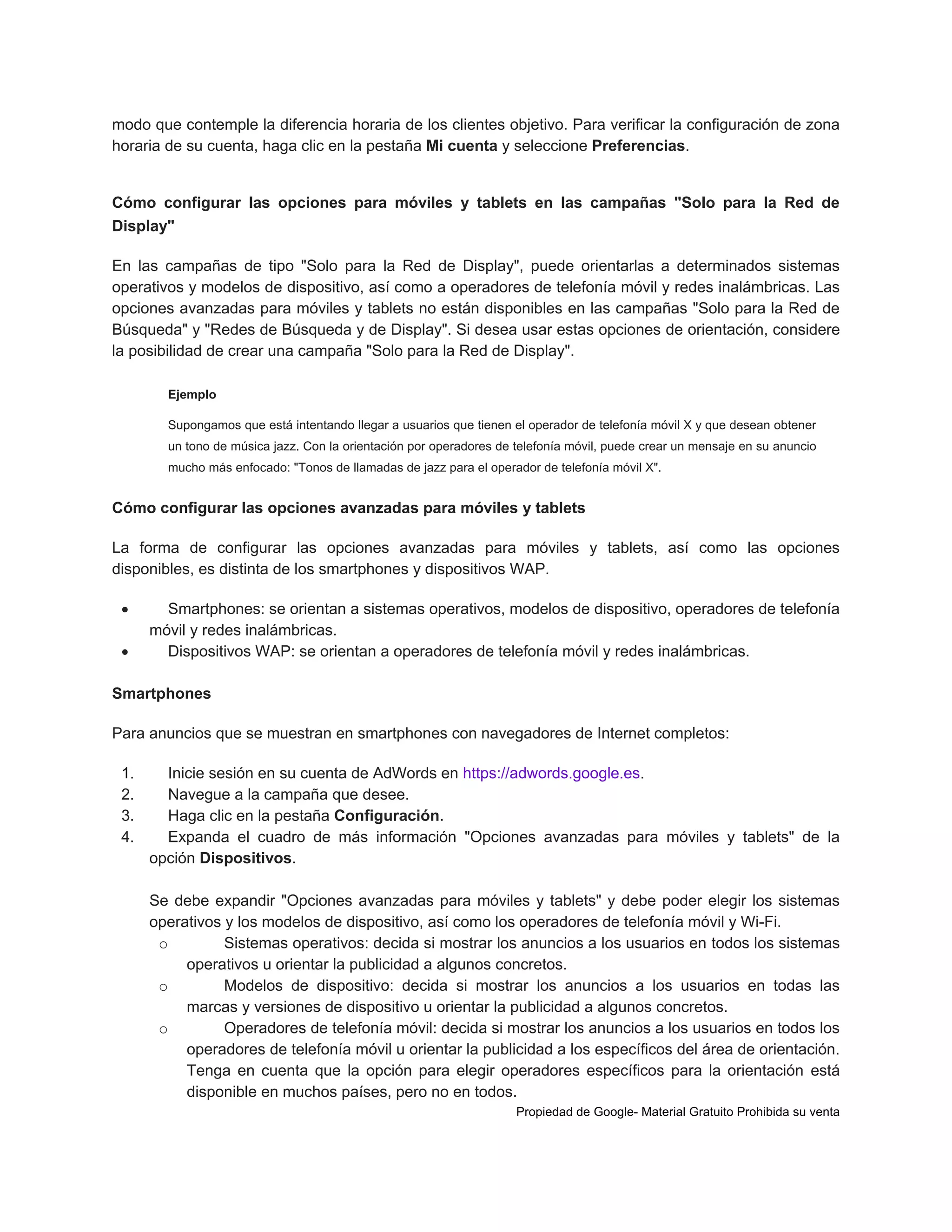 modo que contemple la diferencia horaria de los clientes objetivo. Para verificar la configuración de zona
horaria de su cuenta, haga clic en la pestaña Mi cuenta y seleccione Preferencias.

Cómo configurar las opciones para móviles y tablets en las campañas "Solo para la Red de
Display"
En las campañas de tipo "Solo para la Red de Display", puede orientarlas a determinados sistemas
operativos y modelos de dispositivo, así como a operadores de telefonía móvil y redes inalámbricas. Las
opciones avanzadas para móviles y tablets no están disponibles en las campañas "Solo para la Red de
Búsqueda" y "Redes de Búsqueda y de Display". Si desea usar estas opciones de orientación, considere
la posibilidad de crear una campaña "Solo para la Red de Display".
Ejemplo
Supongamos que está intentando llegar a usuarios que tienen el operador de telefonía móvil X y que desean obtener
un tono de música jazz. Con la orientación por operadores de telefonía móvil, puede crear un mensaje en su anuncio
mucho más enfocado: "Tonos de llamadas de jazz para el operador de telefonía móvil X".

Cómo configurar las opciones avanzadas para móviles y tablets
La forma de configurar las opciones avanzadas para móviles y tablets, así como las opciones
disponibles, es distinta de los smartphones y dispositivos WAP.



Smartphones: se orientan a sistemas operativos, modelos de dispositivo, operadores de telefonía
móvil y redes inalámbricas.
Dispositivos WAP: se orientan a operadores de telefonía móvil y redes inalámbricas.

Smartphones
Para anuncios que se muestran en smartphones con navegadores de Internet completos:
1.
2.
3.
4.

Inicie sesión en su cuenta de AdWords en https://adwords.google.es.
Navegue a la campaña que desee.
Haga clic en la pestaña Configuración.
Expanda el cuadro de más información "Opciones avanzadas para móviles y tablets" de la
opción Dispositivos.
Se debe expandir "Opciones avanzadas para móviles y tablets" y debe poder elegir los sistemas
operativos y los modelos de dispositivo, así como los operadores de telefonía móvil y Wi-Fi.
o
Sistemas operativos: decida si mostrar los anuncios a los usuarios en todos los sistemas
operativos u orientar la publicidad a algunos concretos.
o
Modelos de dispositivo: decida si mostrar los anuncios a los usuarios en todas las
marcas y versiones de dispositivo u orientar la publicidad a algunos concretos.
o
Operadores de telefonía móvil: decida si mostrar los anuncios a los usuarios en todos los
operadores de telefonía móvil u orientar la publicidad a los específicos del área de orientación.
Tenga en cuenta que la opción para elegir operadores específicos para la orientación está
disponible en muchos países, pero no en todos.
Propiedad de Google- Material Gratuito Prohibida su venta

 