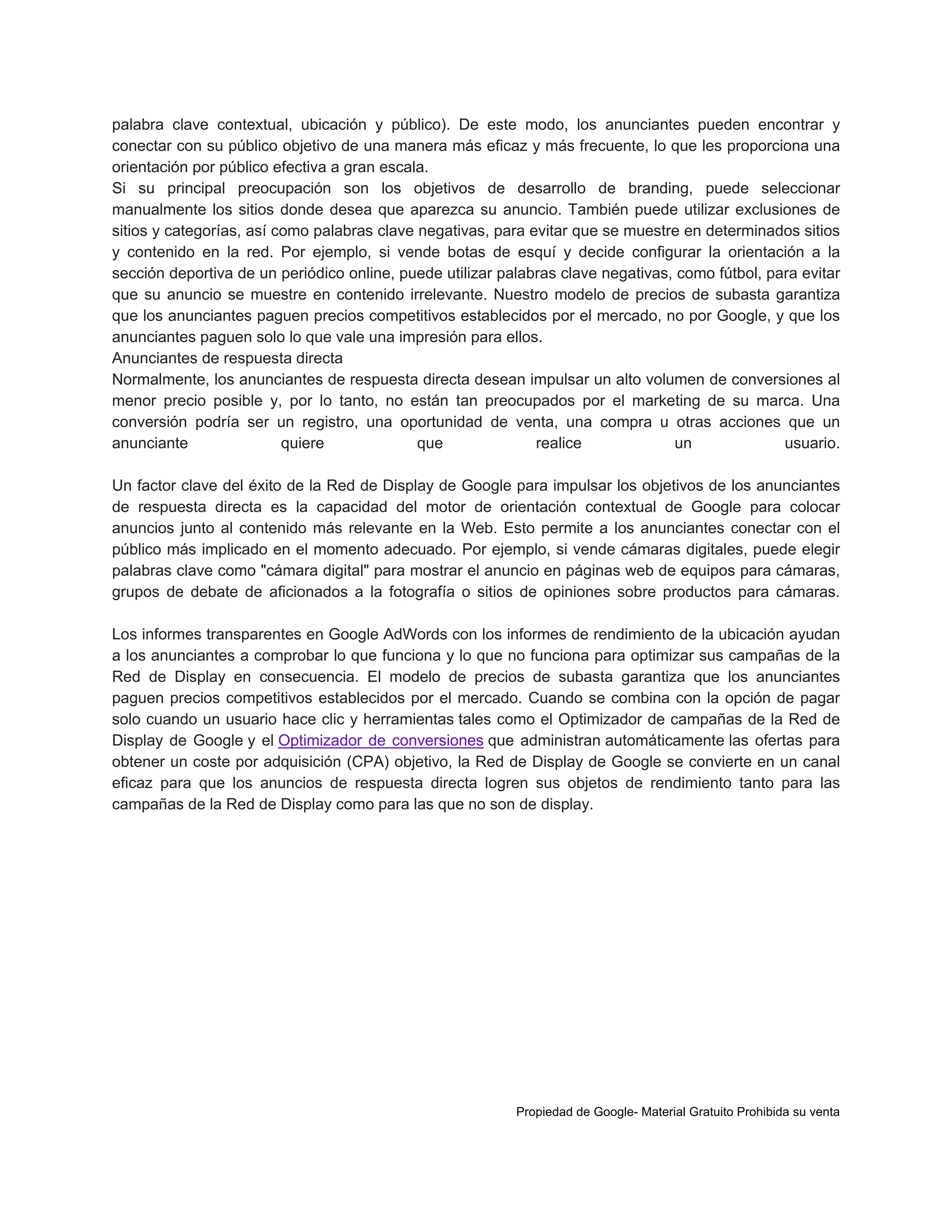 palabra clave contextual, ubicación y público). De este modo, los anunciantes pueden encontrar y
conectar con su público objetivo de una manera más eficaz y más frecuente, lo que les proporciona una
orientación por público efectiva a gran escala.
Si su principal preocupación son los objetivos de desarrollo de branding, puede seleccionar
manualmente los sitios donde desea que aparezca su anuncio. También puede utilizar exclusiones de
sitios y categorías, así como palabras clave negativas, para evitar que se muestre en determinados sitios
y contenido en la red. Por ejemplo, si vende botas de esquí y decide configurar la orientación a la
sección deportiva de un periódico online, puede utilizar palabras clave negativas, como fútbol, para evitar
que su anuncio se muestre en contenido irrelevante. Nuestro modelo de precios de subasta garantiza
que los anunciantes paguen precios competitivos establecidos por el mercado, no por Google, y que los
anunciantes paguen solo lo que vale una impresión para ellos.
Anunciantes de respuesta directa
Normalmente, los anunciantes de respuesta directa desean impulsar un alto volumen de conversiones al
menor precio posible y, por lo tanto, no están tan preocupados por el marketing de su marca. Una
conversión podría ser un registro, una oportunidad de venta, una compra u otras acciones que un
anunciante
quiere
que
realice
un
usuario.
Un factor clave del éxito de la Red de Display de Google para impulsar los objetivos de los anunciantes
de respuesta directa es la capacidad del motor de orientación contextual de Google para colocar
anuncios junto al contenido más relevante en la Web. Esto permite a los anunciantes conectar con el
público más implicado en el momento adecuado. Por ejemplo, si vende cámaras digitales, puede elegir
palabras clave como "cámara digital" para mostrar el anuncio en páginas web de equipos para cámaras,
grupos de debate de aficionados a la fotografía o sitios de opiniones sobre productos para cámaras.
Los informes transparentes en Google AdWords con los informes de rendimiento de la ubicación ayudan
a los anunciantes a comprobar lo que funciona y lo que no funciona para optimizar sus campañas de la
Red de Display en consecuencia. El modelo de precios de subasta garantiza que los anunciantes
paguen precios competitivos establecidos por el mercado. Cuando se combina con la opción de pagar
solo cuando un usuario hace clic y herramientas tales como el Optimizador de campañas de la Red de
Display de Google y el Optimizador de conversiones que administran automáticamente las ofertas para
obtener un coste por adquisición (CPA) objetivo, la Red de Display de Google se convierte en un canal
eficaz para que los anuncios de respuesta directa logren sus objetos de rendimiento tanto para las
campañas de la Red de Display como para las que no son de display.

Propiedad de Google- Material Gratuito Prohibida su venta

 