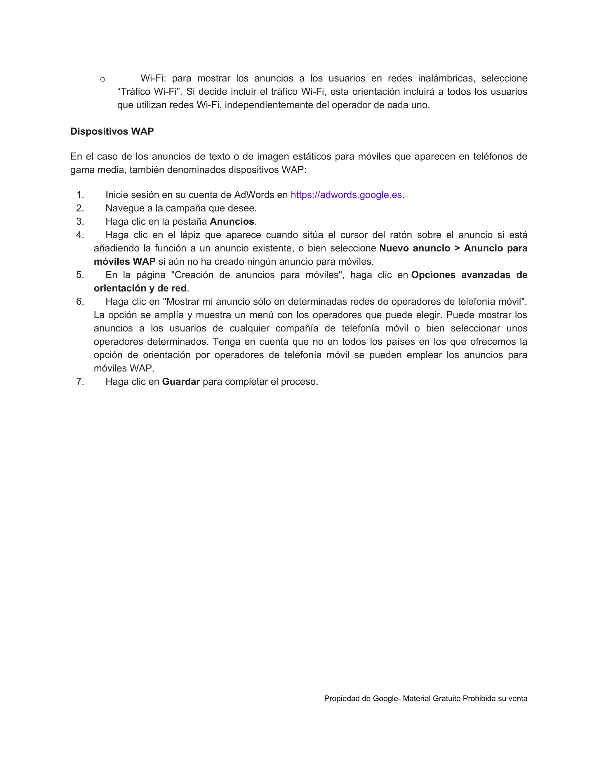 o

Wi-Fi: para mostrar los anuncios a los usuarios en redes inalámbricas, seleccione
“Tráfico Wi-Fi”. Si decide incluir el tráfico Wi-Fi, esta orientación incluirá a todos los usuarios
que utilizan redes Wi-Fi, independientemente del operador de cada uno.

Dispositivos WAP
En el caso de los anuncios de texto o de imagen estáticos para móviles que aparecen en teléfonos de
gama media, también denominados dispositivos WAP:
1.
2.
3.
4.

Inicie sesión en su cuenta de AdWords en https://adwords.google.es.
Navegue a la campaña que desee.
Haga clic en la pestaña Anuncios.
Haga clic en el lápiz que aparece cuando sitúa el cursor del ratón sobre el anuncio si está
añadiendo la función a un anuncio existente, o bien seleccione Nuevo anuncio > Anuncio para
móviles WAP si aún no ha creado ningún anuncio para móviles.
5.
En la página "Creación de anuncios para móviles", haga clic en Opciones avanzadas de
orientación y de red.
6.
Haga clic en "Mostrar mi anuncio sólo en determinadas redes de operadores de telefonía móvil".
La opción se amplía y muestra un menú con los operadores que puede elegir. Puede mostrar los
anuncios a los usuarios de cualquier compañía de telefonía móvil o bien seleccionar unos
operadores determinados. Tenga en cuenta que no en todos los países en los que ofrecemos la
opción de orientación por operadores de telefonía móvil se pueden emplear los anuncios para
móviles WAP.
7.
Haga clic en Guardar para completar el proceso.

Propiedad de Google- Material Gratuito Prohibida su venta

 