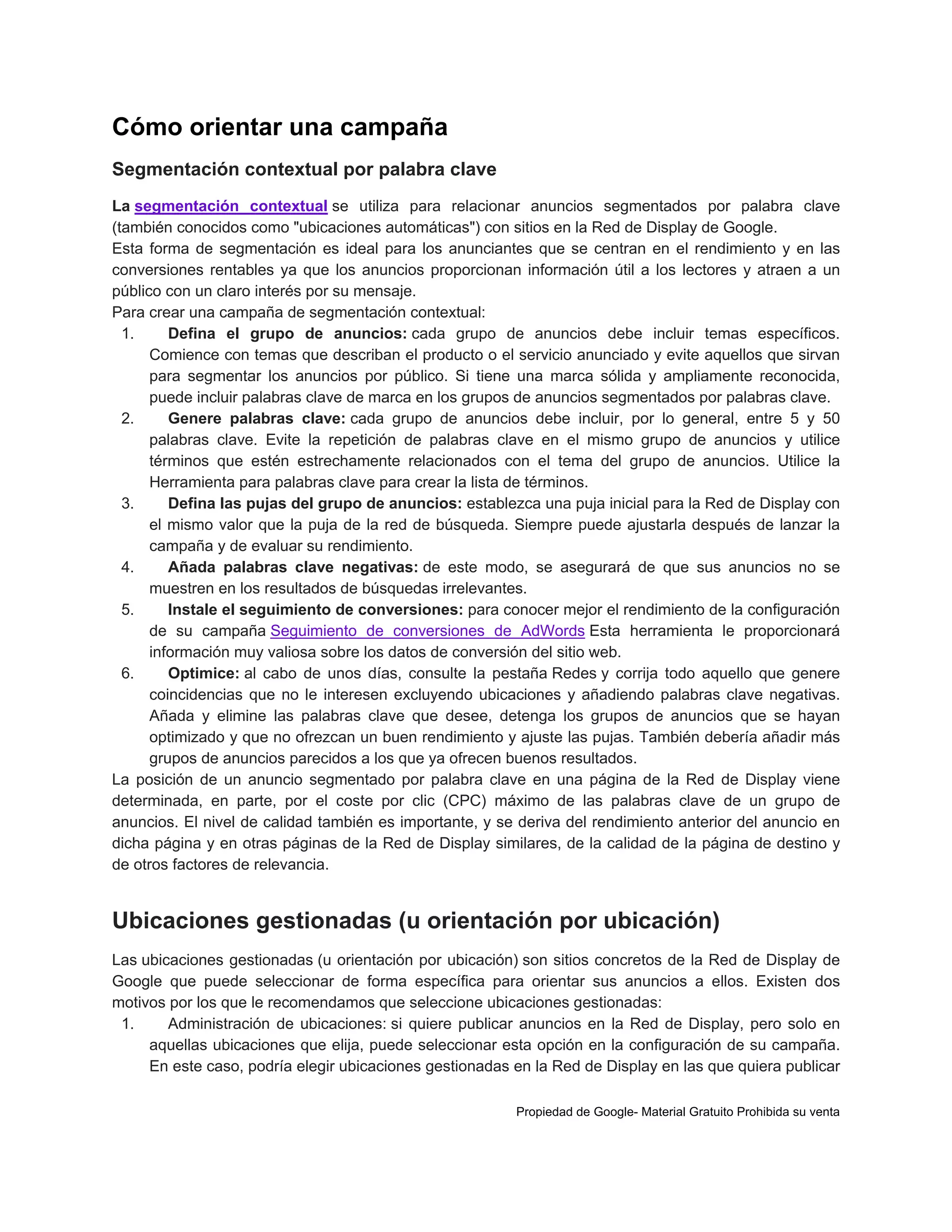 Cómo orientar una campaña
Segmentación contextual por palabra clave
La segmentación contextual se utiliza para relacionar anuncios segmentados por palabra clave
(también conocidos como "ubicaciones automáticas") con sitios en la Red de Display de Google.
Esta forma de segmentación es ideal para los anunciantes que se centran en el rendimiento y en las
conversiones rentables ya que los anuncios proporcionan información útil a los lectores y atraen a un
público con un claro interés por su mensaje.
Para crear una campaña de segmentación contextual:
1.
Defina el grupo de anuncios: cada grupo de anuncios debe incluir temas específicos.
Comience con temas que describan el producto o el servicio anunciado y evite aquellos que sirvan
para segmentar los anuncios por público. Si tiene una marca sólida y ampliamente reconocida,
puede incluir palabras clave de marca en los grupos de anuncios segmentados por palabras clave.
2.
Genere palabras clave: cada grupo de anuncios debe incluir, por lo general, entre 5 y 50
palabras clave. Evite la repetición de palabras clave en el mismo grupo de anuncios y utilice
términos que estén estrechamente relacionados con el tema del grupo de anuncios. Utilice la
Herramienta para palabras clave para crear la lista de términos.
3.
Defina las pujas del grupo de anuncios: establezca una puja inicial para la Red de Display con
el mismo valor que la puja de la red de búsqueda. Siempre puede ajustarla después de lanzar la
campaña y de evaluar su rendimiento.
4.
Añada palabras clave negativas: de este modo, se asegurará de que sus anuncios no se
muestren en los resultados de búsquedas irrelevantes.
5.
Instale el seguimiento de conversiones: para conocer mejor el rendimiento de la configuración
de su campaña Seguimiento de conversiones de AdWords Esta herramienta le proporcionará
información muy valiosa sobre los datos de conversión del sitio web.
6.
Optimice: al cabo de unos días, consulte la pestaña Redes y corrija todo aquello que genere
coincidencias que no le interesen excluyendo ubicaciones y añadiendo palabras clave negativas.
Añada y elimine las palabras clave que desee, detenga los grupos de anuncios que se hayan
optimizado y que no ofrezcan un buen rendimiento y ajuste las pujas. También debería añadir más
grupos de anuncios parecidos a los que ya ofrecen buenos resultados.
La posición de un anuncio segmentado por palabra clave en una página de la Red de Display viene
determinada, en parte, por el coste por clic (CPC) máximo de las palabras clave de un grupo de
anuncios. El nivel de calidad también es importante, y se deriva del rendimiento anterior del anuncio en
dicha página y en otras páginas de la Red de Display similares, de la calidad de la página de destino y
de otros factores de relevancia.

Ubicaciones gestionadas (u orientación por ubicación)
Las ubicaciones gestionadas (u orientación por ubicación) son sitios concretos de la Red de Display de
Google que puede seleccionar de forma específica para orientar sus anuncios a ellos. Existen dos
motivos por los que le recomendamos que seleccione ubicaciones gestionadas:
1.
Administración de ubicaciones: si quiere publicar anuncios en la Red de Display, pero solo en
aquellas ubicaciones que elija, puede seleccionar esta opción en la configuración de su campaña.
En este caso, podría elegir ubicaciones gestionadas en la Red de Display en las que quiera publicar
Propiedad de Google- Material Gratuito Prohibida su venta

 