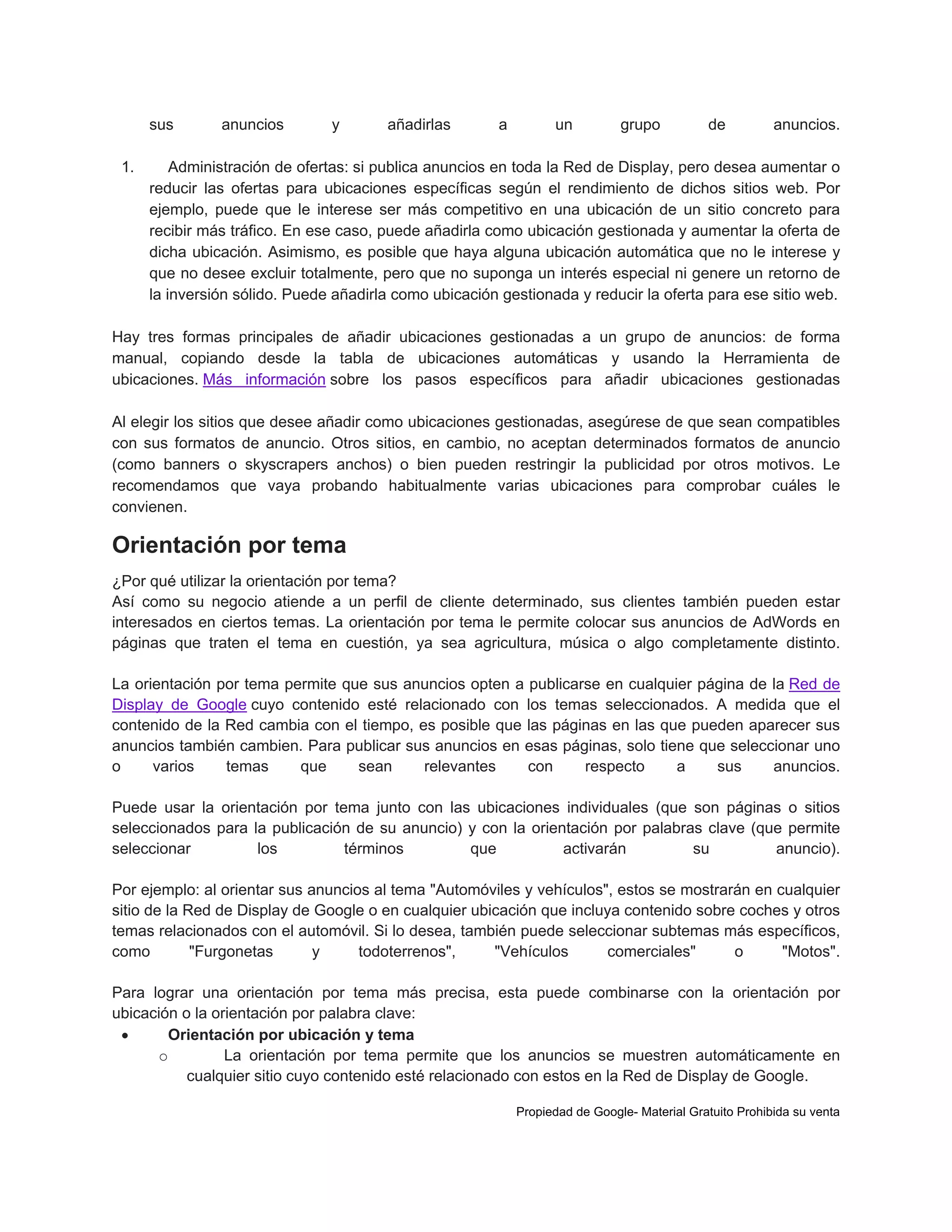 sus
1.

anuncios

y

añadirlas

a

un

grupo

de

anuncios.

Administración de ofertas: si publica anuncios en toda la Red de Display, pero desea aumentar o
reducir las ofertas para ubicaciones específicas según el rendimiento de dichos sitios web. Por
ejemplo, puede que le interese ser más competitivo en una ubicación de un sitio concreto para
recibir más tráfico. En ese caso, puede añadirla como ubicación gestionada y aumentar la oferta de
dicha ubicación. Asimismo, es posible que haya alguna ubicación automática que no le interese y
que no desee excluir totalmente, pero que no suponga un interés especial ni genere un retorno de
la inversión sólido. Puede añadirla como ubicación gestionada y reducir la oferta para ese sitio web.

Hay tres formas principales de añadir ubicaciones gestionadas a un grupo de anuncios: de forma
manual, copiando desde la tabla de ubicaciones automáticas y usando la Herramienta de
ubicaciones. Más información sobre los pasos específicos para añadir ubicaciones gestionadas
Al elegir los sitios que desee añadir como ubicaciones gestionadas, asegúrese de que sean compatibles
con sus formatos de anuncio. Otros sitios, en cambio, no aceptan determinados formatos de anuncio
(como banners o skyscrapers anchos) o bien pueden restringir la publicidad por otros motivos. Le
recomendamos que vaya probando habitualmente varias ubicaciones para comprobar cuáles le
convienen.

Orientación por tema
¿Por qué utilizar la orientación por tema?
Así como su negocio atiende a un perfil de cliente determinado, sus clientes también pueden estar
interesados en ciertos temas. La orientación por tema le permite colocar sus anuncios de AdWords en
páginas que traten el tema en cuestión, ya sea agricultura, música o algo completamente distinto.
La orientación por tema permite que sus anuncios opten a publicarse en cualquier página de la Red de
Display de Google cuyo contenido esté relacionado con los temas seleccionados. A medida que el
contenido de la Red cambia con el tiempo, es posible que las páginas en las que pueden aparecer sus
anuncios también cambien. Para publicar sus anuncios en esas páginas, solo tiene que seleccionar uno
o
varios
temas
que
sean
relevantes
con
respecto
a
sus
anuncios.
Puede usar la orientación por tema junto con las ubicaciones individuales (que son páginas o sitios
seleccionados para la publicación de su anuncio) y con la orientación por palabras clave (que permite
seleccionar
los
términos
que
activarán
su
anuncio).
Por ejemplo: al orientar sus anuncios al tema "Automóviles y vehículos", estos se mostrarán en cualquier
sitio de la Red de Display de Google o en cualquier ubicación que incluya contenido sobre coches y otros
temas relacionados con el automóvil. Si lo desea, también puede seleccionar subtemas más específicos,
como
"Furgonetas
y
todoterrenos",
"Vehículos
comerciales"
o
"Motos".
Para lograr una orientación por tema más precisa, esta puede combinarse con la orientación por
ubicación o la orientación por palabra clave:

Orientación por ubicación y tema
o
La orientación por tema permite que los anuncios se muestren automáticamente en
cualquier sitio cuyo contenido esté relacionado con estos en la Red de Display de Google.
Propiedad de Google- Material Gratuito Prohibida su venta

 