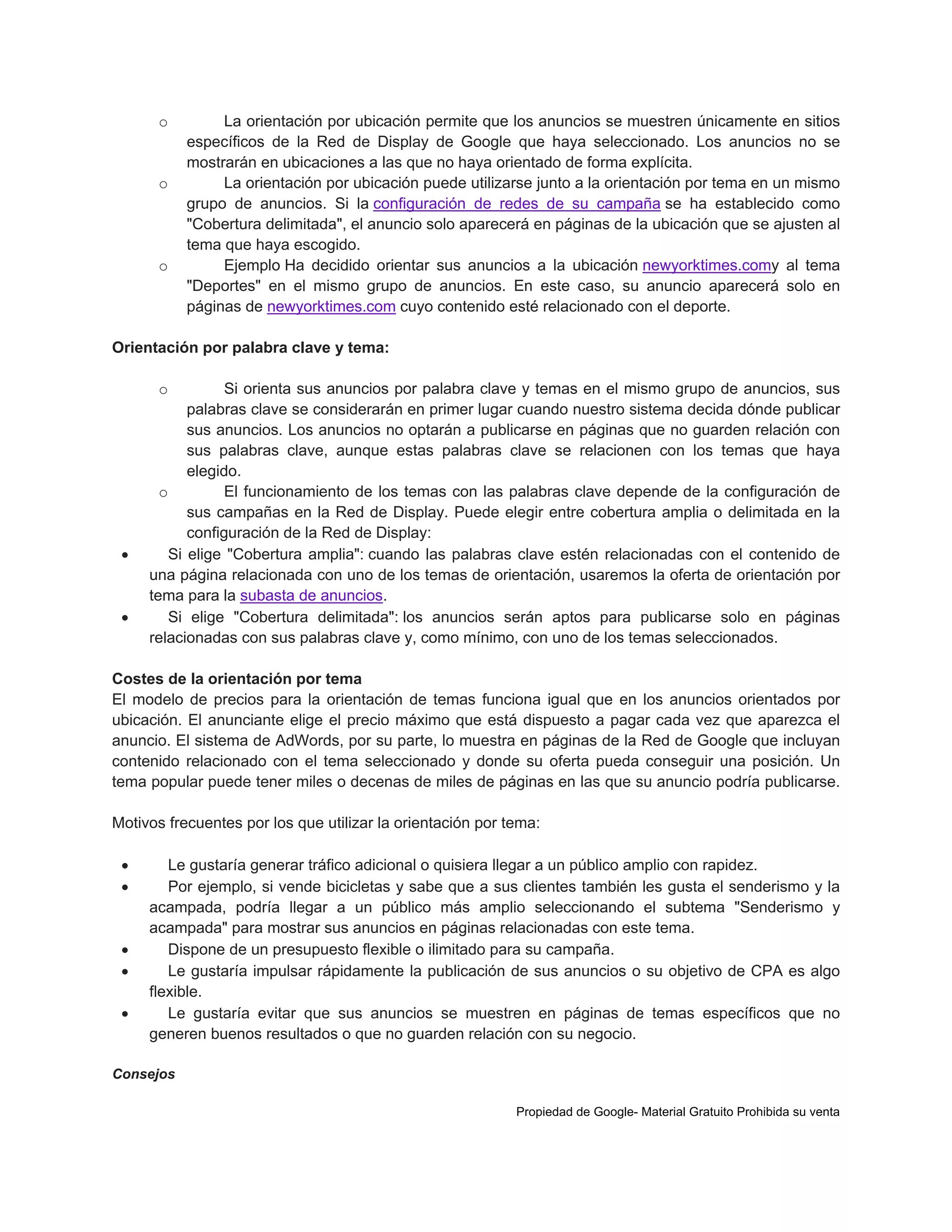 o

o

o

La orientación por ubicación permite que los anuncios se muestren únicamente en sitios
específicos de la Red de Display de Google que haya seleccionado. Los anuncios no se
mostrarán en ubicaciones a las que no haya orientado de forma explícita.
La orientación por ubicación puede utilizarse junto a la orientación por tema en un mismo
grupo de anuncios. Si la configuración de redes de su campaña se ha establecido como
"Cobertura delimitada", el anuncio solo aparecerá en páginas de la ubicación que se ajusten al
tema que haya escogido.
Ejemplo Ha decidido orientar sus anuncios a la ubicación newyorktimes.comy al tema
"Deportes" en el mismo grupo de anuncios. En este caso, su anuncio aparecerá solo en
páginas de newyorktimes.com cuyo contenido esté relacionado con el deporte.

Orientación por palabra clave y tema:
o





Si orienta sus anuncios por palabra clave y temas en el mismo grupo de anuncios, sus
palabras clave se considerarán en primer lugar cuando nuestro sistema decida dónde publicar
sus anuncios. Los anuncios no optarán a publicarse en páginas que no guarden relación con
sus palabras clave, aunque estas palabras clave se relacionen con los temas que haya
elegido.
o
El funcionamiento de los temas con las palabras clave depende de la configuración de
sus campañas en la Red de Display. Puede elegir entre cobertura amplia o delimitada en la
configuración de la Red de Display:
Si elige "Cobertura amplia": cuando las palabras clave estén relacionadas con el contenido de
una página relacionada con uno de los temas de orientación, usaremos la oferta de orientación por
tema para la subasta de anuncios.
Si elige "Cobertura delimitada": los anuncios serán aptos para publicarse solo en páginas
relacionadas con sus palabras clave y, como mínimo, con uno de los temas seleccionados.

Costes de la orientación por tema
El modelo de precios para la orientación de temas funciona igual que en los anuncios orientados por
ubicación. El anunciante elige el precio máximo que está dispuesto a pagar cada vez que aparezca el
anuncio. El sistema de AdWords, por su parte, lo muestra en páginas de la Red de Google que incluyan
contenido relacionado con el tema seleccionado y donde su oferta pueda conseguir una posición. Un
tema popular puede tener miles o decenas de miles de páginas en las que su anuncio podría publicarse.
Motivos frecuentes por los que utilizar la orientación por tema:







Le gustaría generar tráfico adicional o quisiera llegar a un público amplio con rapidez.
Por ejemplo, si vende bicicletas y sabe que a sus clientes también les gusta el senderismo y la
acampada, podría llegar a un público más amplio seleccionando el subtema "Senderismo y
acampada" para mostrar sus anuncios en páginas relacionadas con este tema.
Dispone de un presupuesto flexible o ilimitado para su campaña.
Le gustaría impulsar rápidamente la publicación de sus anuncios o su objetivo de CPA es algo
flexible.
Le gustaría evitar que sus anuncios se muestren en páginas de temas específicos que no
generen buenos resultados o que no guarden relación con su negocio.

Consejos
Propiedad de Google- Material Gratuito Prohibida su venta

 