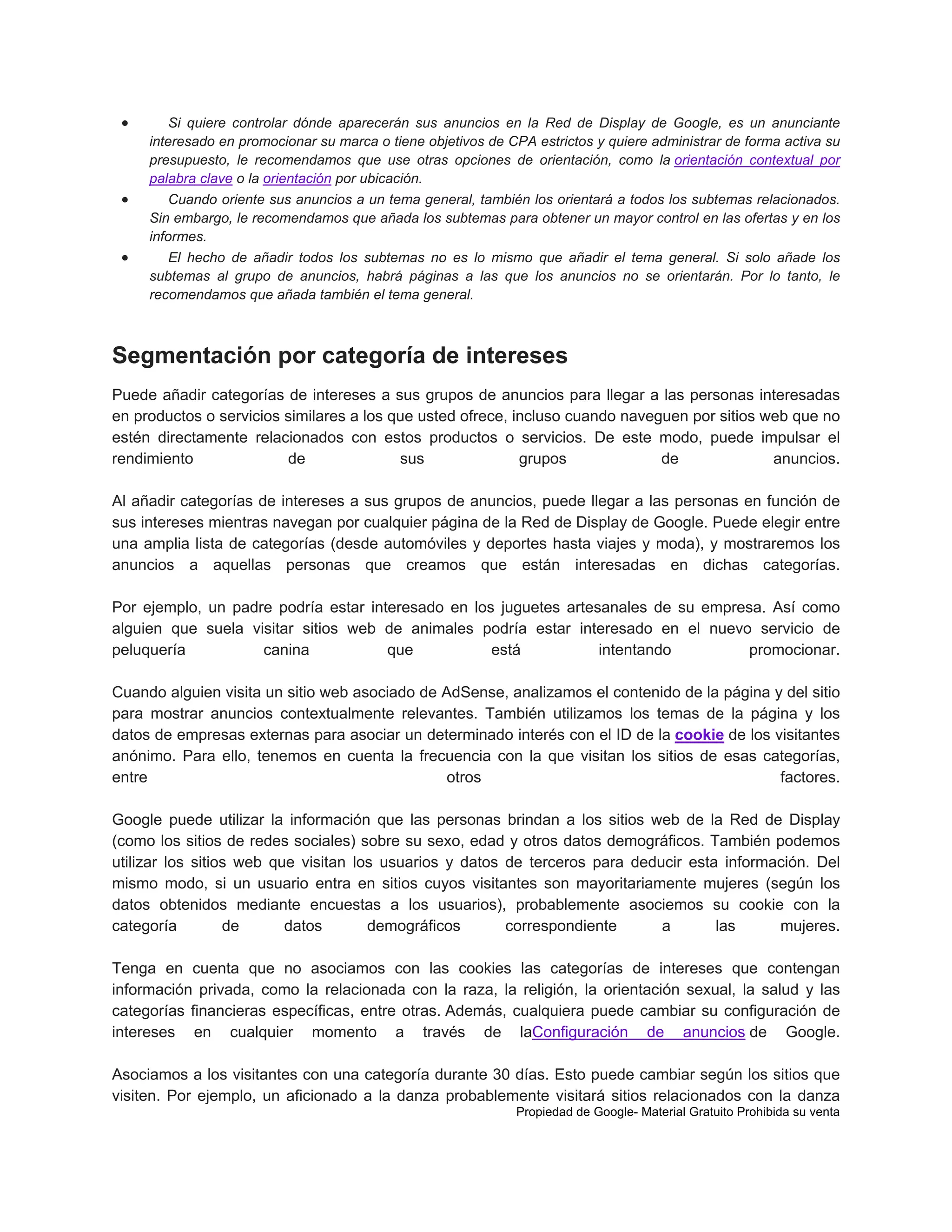 





Si quiere controlar dónde aparecerán sus anuncios en la Red de Display de Google, es un anunciante
interesado en promocionar su marca o tiene objetivos de CPA estrictos y quiere administrar de forma activa su
presupuesto, le recomendamos que use otras opciones de orientación, como la orientación contextual por
palabra clave o la orientación por ubicación.
Cuando oriente sus anuncios a un tema general, también los orientará a todos los subtemas relacionados.
Sin embargo, le recomendamos que añada los subtemas para obtener un mayor control en las ofertas y en los
informes.
El hecho de añadir todos los subtemas no es lo mismo que añadir el tema general. Si solo añade los
subtemas al grupo de anuncios, habrá páginas a las que los anuncios no se orientarán. Por lo tanto, le
recomendamos que añada también el tema general.

Segmentación por categoría de intereses
Puede añadir categorías de intereses a sus grupos de anuncios para llegar a las personas interesadas
en productos o servicios similares a los que usted ofrece, incluso cuando naveguen por sitios web que no
estén directamente relacionados con estos productos o servicios. De este modo, puede impulsar el
rendimiento
de
sus
grupos
de
anuncios.
Al añadir categorías de intereses a sus grupos de anuncios, puede llegar a las personas en función de
sus intereses mientras navegan por cualquier página de la Red de Display de Google. Puede elegir entre
una amplia lista de categorías (desde automóviles y deportes hasta viajes y moda), y mostraremos los
anuncios a aquellas personas que creamos que están interesadas en dichas categorías.
Por ejemplo, un padre podría estar interesado en los juguetes artesanales de su empresa. Así como
alguien que suela visitar sitios web de animales podría estar interesado en el nuevo servicio de
peluquería
canina
que
está
intentando
promocionar.
Cuando alguien visita un sitio web asociado de AdSense, analizamos el contenido de la página y del sitio
para mostrar anuncios contextualmente relevantes. También utilizamos los temas de la página y los
datos de empresas externas para asociar un determinado interés con el ID de la cookie de los visitantes
anónimo. Para ello, tenemos en cuenta la frecuencia con la que visitan los sitios de esas categorías,
entre
otros
factores.
Google puede utilizar la información que las personas brindan a los sitios web de la Red de Display
(como los sitios de redes sociales) sobre su sexo, edad y otros datos demográficos. También podemos
utilizar los sitios web que visitan los usuarios y datos de terceros para deducir esta información. Del
mismo modo, si un usuario entra en sitios cuyos visitantes son mayoritariamente mujeres (según los
datos obtenidos mediante encuestas a los usuarios), probablemente asociemos su cookie con la
categoría
de
datos
demográficos
correspondiente
a
las
mujeres.
Tenga en cuenta que no asociamos con las cookies las categorías de intereses que contengan
información privada, como la relacionada con la raza, la religión, la orientación sexual, la salud y las
categorías financieras específicas, entre otras. Además, cualquiera puede cambiar su configuración de
intereses en cualquier momento a través de laConfiguración de anuncios de Google.
Asociamos a los visitantes con una categoría durante 30 días. Esto puede cambiar según los sitios que
visiten. Por ejemplo, un aficionado a la danza probablemente visitará sitios relacionados con la danza
Propiedad de Google- Material Gratuito Prohibida su venta

 