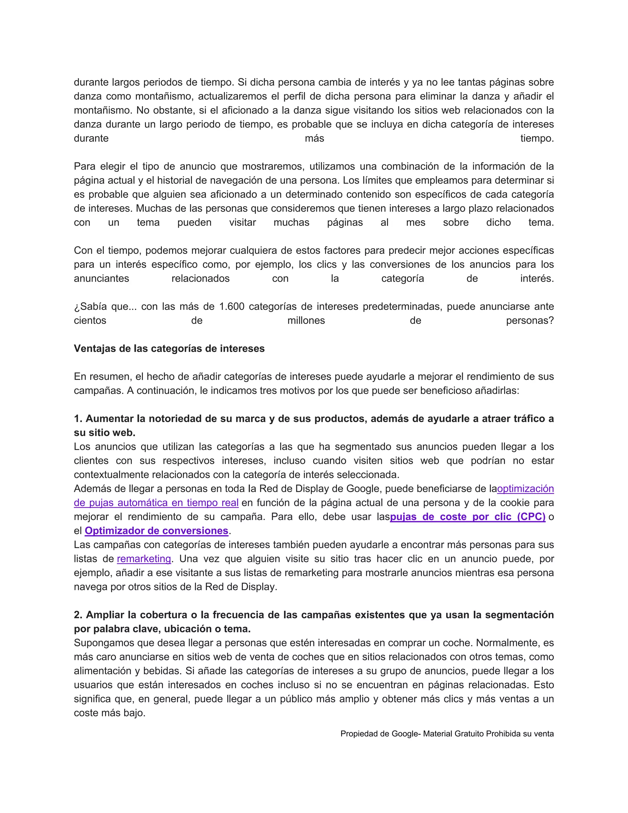 durante largos periodos de tiempo. Si dicha persona cambia de interés y ya no lee tantas páginas sobre
danza como montañismo, actualizaremos el perfil de dicha persona para eliminar la danza y añadir el
montañismo. No obstante, si el aficionado a la danza sigue visitando los sitios web relacionados con la
danza durante un largo periodo de tiempo, es probable que se incluya en dicha categoría de intereses
durante
más
tiempo.
Para elegir el tipo de anuncio que mostraremos, utilizamos una combinación de la información de la
página actual y el historial de navegación de una persona. Los límites que empleamos para determinar si
es probable que alguien sea aficionado a un determinado contenido son específicos de cada categoría
de intereses. Muchas de las personas que consideremos que tienen intereses a largo plazo relacionados
con
un
tema
pueden
visitar
muchas
páginas
al
mes
sobre
dicho
tema.
Con el tiempo, podemos mejorar cualquiera de estos factores para predecir mejor acciones específicas
para un interés específico como, por ejemplo, los clics y las conversiones de los anuncios para los
anunciantes
relacionados
con
la
categoría
de
interés.
¿Sabía que... con las más de 1.600 categorías de intereses predeterminadas, puede anunciarse ante
cientos
de
millones
de
personas?
Ventajas de las categorías de intereses
En resumen, el hecho de añadir categorías de intereses puede ayudarle a mejorar el rendimiento de sus
campañas. A continuación, le indicamos tres motivos por los que puede ser beneficioso añadirlas:
1. Aumentar la notoriedad de su marca y de sus productos, además de ayudarle a atraer tráfico a
su sitio web.
Los anuncios que utilizan las categorías a las que ha segmentado sus anuncios pueden llegar a los
clientes con sus respectivos intereses, incluso cuando visiten sitios web que podrían no estar
contextualmente relacionados con la categoría de interés seleccionada.
Además de llegar a personas en toda Ia Red de Display de Google, puede beneficiarse de laoptimización
de pujas automática en tiempo real en función de la página actual de una persona y de la cookie para
mejorar el rendimiento de su campaña. Para ello, debe usar laspujas de coste por clic (CPC) o
el Optimizador de conversiones.
Las campañas con categorías de intereses también pueden ayudarle a encontrar más personas para sus
listas de remarketing. Una vez que alguien visite su sitio tras hacer clic en un anuncio puede, por
ejemplo, añadir a ese visitante a sus listas de remarketing para mostrarle anuncios mientras esa persona
navega por otros sitios de la Red de Display.
2. Ampliar la cobertura o la frecuencia de las campañas existentes que ya usan la segmentación
por palabra clave, ubicación o tema.
Supongamos que desea llegar a personas que estén interesadas en comprar un coche. Normalmente, es
más caro anunciarse en sitios web de venta de coches que en sitios relacionados con otros temas, como
alimentación y bebidas. Si añade las categorías de intereses a su grupo de anuncios, puede llegar a los
usuarios que están interesados en coches incluso si no se encuentran en páginas relacionadas. Esto
significa que, en general, puede llegar a un público más amplio y obtener más clics y más ventas a un
coste más bajo.
Propiedad de Google- Material Gratuito Prohibida su venta

 