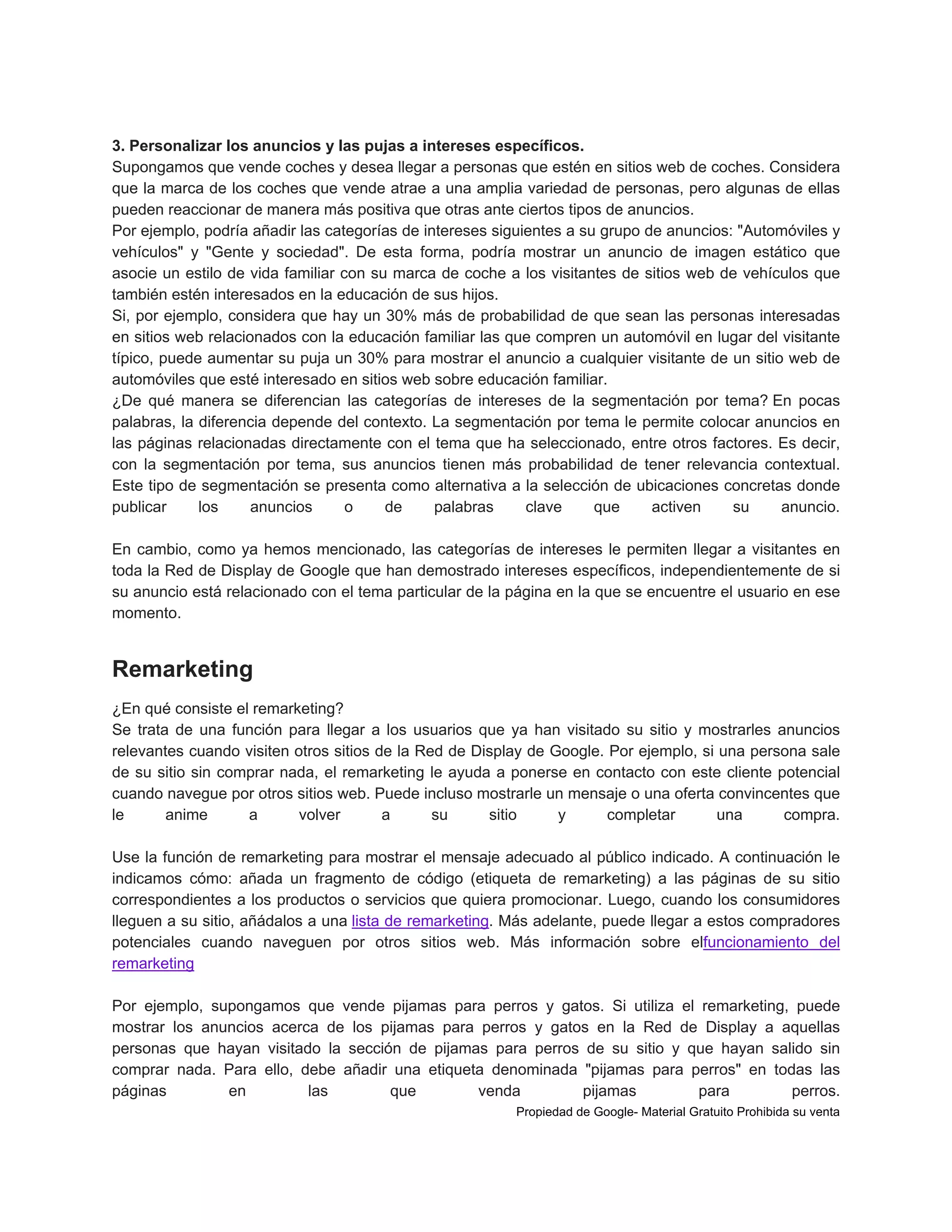 3. Personalizar los anuncios y las pujas a intereses específicos.
Supongamos que vende coches y desea llegar a personas que estén en sitios web de coches. Considera
que la marca de los coches que vende atrae a una amplia variedad de personas, pero algunas de ellas
pueden reaccionar de manera más positiva que otras ante ciertos tipos de anuncios.
Por ejemplo, podría añadir las categorías de intereses siguientes a su grupo de anuncios: "Automóviles y
vehículos" y "Gente y sociedad". De esta forma, podría mostrar un anuncio de imagen estático que
asocie un estilo de vida familiar con su marca de coche a los visitantes de sitios web de vehículos que
también estén interesados en la educación de sus hijos.
Si, por ejemplo, considera que hay un 30% más de probabilidad de que sean las personas interesadas
en sitios web relacionados con la educación familiar las que compren un automóvil en lugar del visitante
típico, puede aumentar su puja un 30% para mostrar el anuncio a cualquier visitante de un sitio web de
automóviles que esté interesado en sitios web sobre educación familiar.
¿De qué manera se diferencian las categorías de intereses de la segmentación por tema? En pocas
palabras, la diferencia depende del contexto. La segmentación por tema le permite colocar anuncios en
las páginas relacionadas directamente con el tema que ha seleccionado, entre otros factores. Es decir,
con la segmentación por tema, sus anuncios tienen más probabilidad de tener relevancia contextual.
Este tipo de segmentación se presenta como alternativa a la selección de ubicaciones concretas donde
publicar
los
anuncios
o
de
palabras
clave
que
activen
su
anuncio.
En cambio, como ya hemos mencionado, las categorías de intereses le permiten llegar a visitantes en
toda la Red de Display de Google que han demostrado intereses específicos, independientemente de si
su anuncio está relacionado con el tema particular de la página en la que se encuentre el usuario en ese
momento.

Remarketing
¿En qué consiste el remarketing?
Se trata de una función para llegar a los usuarios que ya han visitado su sitio y mostrarles anuncios
relevantes cuando visiten otros sitios de la Red de Display de Google. Por ejemplo, si una persona sale
de su sitio sin comprar nada, el remarketing le ayuda a ponerse en contacto con este cliente potencial
cuando navegue por otros sitios web. Puede incluso mostrarle un mensaje o una oferta convincentes que
le
anime
a
volver
a
su
sitio
y
completar
una
compra.
Use la función de remarketing para mostrar el mensaje adecuado al público indicado. A continuación le
indicamos cómo: añada un fragmento de código (etiqueta de remarketing) a las páginas de su sitio
correspondientes a los productos o servicios que quiera promocionar. Luego, cuando los consumidores
lleguen a su sitio, añádalos a una lista de remarketing. Más adelante, puede llegar a estos compradores
potenciales cuando naveguen por otros sitios web. Más información sobre elfuncionamiento del
remarketing
Por ejemplo, supongamos que vende pijamas para perros y gatos. Si utiliza el remarketing, puede
mostrar los anuncios acerca de los pijamas para perros y gatos en la Red de Display a aquellas
personas que hayan visitado la sección de pijamas para perros de su sitio y que hayan salido sin
comprar nada. Para ello, debe añadir una etiqueta denominada "pijamas para perros" en todas las
páginas
en
las
que
venda
pijamas
para
perros.
Propiedad de Google- Material Gratuito Prohibida su venta

 