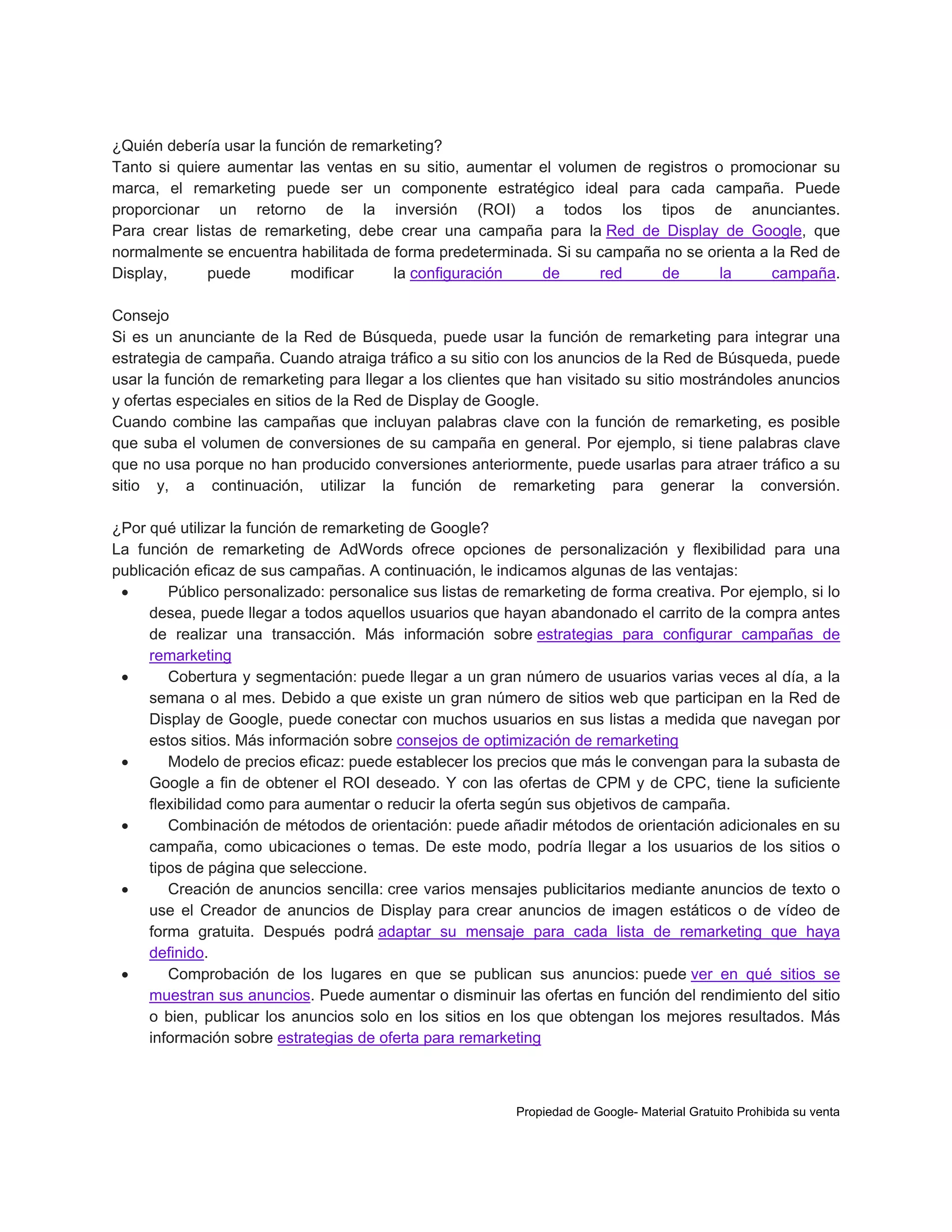 ¿Quién debería usar la función de remarketing?
Tanto si quiere aumentar las ventas en su sitio, aumentar el volumen de registros o promocionar su
marca, el remarketing puede ser un componente estratégico ideal para cada campaña. Puede
proporcionar un retorno de la inversión (ROI) a todos los tipos de anunciantes.
Para crear listas de remarketing, debe crear una campaña para la Red de Display de Google, que
normalmente se encuentra habilitada de forma predeterminada. Si su campaña no se orienta a la Red de
Display,
puede
modificar
la configuración
de
red
de
la
campaña.
Consejo
Si es un anunciante de la Red de Búsqueda, puede usar la función de remarketing para integrar una
estrategia de campaña. Cuando atraiga tráfico a su sitio con los anuncios de la Red de Búsqueda, puede
usar la función de remarketing para llegar a los clientes que han visitado su sitio mostrándoles anuncios
y ofertas especiales en sitios de la Red de Display de Google.
Cuando combine las campañas que incluyan palabras clave con la función de remarketing, es posible
que suba el volumen de conversiones de su campaña en general. Por ejemplo, si tiene palabras clave
que no usa porque no han producido conversiones anteriormente, puede usarlas para atraer tráfico a su
sitio y, a continuación, utilizar la función de remarketing para generar la conversión.
¿Por qué utilizar la función de remarketing de Google?
La función de remarketing de AdWords ofrece opciones de personalización y flexibilidad para una
publicación eficaz de sus campañas. A continuación, le indicamos algunas de las ventajas:

Público personalizado: personalice sus listas de remarketing de forma creativa. Por ejemplo, si lo
desea, puede llegar a todos aquellos usuarios que hayan abandonado el carrito de la compra antes
de realizar una transacción. Más información sobre estrategias para configurar campañas de
remarketing

Cobertura y segmentación: puede llegar a un gran número de usuarios varias veces al día, a la
semana o al mes. Debido a que existe un gran número de sitios web que participan en la Red de
Display de Google, puede conectar con muchos usuarios en sus listas a medida que navegan por
estos sitios. Más información sobre consejos de optimización de remarketing

Modelo de precios eficaz: puede establecer los precios que más le convengan para la subasta de
Google a fin de obtener el ROI deseado. Y con las ofertas de CPM y de CPC, tiene la suficiente
flexibilidad como para aumentar o reducir la oferta según sus objetivos de campaña.

Combinación de métodos de orientación: puede añadir métodos de orientación adicionales en su
campaña, como ubicaciones o temas. De este modo, podría llegar a los usuarios de los sitios o
tipos de página que seleccione.

Creación de anuncios sencilla: cree varios mensajes publicitarios mediante anuncios de texto o
use el Creador de anuncios de Display para crear anuncios de imagen estáticos o de vídeo de
forma gratuita. Después podrá adaptar su mensaje para cada lista de remarketing que haya
definido.

Comprobación de los lugares en que se publican sus anuncios: puede ver en qué sitios se
muestran sus anuncios. Puede aumentar o disminuir las ofertas en función del rendimiento del sitio
o bien, publicar los anuncios solo en los sitios en los que obtengan los mejores resultados. Más
información sobre estrategias de oferta para remarketing

Propiedad de Google- Material Gratuito Prohibida su venta

 