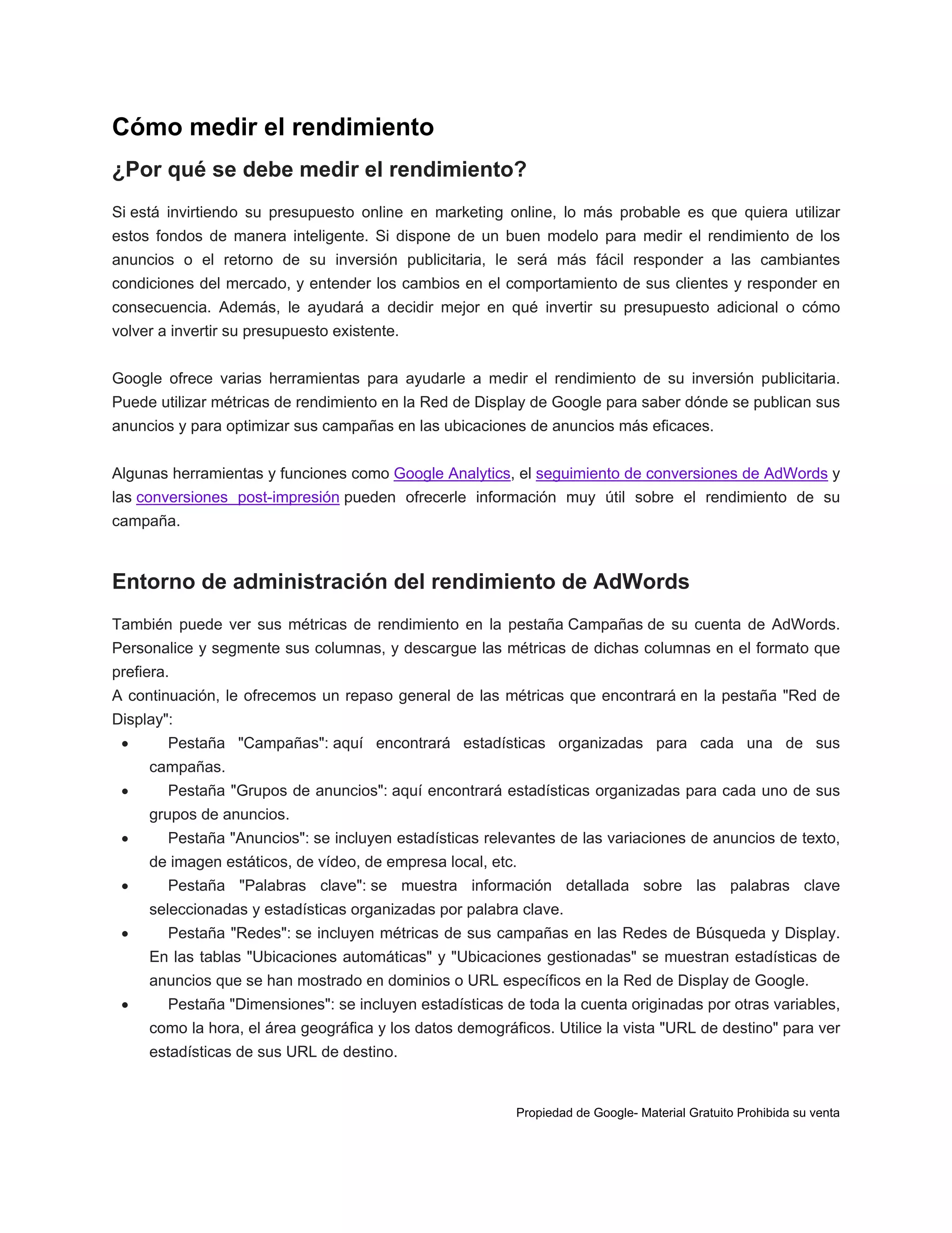 Cómo medir el rendimiento
¿Por qué se debe medir el rendimiento?
Si está invirtiendo su presupuesto online en marketing online, lo más probable es que quiera utilizar
estos fondos de manera inteligente. Si dispone de un buen modelo para medir el rendimiento de los
anuncios o el retorno de su inversión publicitaria, le será más fácil responder a las cambiantes
condiciones del mercado, y entender los cambios en el comportamiento de sus clientes y responder en
consecuencia. Además, le ayudará a decidir mejor en qué invertir su presupuesto adicional o cómo
volver a invertir su presupuesto existente.
Google ofrece varias herramientas para ayudarle a medir el rendimiento de su inversión publicitaria.
Puede utilizar métricas de rendimiento en la Red de Display de Google para saber dónde se publican sus
anuncios y para optimizar sus campañas en las ubicaciones de anuncios más eficaces.
Algunas herramientas y funciones como Google Analytics, el seguimiento de conversiones de AdWords y
las conversiones post-impresión pueden ofrecerle información muy útil sobre el rendimiento de su
campaña.

Entorno de administración del rendimiento de AdWords
También puede ver sus métricas de rendimiento en la pestaña Campañas de su cuenta de AdWords.
Personalice y segmente sus columnas, y descargue las métricas de dichas columnas en el formato que
prefiera.
A continuación, le ofrecemos un repaso general de las métricas que encontrará en la pestaña "Red de
Display":


Pestaña "Campañas": aquí encontrará estadísticas organizadas para cada una de sus
campañas.



Pestaña "Grupos de anuncios": aquí encontrará estadísticas organizadas para cada uno de sus
grupos de anuncios.



Pestaña "Anuncios": se incluyen estadísticas relevantes de las variaciones de anuncios de texto,
de imagen estáticos, de vídeo, de empresa local, etc.



Pestaña "Palabras clave": se muestra información detallada sobre las palabras clave
seleccionadas y estadísticas organizadas por palabra clave.



Pestaña "Redes": se incluyen métricas de sus campañas en las Redes de Búsqueda y Display.
En las tablas "Ubicaciones automáticas" y "Ubicaciones gestionadas" se muestran estadísticas de
anuncios que se han mostrado en dominios o URL específicos en la Red de Display de Google.



Pestaña "Dimensiones": se incluyen estadísticas de toda la cuenta originadas por otras variables,
como la hora, el área geográfica y los datos demográficos. Utilice la vista "URL de destino" para ver
estadísticas de sus URL de destino.

Propiedad de Google- Material Gratuito Prohibida su venta

 
