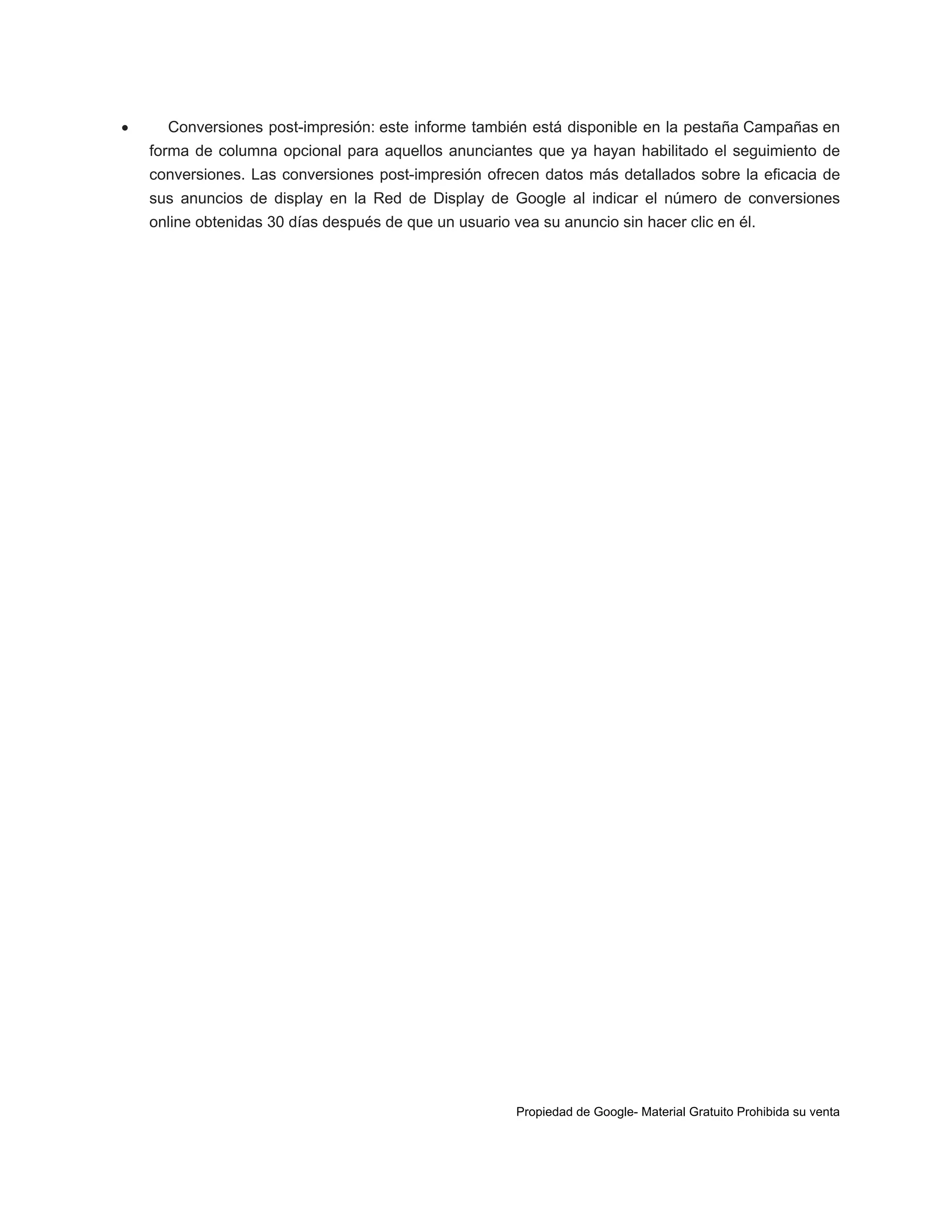 

Conversiones post-impresión: este informe también está disponible en la pestaña Campañas en
forma de columna opcional para aquellos anunciantes que ya hayan habilitado el seguimiento de
conversiones. Las conversiones post-impresión ofrecen datos más detallados sobre la eficacia de
sus anuncios de display en la Red de Display de Google al indicar el número de conversiones
online obtenidas 30 días después de que un usuario vea su anuncio sin hacer clic en él.

Propiedad de Google- Material Gratuito Prohibida su venta

 