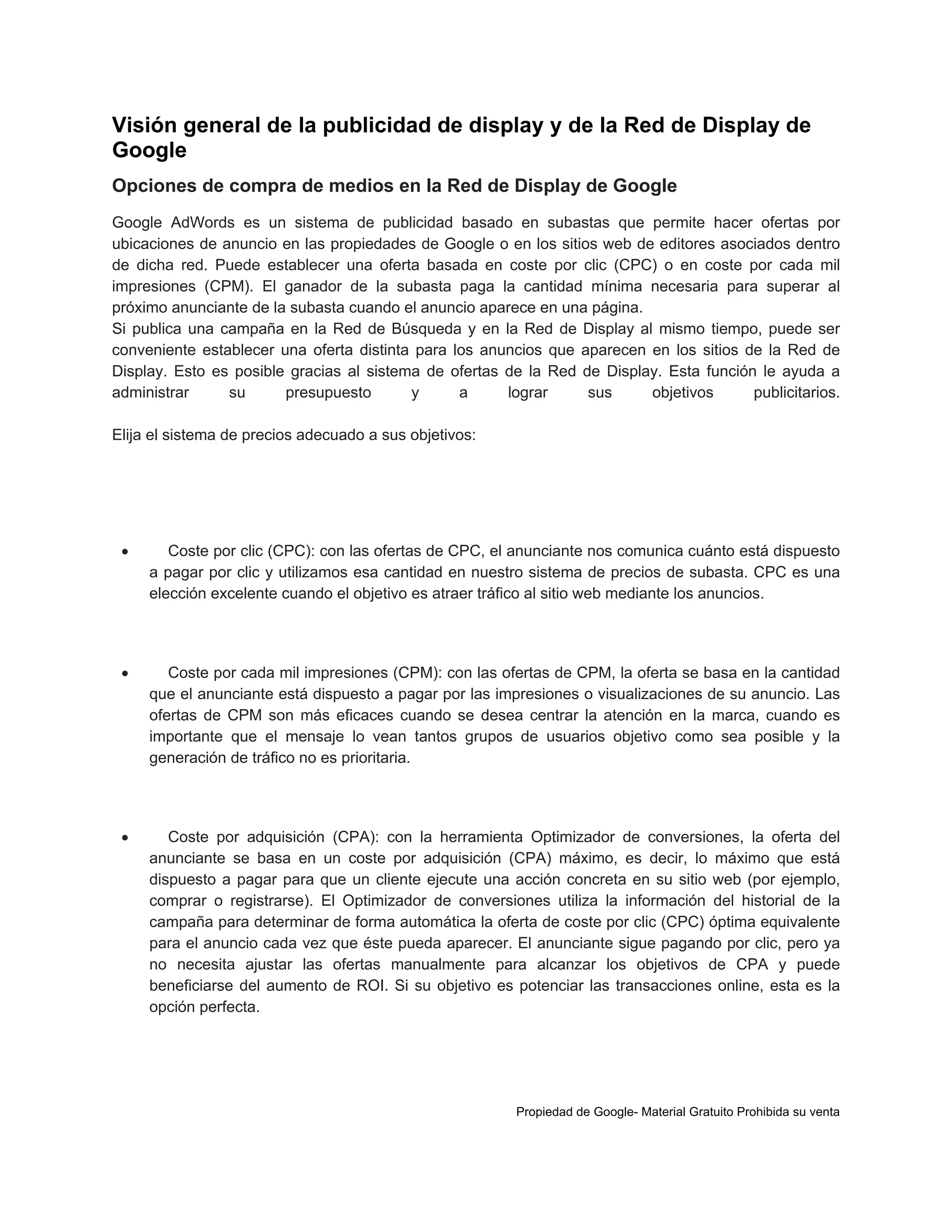 Visión general de la publicidad de display y de la Red de Display de
Google
Opciones de compra de medios en la Red de Display de Google
Google AdWords es un sistema de publicidad basado en subastas que permite hacer ofertas por
ubicaciones de anuncio en las propiedades de Google o en los sitios web de editores asociados dentro
de dicha red. Puede establecer una oferta basada en coste por clic (CPC) o en coste por cada mil
impresiones (CPM). El ganador de la subasta paga la cantidad mínima necesaria para superar al
próximo anunciante de la subasta cuando el anuncio aparece en una página.
Si publica una campaña en la Red de Búsqueda y en la Red de Display al mismo tiempo, puede ser
conveniente establecer una oferta distinta para los anuncios que aparecen en los sitios de la Red de
Display. Esto es posible gracias al sistema de ofertas de la Red de Display. Esta función le ayuda a
administrar
su
presupuesto
y
a
lograr
sus
objetivos
publicitarios.
Elija el sistema de precios adecuado a sus objetivos:



Coste por clic (CPC): con las ofertas de CPC, el anunciante nos comunica cuánto está dispuesto
a pagar por clic y utilizamos esa cantidad en nuestro sistema de precios de subasta. CPC es una
elección excelente cuando el objetivo es atraer tráfico al sitio web mediante los anuncios.



Coste por cada mil impresiones (CPM): con las ofertas de CPM, la oferta se basa en la cantidad
que el anunciante está dispuesto a pagar por las impresiones o visualizaciones de su anuncio. Las
ofertas de CPM son más eficaces cuando se desea centrar la atención en la marca, cuando es
importante que el mensaje lo vean tantos grupos de usuarios objetivo como sea posible y la
generación de tráfico no es prioritaria.



Coste por adquisición (CPA): con la herramienta Optimizador de conversiones, la oferta del
anunciante se basa en un coste por adquisición (CPA) máximo, es decir, lo máximo que está
dispuesto a pagar para que un cliente ejecute una acción concreta en su sitio web (por ejemplo,
comprar o registrarse). El Optimizador de conversiones utiliza la información del historial de la
campaña para determinar de forma automática la oferta de coste por clic (CPC) óptima equivalente
para el anuncio cada vez que éste pueda aparecer. El anunciante sigue pagando por clic, pero ya
no necesita ajustar las ofertas manualmente para alcanzar los objetivos de CPA y puede
beneficiarse del aumento de ROI. Si su objetivo es potenciar las transacciones online, esta es la
opción perfecta.

Propiedad de Google- Material Gratuito Prohibida su venta

 
