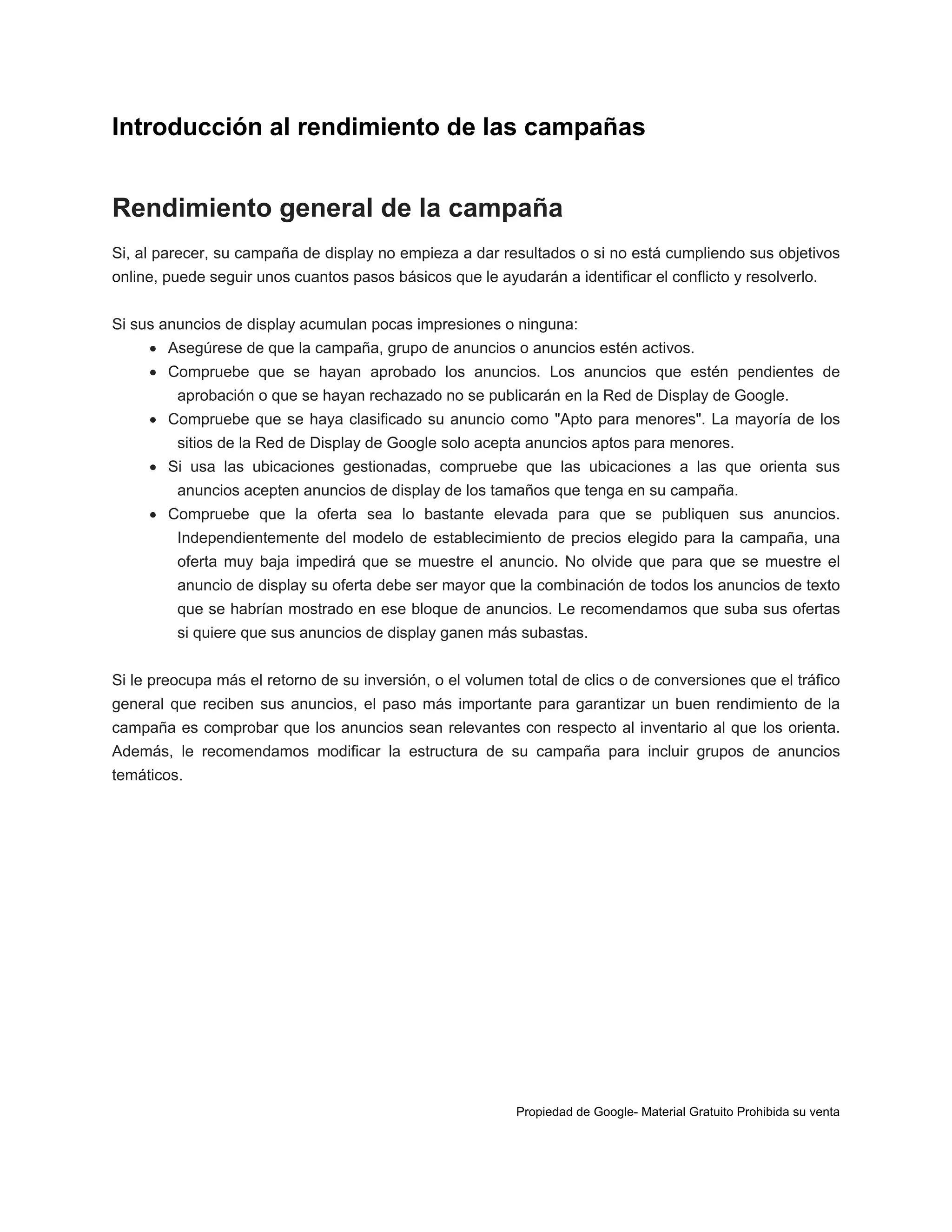 Introducción al rendimiento de las campañas

Rendimiento general de la campaña
Si, al parecer, su campaña de display no empieza a dar resultados o si no está cumpliendo sus objetivos
online, puede seguir unos cuantos pasos básicos que le ayudarán a identificar el conflicto y resolverlo.
Si sus anuncios de display acumulan pocas impresiones o ninguna:
 Asegúrese de que la campaña, grupo de anuncios o anuncios estén activos.
 Compruebe que se hayan aprobado los anuncios. Los anuncios que estén pendientes de
aprobación o que se hayan rechazado no se publicarán en la Red de Display de Google.
 Compruebe que se haya clasificado su anuncio como "Apto para menores". La mayoría de los
sitios de la Red de Display de Google solo acepta anuncios aptos para menores.
 Si usa las ubicaciones gestionadas, compruebe que las ubicaciones a las que orienta sus
anuncios acepten anuncios de display de los tamaños que tenga en su campaña.
 Compruebe que la oferta sea lo bastante elevada para que se publiquen sus anuncios.
Independientemente del modelo de establecimiento de precios elegido para la campaña, una
oferta muy baja impedirá que se muestre el anuncio. No olvide que para que se muestre el
anuncio de display su oferta debe ser mayor que la combinación de todos los anuncios de texto
que se habrían mostrado en ese bloque de anuncios. Le recomendamos que suba sus ofertas
si quiere que sus anuncios de display ganen más subastas.
Si le preocupa más el retorno de su inversión, o el volumen total de clics o de conversiones que el tráfico
general que reciben sus anuncios, el paso más importante para garantizar un buen rendimiento de la
campaña es comprobar que los anuncios sean relevantes con respecto al inventario al que los orienta.
Además, le recomendamos modificar la estructura de su campaña para incluir grupos de anuncios
temáticos.

Propiedad de Google- Material Gratuito Prohibida su venta

 