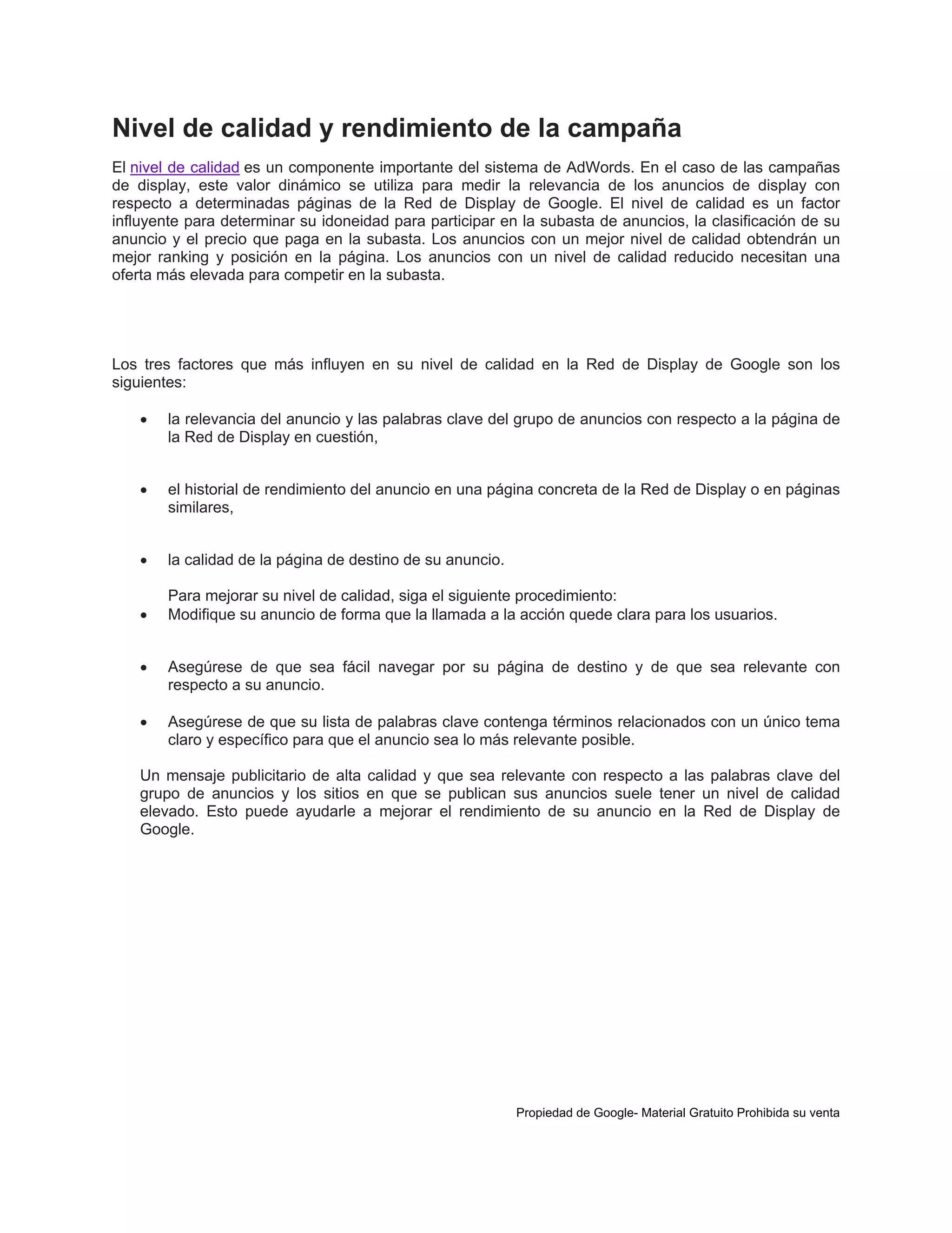 Nivel de calidad y rendimiento de la campaña
El nivel de calidad es un componente importante del sistema de AdWords. En el caso de las campañas
de display, este valor dinámico se utiliza para medir la relevancia de los anuncios de display con
respecto a determinadas páginas de la Red de Display de Google. El nivel de calidad es un factor
influyente para determinar su idoneidad para participar en la subasta de anuncios, la clasificación de su
anuncio y el precio que paga en la subasta. Los anuncios con un mejor nivel de calidad obtendrán un
mejor ranking y posición en la página. Los anuncios con un nivel de calidad reducido necesitan una
oferta más elevada para competir en la subasta.

Los tres factores que más influyen en su nivel de calidad en la Red de Display de Google son los
siguientes:


la relevancia del anuncio y las palabras clave del grupo de anuncios con respecto a la página de
la Red de Display en cuestión,



el historial de rendimiento del anuncio en una página concreta de la Red de Display o en páginas
similares,



la calidad de la página de destino de su anuncio.



Para mejorar su nivel de calidad, siga el siguiente procedimiento:
Modifique su anuncio de forma que la llamada a la acción quede clara para los usuarios.



Asegúrese de que sea fácil navegar por su página de destino y de que sea relevante con
respecto a su anuncio.



Asegúrese de que su lista de palabras clave contenga términos relacionados con un único tema
claro y específico para que el anuncio sea lo más relevante posible.

Un mensaje publicitario de alta calidad y que sea relevante con respecto a las palabras clave del
grupo de anuncios y los sitios en que se publican sus anuncios suele tener un nivel de calidad
elevado. Esto puede ayudarle a mejorar el rendimiento de su anuncio en la Red de Display de
Google.

Propiedad de Google- Material Gratuito Prohibida su venta

 