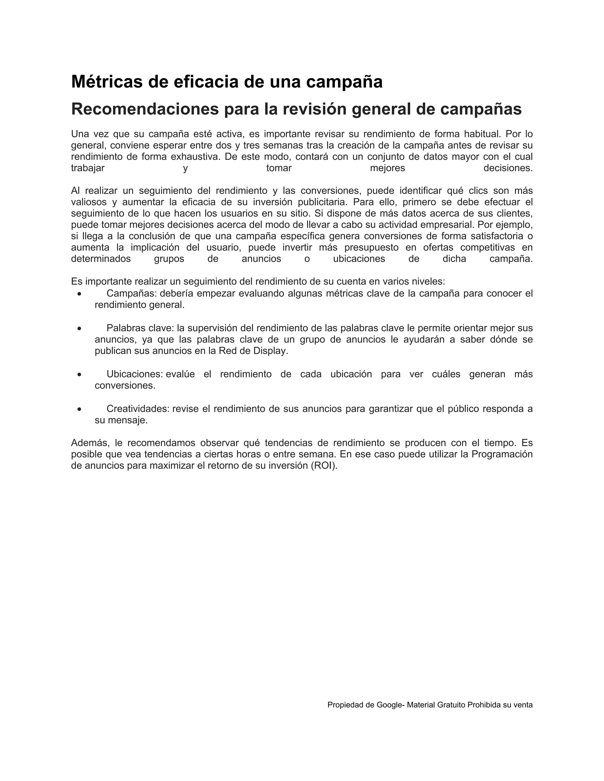 Métricas de eficacia de una campaña
Recomendaciones para la revisión general de campañas
Una vez que su campaña esté activa, es
general, conviene esperar entre dos y tres
rendimiento de forma exhaustiva. De este
trabajar
y

importante revisar su rendimiento de forma habitual. Por lo
semanas tras la creación de la campaña antes de revisar su
modo, contará con un conjunto de datos mayor con el cual
tomar
mejores
decisiones.

Al realizar un seguimiento del rendimiento y las conversiones, puede identificar qué clics son más
valiosos y aumentar la eficacia de su inversión publicitaria. Para ello, primero se debe efectuar el
seguimiento de lo que hacen los usuarios en su sitio. Si dispone de más datos acerca de sus clientes,
puede tomar mejores decisiones acerca del modo de llevar a cabo su actividad empresarial. Por ejemplo,
si llega a la conclusión de que una campaña específica genera conversiones de forma satisfactoria o
aumenta la implicación del usuario, puede invertir más presupuesto en ofertas competitivas en
determinados
grupos
de
anuncios
o
ubicaciones
de
dicha
campaña.
Es importante realizar un seguimiento del rendimiento de su cuenta en varios niveles:

Campañas: debería empezar evaluando algunas métricas clave de la campaña para conocer el
rendimiento general.


Palabras clave: la supervisión del rendimiento de las palabras clave le permite orientar mejor sus
anuncios, ya que las palabras clave de un grupo de anuncios le ayudarán a saber dónde se
publican sus anuncios en la Red de Display.



Ubicaciones: evalúe el rendimiento de cada ubicación para ver cuáles generan más
conversiones.



Creatividades: revise el rendimiento de sus anuncios para garantizar que el público responda a
su mensaje.

Además, le recomendamos observar qué tendencias de rendimiento se producen con el tiempo. Es
posible que vea tendencias a ciertas horas o entre semana. En ese caso puede utilizar la Programación
de anuncios para maximizar el retorno de su inversión (ROI).

Propiedad de Google- Material Gratuito Prohibida su venta

 