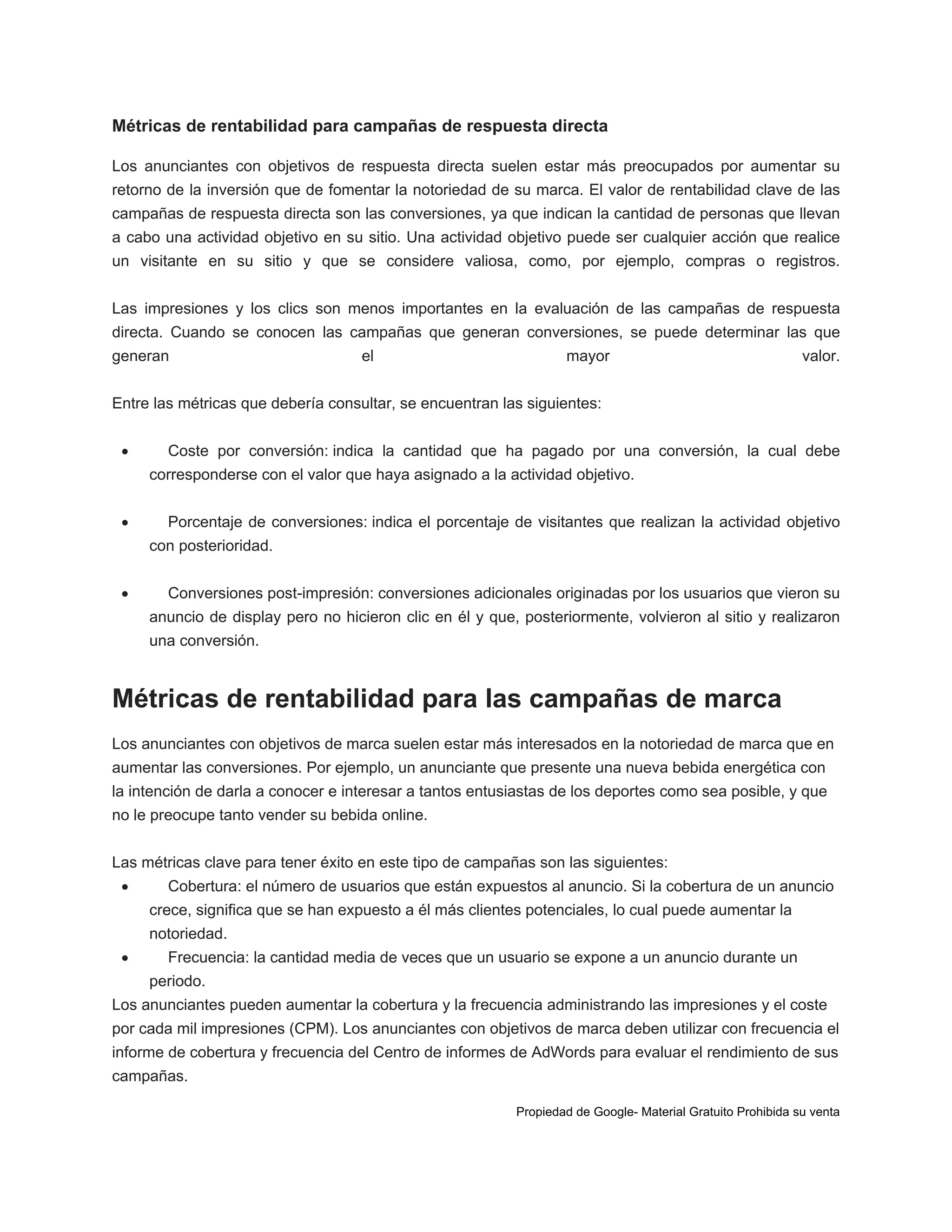 Métricas de rentabilidad para campañas de respuesta directa
Los anunciantes con objetivos de respuesta directa suelen estar más preocupados por aumentar su
retorno de la inversión que de fomentar la notoriedad de su marca. El valor de rentabilidad clave de las
campañas de respuesta directa son las conversiones, ya que indican la cantidad de personas que llevan
a cabo una actividad objetivo en su sitio. Una actividad objetivo puede ser cualquier acción que realice
un visitante en su sitio y que se considere valiosa, como, por ejemplo, compras o registros.
Las impresiones y los clics son menos importantes en la evaluación de las campañas de respuesta
directa. Cuando se conocen las campañas que generan conversiones, se puede determinar las que
generan

el

mayor

valor.

Entre las métricas que debería consultar, se encuentran las siguientes:


Coste por conversión: indica la cantidad que ha pagado por una conversión, la cual debe
corresponderse con el valor que haya asignado a la actividad objetivo.



Porcentaje de conversiones: indica el porcentaje de visitantes que realizan la actividad objetivo
con posterioridad.



Conversiones post-impresión: conversiones adicionales originadas por los usuarios que vieron su
anuncio de display pero no hicieron clic en él y que, posteriormente, volvieron al sitio y realizaron
una conversión.

Métricas de rentabilidad para las campañas de marca
Los anunciantes con objetivos de marca suelen estar más interesados en la notoriedad de marca que en
aumentar las conversiones. Por ejemplo, un anunciante que presente una nueva bebida energética con
la intención de darla a conocer e interesar a tantos entusiastas de los deportes como sea posible, y que
no le preocupe tanto vender su bebida online.
Las métricas clave para tener éxito en este tipo de campañas son las siguientes:


Cobertura: el número de usuarios que están expuestos al anuncio. Si la cobertura de un anuncio
crece, significa que se han expuesto a él más clientes potenciales, lo cual puede aumentar la
notoriedad.



Frecuencia: la cantidad media de veces que un usuario se expone a un anuncio durante un
periodo.

Los anunciantes pueden aumentar la cobertura y la frecuencia administrando las impresiones y el coste
por cada mil impresiones (CPM). Los anunciantes con objetivos de marca deben utilizar con frecuencia el
informe de cobertura y frecuencia del Centro de informes de AdWords para evaluar el rendimiento de sus
campañas.
Propiedad de Google- Material Gratuito Prohibida su venta

 