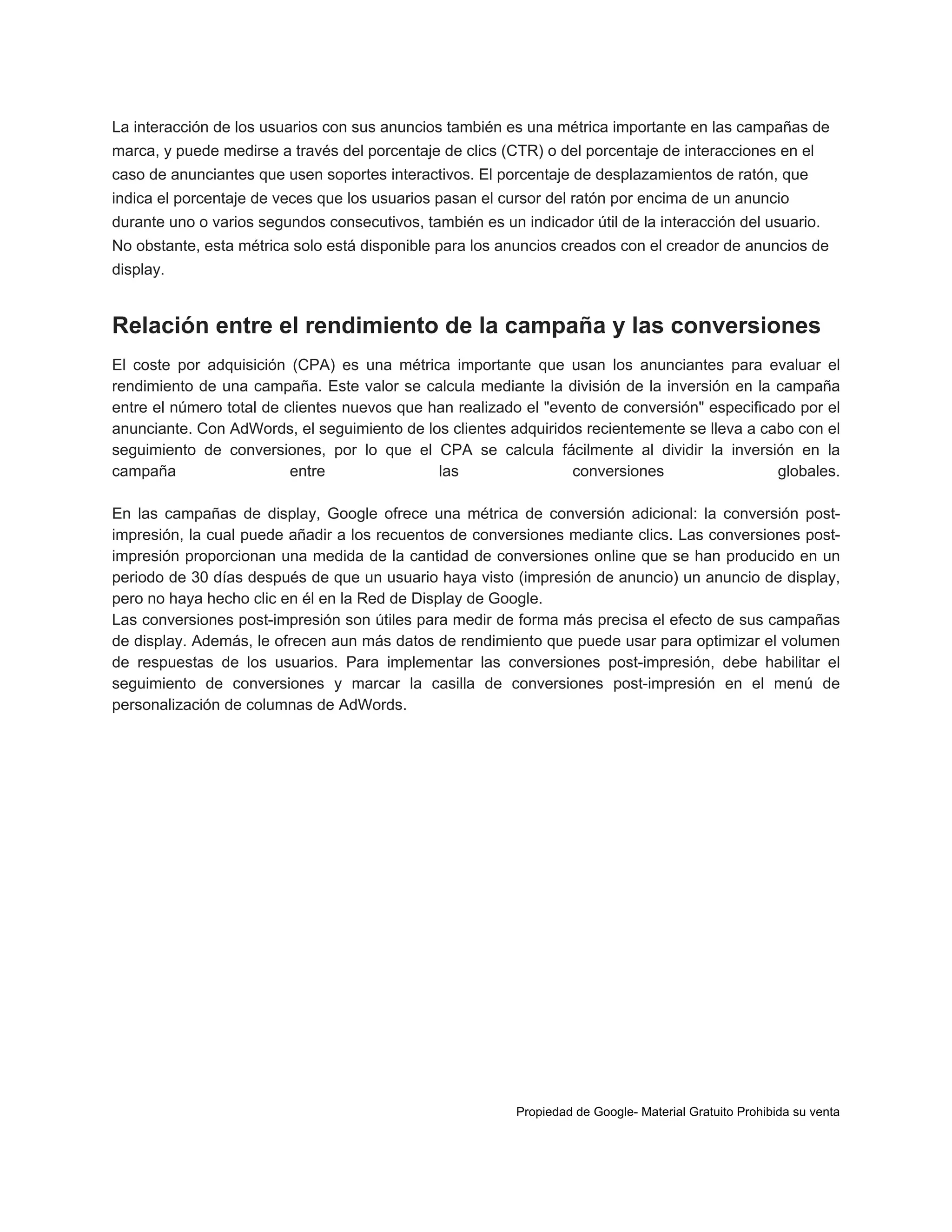 La interacción de los usuarios con sus anuncios también es una métrica importante en las campañas de
marca, y puede medirse a través del porcentaje de clics (CTR) o del porcentaje de interacciones en el
caso de anunciantes que usen soportes interactivos. El porcentaje de desplazamientos de ratón, que
indica el porcentaje de veces que los usuarios pasan el cursor del ratón por encima de un anuncio
durante uno o varios segundos consecutivos, también es un indicador útil de la interacción del usuario.
No obstante, esta métrica solo está disponible para los anuncios creados con el creador de anuncios de
display.

Relación entre el rendimiento de la campaña y las conversiones
El coste por adquisición (CPA) es una métrica importante que usan los anunciantes para evaluar el
rendimiento de una campaña. Este valor se calcula mediante la división de la inversión en la campaña
entre el número total de clientes nuevos que han realizado el "evento de conversión" especificado por el
anunciante. Con AdWords, el seguimiento de los clientes adquiridos recientemente se lleva a cabo con el
seguimiento de conversiones, por lo que el CPA se calcula fácilmente al dividir la inversión en la
campaña
entre
las
conversiones
globales.
En las campañas de display, Google ofrece una métrica de conversión adicional: la conversión postimpresión, la cual puede añadir a los recuentos de conversiones mediante clics. Las conversiones postimpresión proporcionan una medida de la cantidad de conversiones online que se han producido en un
periodo de 30 días después de que un usuario haya visto (impresión de anuncio) un anuncio de display,
pero no haya hecho clic en él en la Red de Display de Google.
Las conversiones post-impresión son útiles para medir de forma más precisa el efecto de sus campañas
de display. Además, le ofrecen aun más datos de rendimiento que puede usar para optimizar el volumen
de respuestas de los usuarios. Para implementar las conversiones post-impresión, debe habilitar el
seguimiento de conversiones y marcar la casilla de conversiones post-impresión en el menú de
personalización de columnas de AdWords.

Propiedad de Google- Material Gratuito Prohibida su venta

 