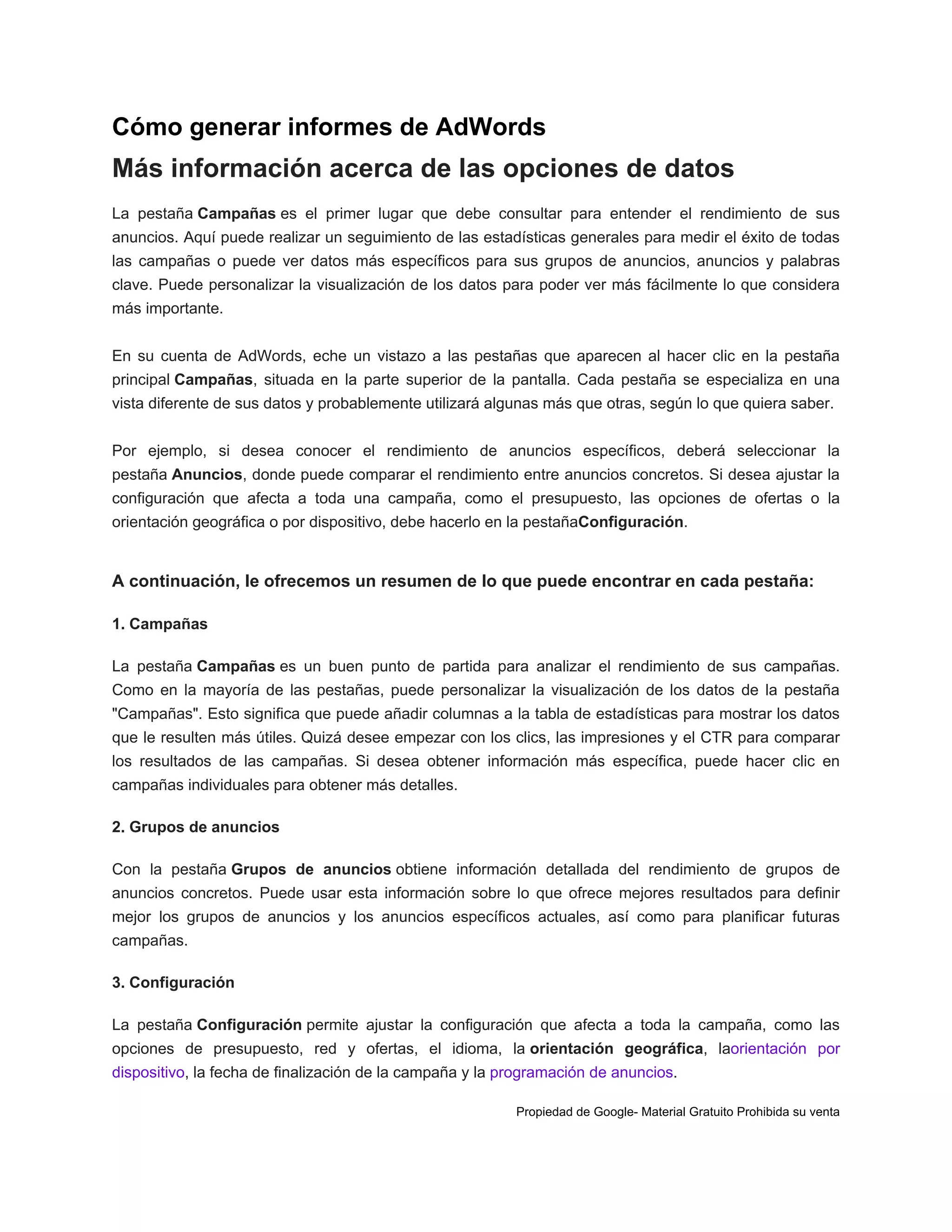 Cómo generar informes de AdWords

Más información acerca de las opciones de datos
La pestaña Campañas es el primer lugar que debe consultar para entender el rendimiento de sus
anuncios. Aquí puede realizar un seguimiento de las estadísticas generales para medir el éxito de todas
las campañas o puede ver datos más específicos para sus grupos de anuncios, anuncios y palabras
clave. Puede personalizar la visualización de los datos para poder ver más fácilmente lo que considera
más importante.
En su cuenta de AdWords, eche un vistazo a las pestañas que aparecen al hacer clic en la pestaña
principal Campañas, situada en la parte superior de la pantalla. Cada pestaña se especializa en una
vista diferente de sus datos y probablemente utilizará algunas más que otras, según lo que quiera saber.
Por ejemplo, si desea conocer el rendimiento de anuncios específicos, deberá seleccionar la
pestaña Anuncios, donde puede comparar el rendimiento entre anuncios concretos. Si desea ajustar la
configuración que afecta a toda una campaña, como el presupuesto, las opciones de ofertas o la
orientación geográfica o por dispositivo, debe hacerlo en la pestañaConfiguración.

A continuación, le ofrecemos un resumen de lo que puede encontrar en cada pestaña:
1. Campañas
La pestaña Campañas es un buen punto de partida para analizar el rendimiento de sus campañas.
Como en la mayoría de las pestañas, puede personalizar la visualización de los datos de la pestaña
"Campañas". Esto significa que puede añadir columnas a la tabla de estadísticas para mostrar los datos
que le resulten más útiles. Quizá desee empezar con los clics, las impresiones y el CTR para comparar
los resultados de las campañas. Si desea obtener información más específica, puede hacer clic en
campañas individuales para obtener más detalles.
2. Grupos de anuncios
Con la pestaña Grupos de anuncios obtiene información detallada del rendimiento de grupos de
anuncios concretos. Puede usar esta información sobre lo que ofrece mejores resultados para definir
mejor los grupos de anuncios y los anuncios específicos actuales, así como para planificar futuras
campañas.
3. Configuración
La pestaña Configuración permite ajustar la configuración que afecta a toda la campaña, como las
opciones de presupuesto, red y ofertas, el idioma, la orientación geográfica, laorientación por
dispositivo, la fecha de finalización de la campaña y la programación de anuncios.
Propiedad de Google- Material Gratuito Prohibida su venta

 