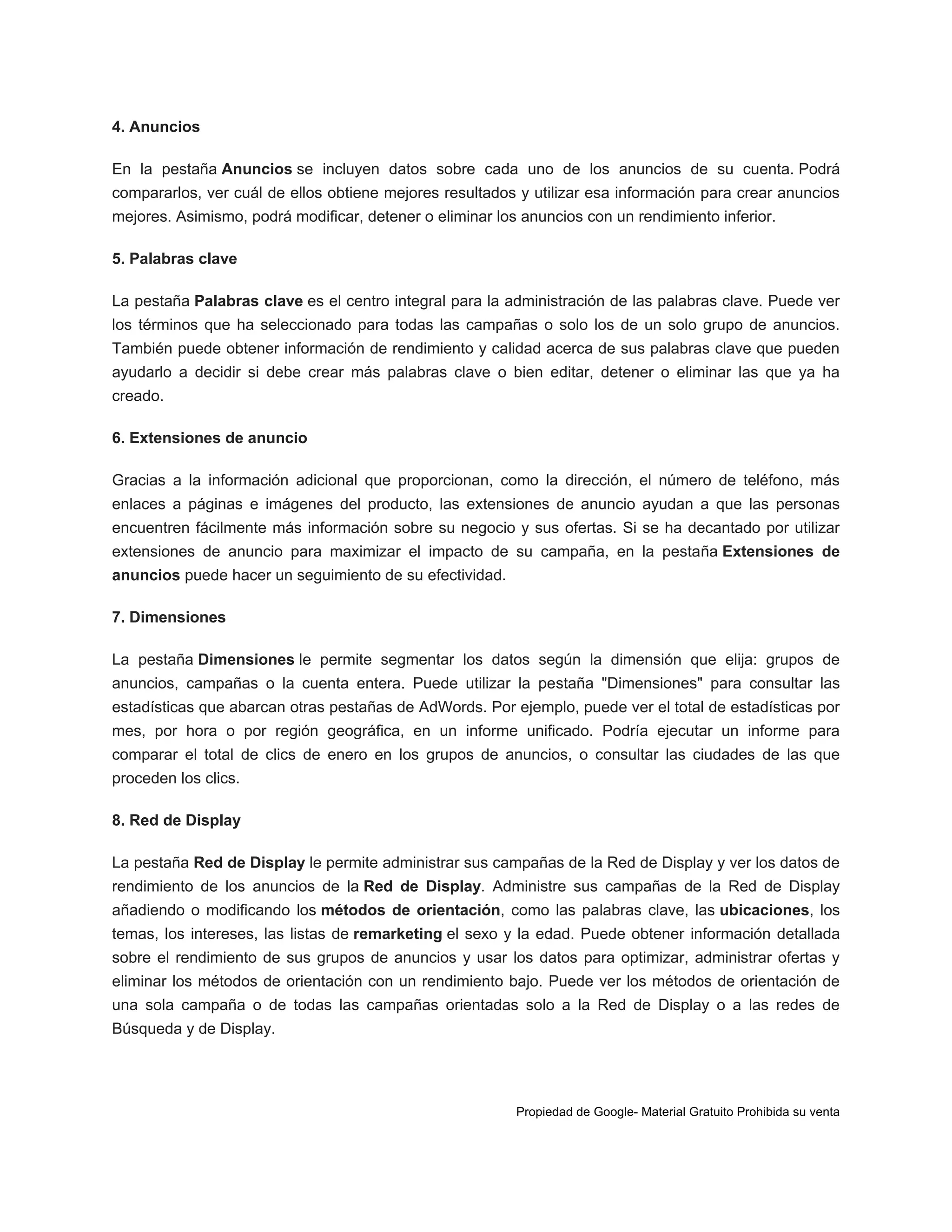 4. Anuncios
En la pestaña Anuncios se incluyen datos sobre cada uno de los anuncios de su cuenta. Podrá
compararlos, ver cuál de ellos obtiene mejores resultados y utilizar esa información para crear anuncios
mejores. Asimismo, podrá modificar, detener o eliminar los anuncios con un rendimiento inferior.
5. Palabras clave
La pestaña Palabras clave es el centro integral para la administración de las palabras clave. Puede ver
los términos que ha seleccionado para todas las campañas o solo los de un solo grupo de anuncios.
También puede obtener información de rendimiento y calidad acerca de sus palabras clave que pueden
ayudarlo a decidir si debe crear más palabras clave o bien editar, detener o eliminar las que ya ha
creado.
6. Extensiones de anuncio
Gracias a la información adicional que proporcionan, como la dirección, el número de teléfono, más
enlaces a páginas e imágenes del producto, las extensiones de anuncio ayudan a que las personas
encuentren fácilmente más información sobre su negocio y sus ofertas. Si se ha decantado por utilizar
extensiones de anuncio para maximizar el impacto de su campaña, en la pestaña Extensiones de
anuncios puede hacer un seguimiento de su efectividad.
7. Dimensiones
La pestaña Dimensiones le permite segmentar los datos según la dimensión que elija: grupos de
anuncios, campañas o la cuenta entera. Puede utilizar la pestaña "Dimensiones" para consultar las
estadísticas que abarcan otras pestañas de AdWords. Por ejemplo, puede ver el total de estadísticas por
mes, por hora o por región geográfica, en un informe unificado. Podría ejecutar un informe para
comparar el total de clics de enero en los grupos de anuncios, o consultar las ciudades de las que
proceden los clics.
8. Red de Display
La pestaña Red de Display le permite administrar sus campañas de la Red de Display y ver los datos de
rendimiento de los anuncios de la Red de Display. Administre sus campañas de la Red de Display
añadiendo o modificando los métodos de orientación, como las palabras clave, las ubicaciones, los
temas, los intereses, las listas de remarketing el sexo y la edad. Puede obtener información detallada
sobre el rendimiento de sus grupos de anuncios y usar los datos para optimizar, administrar ofertas y
eliminar los métodos de orientación con un rendimiento bajo. Puede ver los métodos de orientación de
una sola campaña o de todas las campañas orientadas solo a la Red de Display o a las redes de
Búsqueda y de Display.

Propiedad de Google- Material Gratuito Prohibida su venta

 