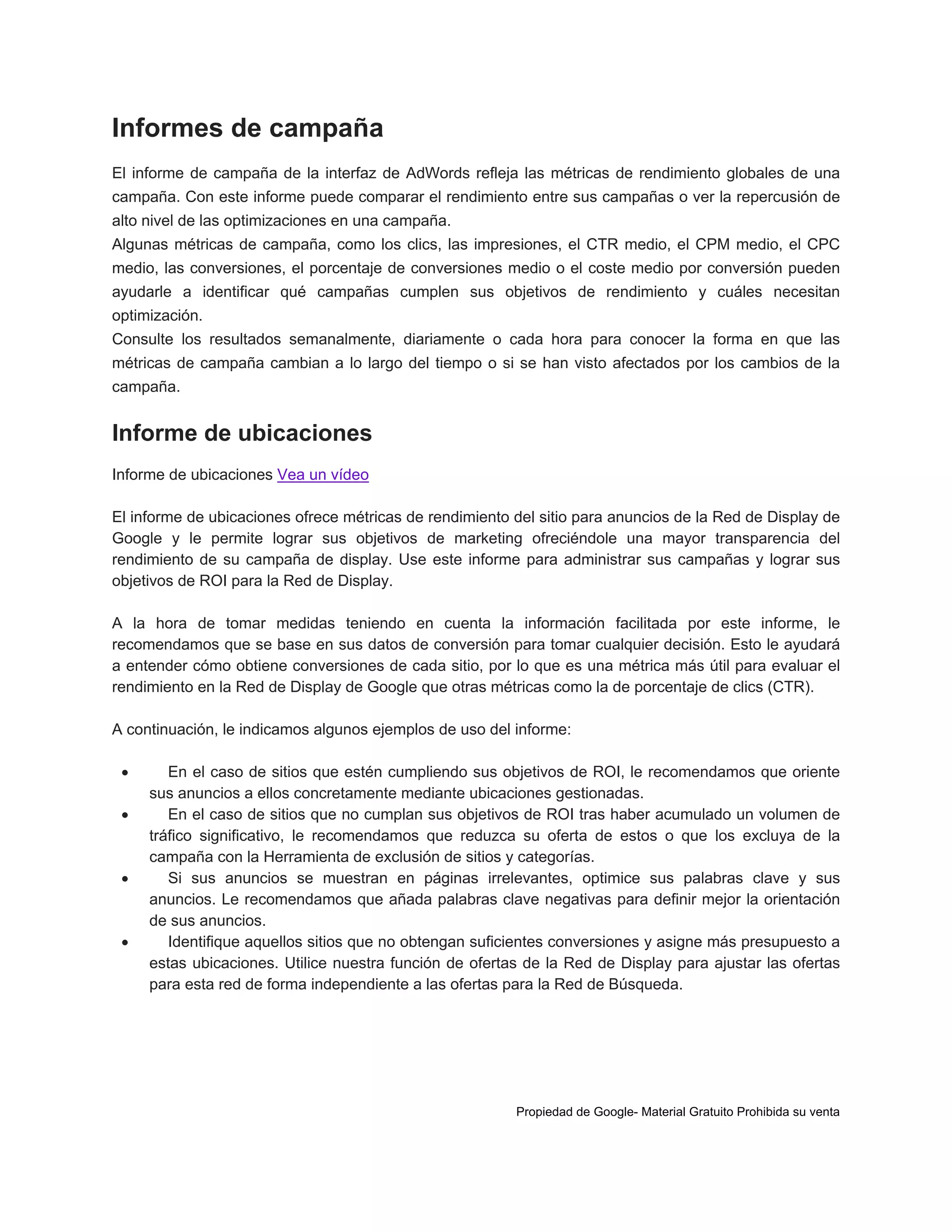 Informes de campaña
El informe de campaña de la interfaz de AdWords refleja las métricas de rendimiento globales de una
campaña. Con este informe puede comparar el rendimiento entre sus campañas o ver la repercusión de
alto nivel de las optimizaciones en una campaña.
Algunas métricas de campaña, como los clics, las impresiones, el CTR medio, el CPM medio, el CPC
medio, las conversiones, el porcentaje de conversiones medio o el coste medio por conversión pueden
ayudarle a identificar qué campañas cumplen sus objetivos de rendimiento y cuáles necesitan
optimización.
Consulte los resultados semanalmente, diariamente o cada hora para conocer la forma en que las
métricas de campaña cambian a lo largo del tiempo o si se han visto afectados por los cambios de la
campaña.

Informe de ubicaciones
Informe de ubicaciones Vea un vídeo
El informe de ubicaciones ofrece métricas de rendimiento del sitio para anuncios de la Red de Display de
Google y le permite lograr sus objetivos de marketing ofreciéndole una mayor transparencia del
rendimiento de su campaña de display. Use este informe para administrar sus campañas y lograr sus
objetivos de ROI para la Red de Display.
A la hora de tomar medidas teniendo en cuenta la información facilitada por este informe, le
recomendamos que se base en sus datos de conversión para tomar cualquier decisión. Esto le ayudará
a entender cómo obtiene conversiones de cada sitio, por lo que es una métrica más útil para evaluar el
rendimiento en la Red de Display de Google que otras métricas como la de porcentaje de clics (CTR).
A continuación, le indicamos algunos ejemplos de uso del informe:







En el caso de sitios que estén cumpliendo sus objetivos de ROI, le recomendamos que oriente
sus anuncios a ellos concretamente mediante ubicaciones gestionadas.
En el caso de sitios que no cumplan sus objetivos de ROI tras haber acumulado un volumen de
tráfico significativo, le recomendamos que reduzca su oferta de estos o que los excluya de la
campaña con la Herramienta de exclusión de sitios y categorías.
Si sus anuncios se muestran en páginas irrelevantes, optimice sus palabras clave y sus
anuncios. Le recomendamos que añada palabras clave negativas para definir mejor la orientación
de sus anuncios.
Identifique aquellos sitios que no obtengan suficientes conversiones y asigne más presupuesto a
estas ubicaciones. Utilice nuestra función de ofertas de la Red de Display para ajustar las ofertas
para esta red de forma independiente a las ofertas para la Red de Búsqueda.

Propiedad de Google- Material Gratuito Prohibida su venta

 