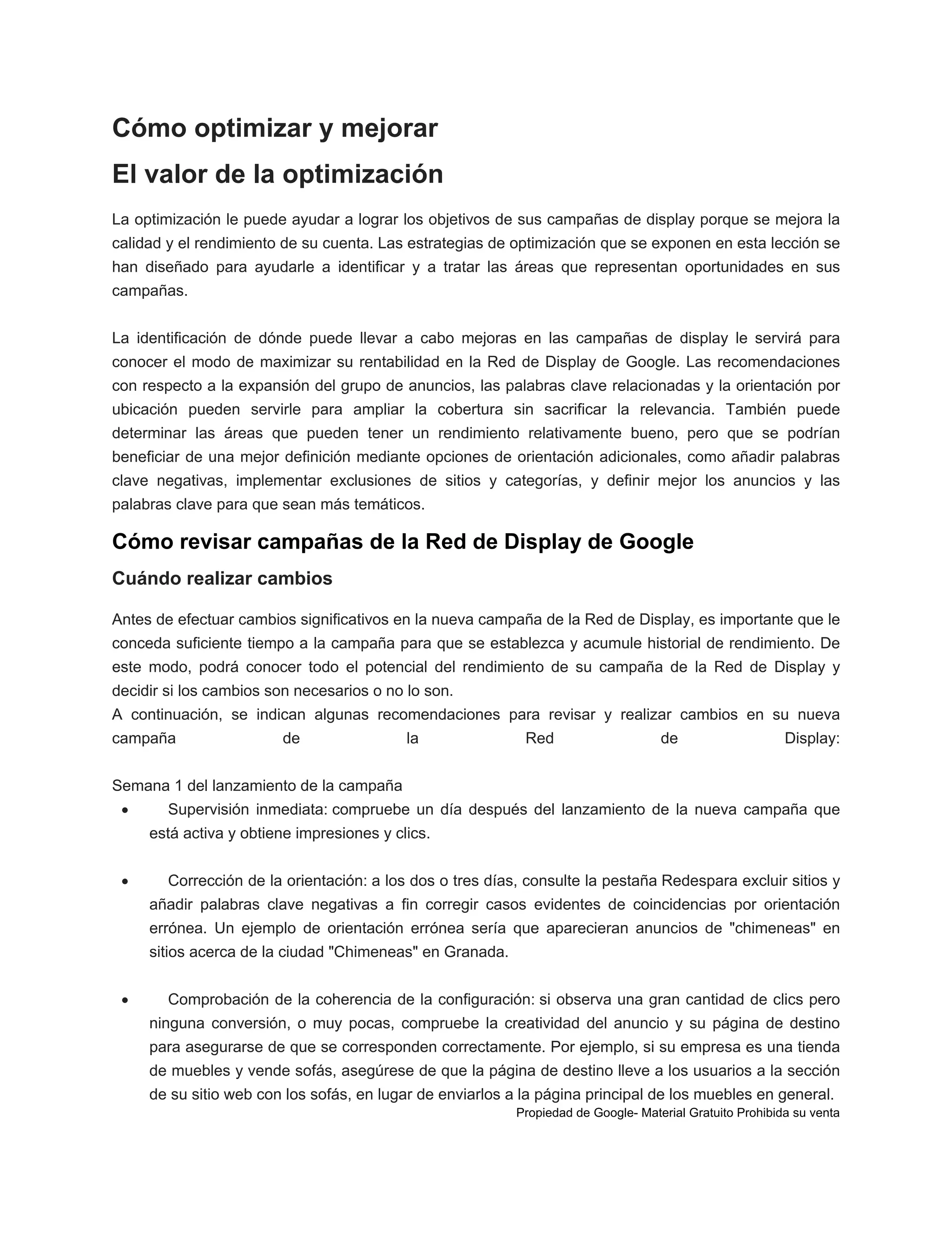 Cómo optimizar y mejorar
El valor de la optimización
La optimización le puede ayudar a lograr los objetivos de sus campañas de display porque se mejora la
calidad y el rendimiento de su cuenta. Las estrategias de optimización que se exponen en esta lección se
han diseñado para ayudarle a identificar y a tratar las áreas que representan oportunidades en sus
campañas.
La identificación de dónde puede llevar a cabo mejoras en las campañas de display le servirá para
conocer el modo de maximizar su rentabilidad en la Red de Display de Google. Las recomendaciones
con respecto a la expansión del grupo de anuncios, las palabras clave relacionadas y la orientación por
ubicación pueden servirle para ampliar la cobertura sin sacrificar la relevancia. También puede
determinar las áreas que pueden tener un rendimiento relativamente bueno, pero que se podrían
beneficiar de una mejor definición mediante opciones de orientación adicionales, como añadir palabras
clave negativas, implementar exclusiones de sitios y categorías, y definir mejor los anuncios y las
palabras clave para que sean más temáticos.

Cómo revisar campañas de la Red de Display de Google
Cuándo realizar cambios
Antes de efectuar cambios significativos en la nueva campaña de la Red de Display, es importante que le
conceda suficiente tiempo a la campaña para que se establezca y acumule historial de rendimiento. De
este modo, podrá conocer todo el potencial del rendimiento de su campaña de la Red de Display y
decidir si los cambios son necesarios o no lo son.
A continuación, se indican algunas recomendaciones para revisar y realizar cambios en su nueva
campaña

de

la

Red

de

Display:

Semana 1 del lanzamiento de la campaña


Supervisión inmediata: compruebe un día después del lanzamiento de la nueva campaña que
está activa y obtiene impresiones y clics.



Corrección de la orientación: a los dos o tres días, consulte la pestaña Redespara excluir sitios y
añadir palabras clave negativas a fin corregir casos evidentes de coincidencias por orientación
errónea. Un ejemplo de orientación errónea sería que aparecieran anuncios de "chimeneas" en
sitios acerca de la ciudad "Chimeneas" en Granada.



Comprobación de la coherencia de la configuración: si observa una gran cantidad de clics pero
ninguna conversión, o muy pocas, compruebe la creatividad del anuncio y su página de destino
para asegurarse de que se corresponden correctamente. Por ejemplo, si su empresa es una tienda
de muebles y vende sofás, asegúrese de que la página de destino lleve a los usuarios a la sección
de su sitio web con los sofás, en lugar de enviarlos a la página principal de los muebles en general.
Propiedad de Google- Material Gratuito Prohibida su venta

 