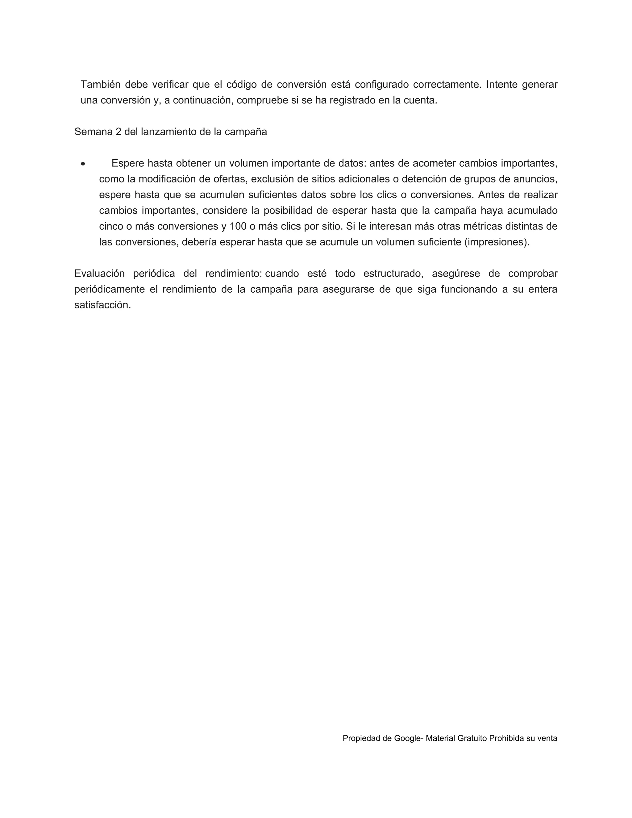 También debe verificar que el código de conversión está configurado correctamente. Intente generar
una conversión y, a continuación, compruebe si se ha registrado en la cuenta.
Semana 2 del lanzamiento de la campaña


Espere hasta obtener un volumen importante de datos: antes de acometer cambios importantes,
como la modificación de ofertas, exclusión de sitios adicionales o detención de grupos de anuncios,
espere hasta que se acumulen suficientes datos sobre los clics o conversiones. Antes de realizar
cambios importantes, considere la posibilidad de esperar hasta que la campaña haya acumulado
cinco o más conversiones y 100 o más clics por sitio. Si le interesan más otras métricas distintas de
las conversiones, debería esperar hasta que se acumule un volumen suficiente (impresiones).

Evaluación periódica del rendimiento: cuando esté todo estructurado, asegúrese de comprobar
periódicamente el rendimiento de la campaña para asegurarse de que siga funcionando a su entera
satisfacción.

Propiedad de Google- Material Gratuito Prohibida su venta

 