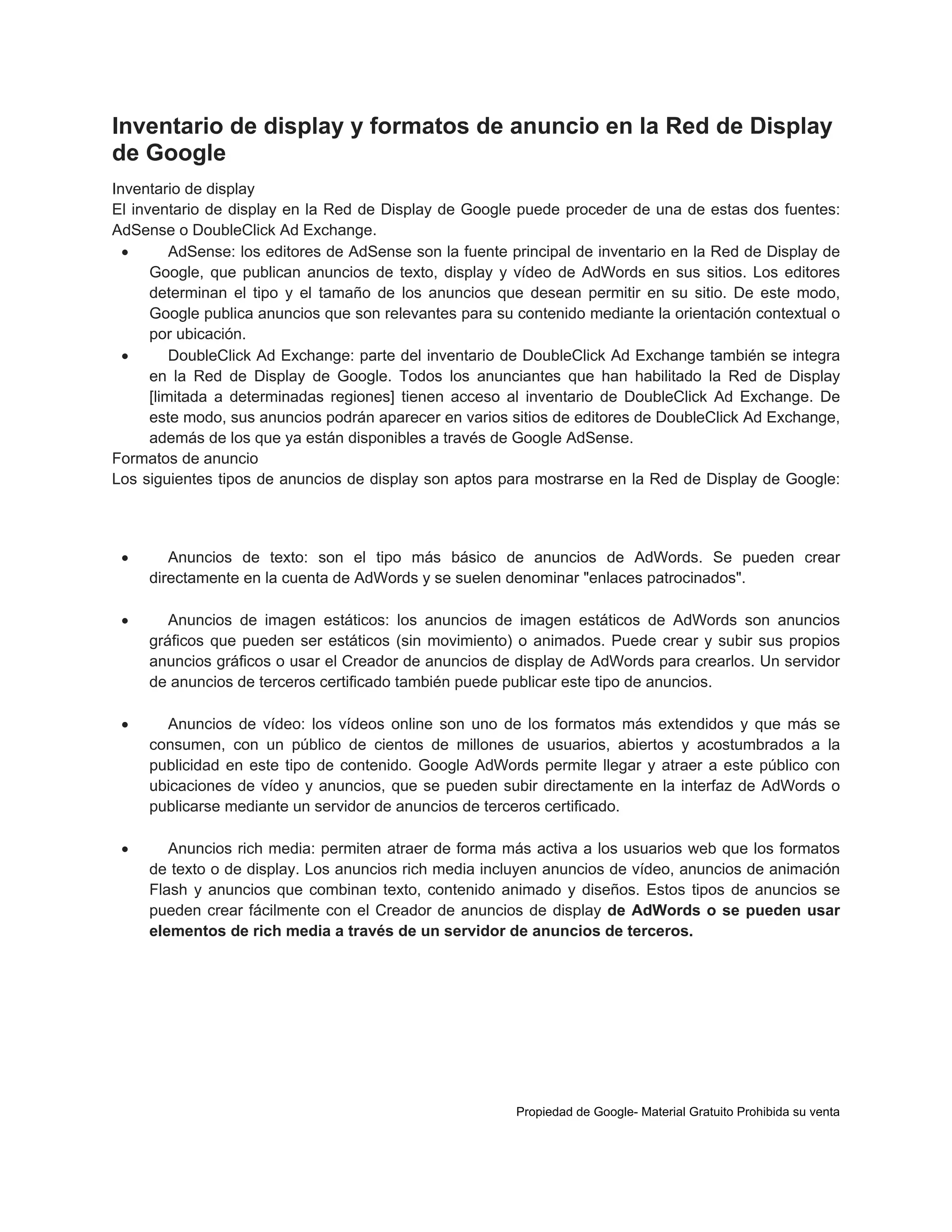 Inventario de display y formatos de anuncio en la Red de Display
de Google
Inventario de display
El inventario de display en la Red de Display de Google puede proceder de una de estas dos fuentes:
AdSense o DoubleClick Ad Exchange.

AdSense: los editores de AdSense son la fuente principal de inventario en la Red de Display de
Google, que publican anuncios de texto, display y vídeo de AdWords en sus sitios. Los editores
determinan el tipo y el tamaño de los anuncios que desean permitir en su sitio. De este modo,
Google publica anuncios que son relevantes para su contenido mediante la orientación contextual o
por ubicación.

DoubleClick Ad Exchange: parte del inventario de DoubleClick Ad Exchange también se integra
en la Red de Display de Google. Todos los anunciantes que han habilitado la Red de Display
[limitada a determinadas regiones] tienen acceso al inventario de DoubleClick Ad Exchange. De
este modo, sus anuncios podrán aparecer en varios sitios de editores de DoubleClick Ad Exchange,
además de los que ya están disponibles a través de Google AdSense.
Formatos de anuncio
Los siguientes tipos de anuncios de display son aptos para mostrarse en la Red de Display de Google:



Anuncios de texto: son el tipo más básico de anuncios de AdWords. Se pueden crear
directamente en la cuenta de AdWords y se suelen denominar "enlaces patrocinados".



Anuncios de imagen estáticos: los anuncios de imagen estáticos de AdWords son anuncios
gráficos que pueden ser estáticos (sin movimiento) o animados. Puede crear y subir sus propios
anuncios gráficos o usar el Creador de anuncios de display de AdWords para crearlos. Un servidor
de anuncios de terceros certificado también puede publicar este tipo de anuncios.



Anuncios de vídeo: los vídeos online son uno de los formatos más extendidos y que más se
consumen, con un público de cientos de millones de usuarios, abiertos y acostumbrados a la
publicidad en este tipo de contenido. Google AdWords permite llegar y atraer a este público con
ubicaciones de vídeo y anuncios, que se pueden subir directamente en la interfaz de AdWords o
publicarse mediante un servidor de anuncios de terceros certificado.



Anuncios rich media: permiten atraer de forma más activa a los usuarios web que los formatos
de texto o de display. Los anuncios rich media incluyen anuncios de vídeo, anuncios de animación
Flash y anuncios que combinan texto, contenido animado y diseños. Estos tipos de anuncios se
pueden crear fácilmente con el Creador de anuncios de display de AdWords o se pueden usar
elementos de rich media a través de un servidor de anuncios de terceros.

Propiedad de Google- Material Gratuito Prohibida su venta

 