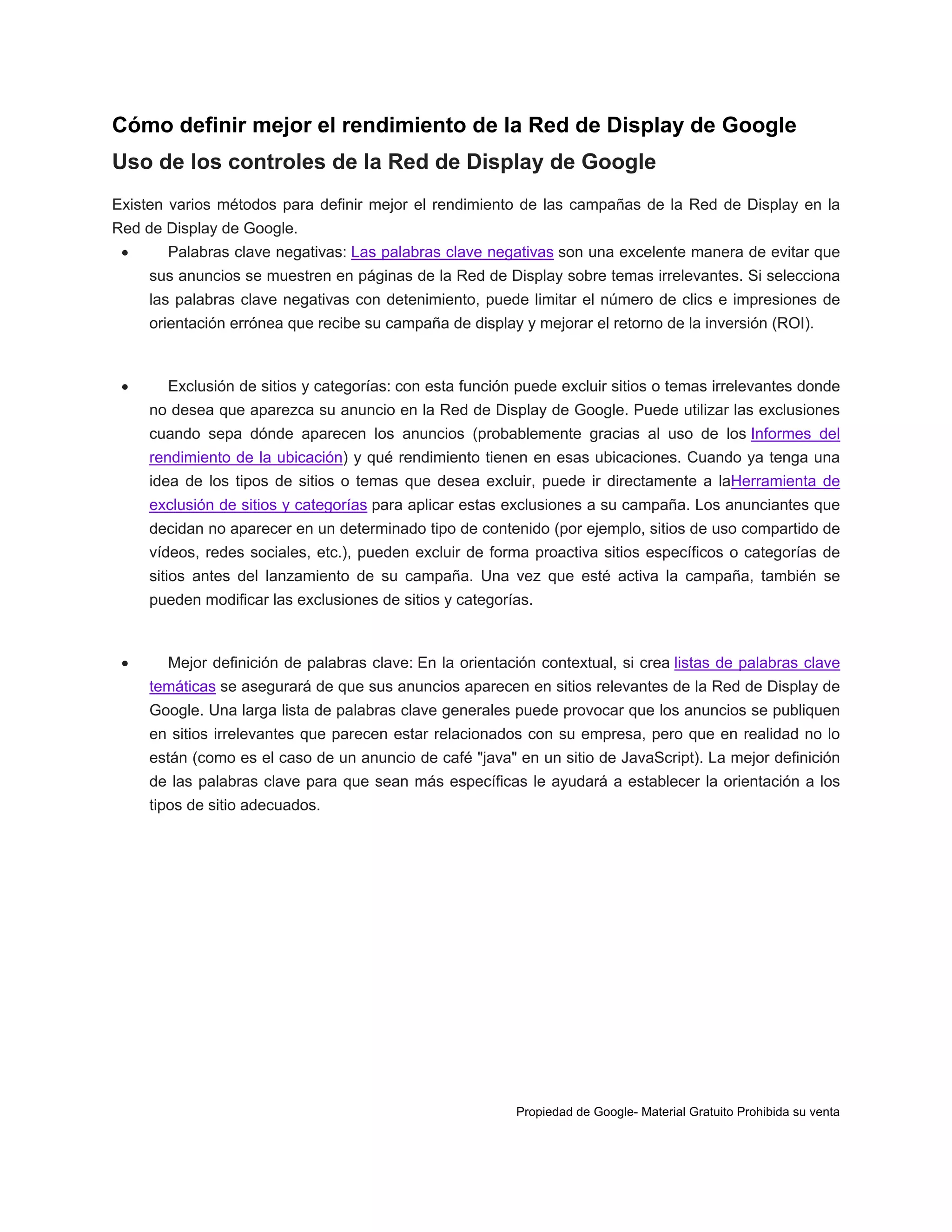 Cómo definir mejor el rendimiento de la Red de Display de Google
Uso de los controles de la Red de Display de Google
Existen varios métodos para definir mejor el rendimiento de las campañas de la Red de Display en la
Red de Display de Google.


Palabras clave negativas: Las palabras clave negativas son una excelente manera de evitar que
sus anuncios se muestren en páginas de la Red de Display sobre temas irrelevantes. Si selecciona
las palabras clave negativas con detenimiento, puede limitar el número de clics e impresiones de
orientación errónea que recibe su campaña de display y mejorar el retorno de la inversión (ROI).



Exclusión de sitios y categorías: con esta función puede excluir sitios o temas irrelevantes donde
no desea que aparezca su anuncio en la Red de Display de Google. Puede utilizar las exclusiones
cuando sepa dónde aparecen los anuncios (probablemente gracias al uso de los Informes del
rendimiento de la ubicación) y qué rendimiento tienen en esas ubicaciones. Cuando ya tenga una
idea de los tipos de sitios o temas que desea excluir, puede ir directamente a laHerramienta de
exclusión de sitios y categorías para aplicar estas exclusiones a su campaña. Los anunciantes que
decidan no aparecer en un determinado tipo de contenido (por ejemplo, sitios de uso compartido de
vídeos, redes sociales, etc.), pueden excluir de forma proactiva sitios específicos o categorías de
sitios antes del lanzamiento de su campaña. Una vez que esté activa la campaña, también se
pueden modificar las exclusiones de sitios y categorías.



Mejor definición de palabras clave: En la orientación contextual, si crea listas de palabras clave
temáticas se asegurará de que sus anuncios aparecen en sitios relevantes de la Red de Display de
Google. Una larga lista de palabras clave generales puede provocar que los anuncios se publiquen
en sitios irrelevantes que parecen estar relacionados con su empresa, pero que en realidad no lo
están (como es el caso de un anuncio de café "java" en un sitio de JavaScript). La mejor definición
de las palabras clave para que sean más específicas le ayudará a establecer la orientación a los
tipos de sitio adecuados.

Propiedad de Google- Material Gratuito Prohibida su venta

 