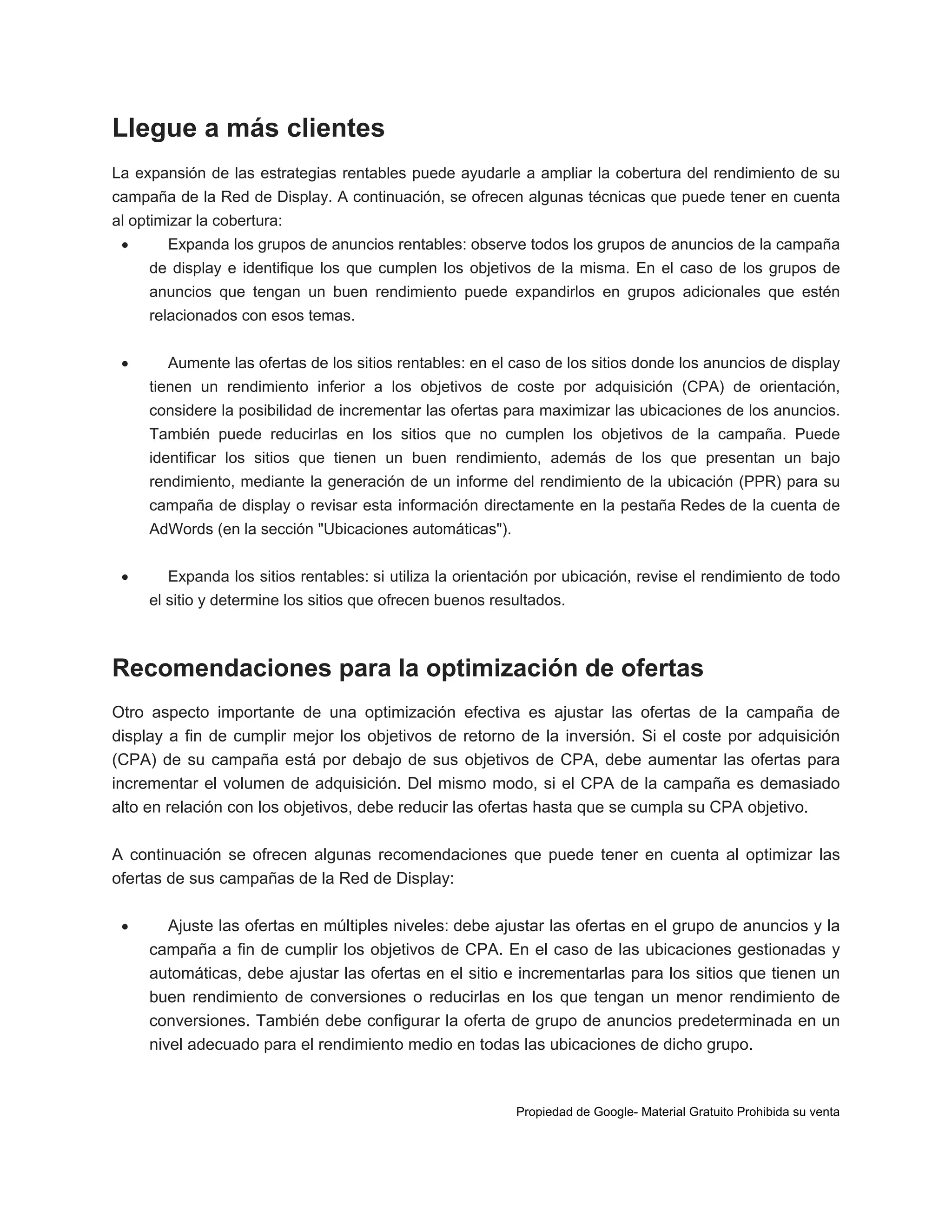 Llegue a más clientes
La expansión de las estrategias rentables puede ayudarle a ampliar la cobertura del rendimiento de su
campaña de la Red de Display. A continuación, se ofrecen algunas técnicas que puede tener en cuenta
al optimizar la cobertura:


Expanda los grupos de anuncios rentables: observe todos los grupos de anuncios de la campaña
de display e identifique los que cumplen los objetivos de la misma. En el caso de los grupos de
anuncios que tengan un buen rendimiento puede expandirlos en grupos adicionales que estén
relacionados con esos temas.



Aumente las ofertas de los sitios rentables: en el caso de los sitios donde los anuncios de display
tienen un rendimiento inferior a los objetivos de coste por adquisición (CPA) de orientación,
considere la posibilidad de incrementar las ofertas para maximizar las ubicaciones de los anuncios.
También puede reducirlas en los sitios que no cumplen los objetivos de la campaña. Puede
identificar los sitios que tienen un buen rendimiento, además de los que presentan un bajo
rendimiento, mediante la generación de un informe del rendimiento de la ubicación (PPR) para su
campaña de display o revisar esta información directamente en la pestaña Redes de la cuenta de
AdWords (en la sección "Ubicaciones automáticas").



Expanda los sitios rentables: si utiliza la orientación por ubicación, revise el rendimiento de todo
el sitio y determine los sitios que ofrecen buenos resultados.

Recomendaciones para la optimización de ofertas
Otro aspecto importante de una optimización efectiva es ajustar las ofertas de la campaña de
display a fin de cumplir mejor los objetivos de retorno de la inversión. Si el coste por adquisición
(CPA) de su campaña está por debajo de sus objetivos de CPA, debe aumentar las ofertas para
incrementar el volumen de adquisición. Del mismo modo, si el CPA de la campaña es demasiado
alto en relación con los objetivos, debe reducir las ofertas hasta que se cumpla su CPA objetivo.
A continuación se ofrecen algunas recomendaciones que puede tener en cuenta al optimizar las
ofertas de sus campañas de la Red de Display:


Ajuste las ofertas en múltiples niveles: debe ajustar las ofertas en el grupo de anuncios y la
campaña a fin de cumplir los objetivos de CPA. En el caso de las ubicaciones gestionadas y
automáticas, debe ajustar las ofertas en el sitio e incrementarlas para los sitios que tienen un
buen rendimiento de conversiones o reducirlas en los que tengan un menor rendimiento de
conversiones. También debe configurar la oferta de grupo de anuncios predeterminada en un
nivel adecuado para el rendimiento medio en todas las ubicaciones de dicho grupo.

Propiedad de Google- Material Gratuito Prohibida su venta

 