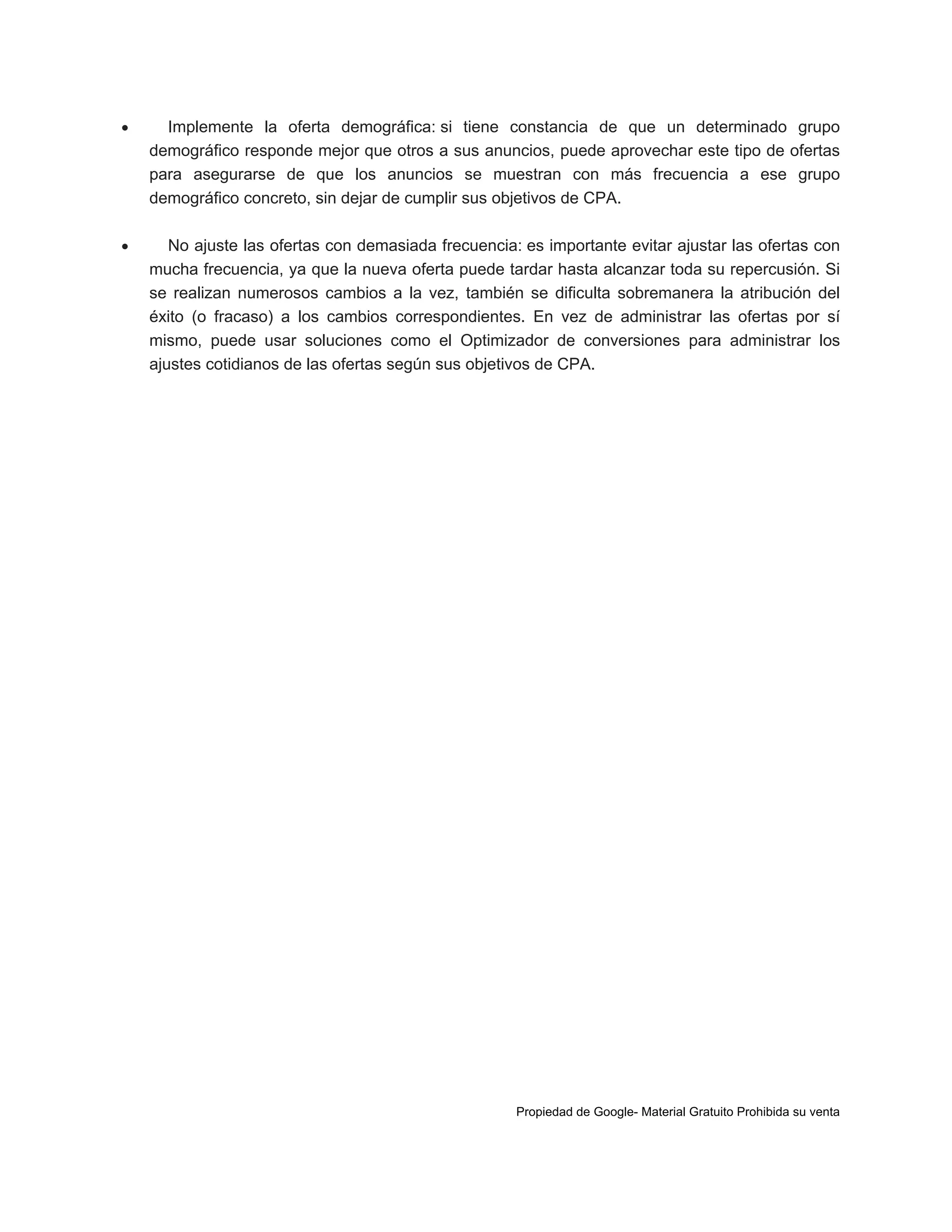 

Implemente la oferta demográfica: si tiene constancia de que un determinado grupo
demográfico responde mejor que otros a sus anuncios, puede aprovechar este tipo de ofertas
para asegurarse de que los anuncios se muestran con más frecuencia a ese grupo
demográfico concreto, sin dejar de cumplir sus objetivos de CPA.



No ajuste las ofertas con demasiada frecuencia: es importante evitar ajustar las ofertas con
mucha frecuencia, ya que la nueva oferta puede tardar hasta alcanzar toda su repercusión. Si
se realizan numerosos cambios a la vez, también se dificulta sobremanera la atribución del
éxito (o fracaso) a los cambios correspondientes. En vez de administrar las ofertas por sí
mismo, puede usar soluciones como el Optimizador de conversiones para administrar los
ajustes cotidianos de las ofertas según sus objetivos de CPA.

Propiedad de Google- Material Gratuito Prohibida su venta

 