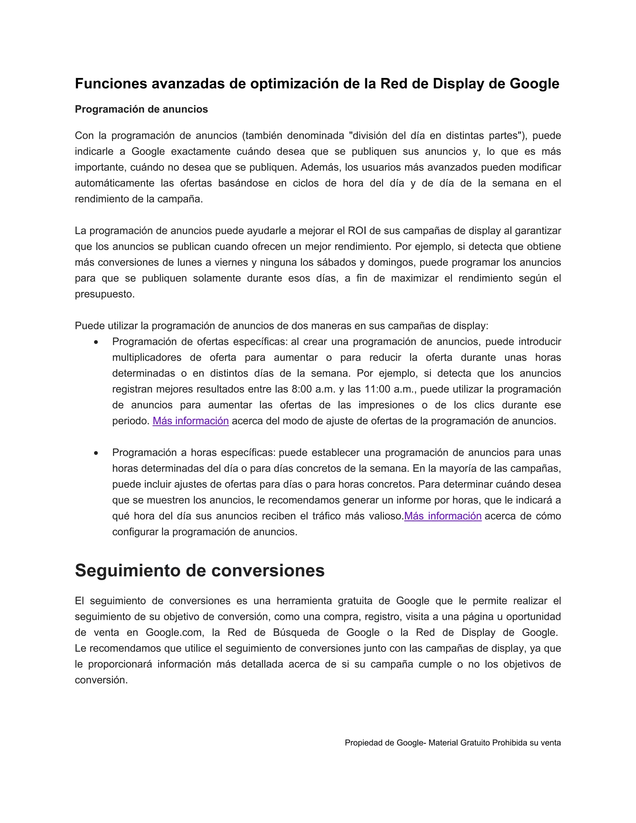 Funciones avanzadas de optimización de la Red de Display de Google
Programación de anuncios
Con la programación de anuncios (también denominada "división del día en distintas partes"), puede
indicarle a Google exactamente cuándo desea que se publiquen sus anuncios y, lo que es más
importante, cuándo no desea que se publiquen. Además, los usuarios más avanzados pueden modificar
automáticamente las ofertas basándose en ciclos de hora del día y de día de la semana en el
rendimiento de la campaña.
La programación de anuncios puede ayudarle a mejorar el ROI de sus campañas de display al garantizar
que los anuncios se publican cuando ofrecen un mejor rendimiento. Por ejemplo, si detecta que obtiene
más conversiones de lunes a viernes y ninguna los sábados y domingos, puede programar los anuncios
para que se publiquen solamente durante esos días, a fin de maximizar el rendimiento según el
presupuesto.
Puede utilizar la programación de anuncios de dos maneras en sus campañas de display:


Programación de ofertas específicas: al crear una programación de anuncios, puede introducir
multiplicadores de oferta para aumentar o para reducir la oferta durante unas horas
determinadas o en distintos días de la semana. Por ejemplo, si detecta que los anuncios
registran mejores resultados entre las 8:00 a.m. y las 11:00 a.m., puede utilizar la programación
de anuncios para aumentar las ofertas de las impresiones o de los clics durante ese
periodo. Más información acerca del modo de ajuste de ofertas de la programación de anuncios.



Programación a horas específicas: puede establecer una programación de anuncios para unas
horas determinadas del día o para días concretos de la semana. En la mayoría de las campañas,
puede incluir ajustes de ofertas para días o para horas concretos. Para determinar cuándo desea
que se muestren los anuncios, le recomendamos generar un informe por horas, que le indicará a
qué hora del día sus anuncios reciben el tráfico más valioso.Más información acerca de cómo
configurar la programación de anuncios.

Seguimiento de conversiones
El seguimiento de conversiones es una herramienta gratuita de Google que le permite realizar el
seguimiento de su objetivo de conversión, como una compra, registro, visita a una página u oportunidad
de venta en Google.com, la Red de Búsqueda de Google o la Red de Display de Google.
Le recomendamos que utilice el seguimiento de conversiones junto con las campañas de display, ya que
le proporcionará información más detallada acerca de si su campaña cumple o no los objetivos de
conversión.

Propiedad de Google- Material Gratuito Prohibida su venta

 