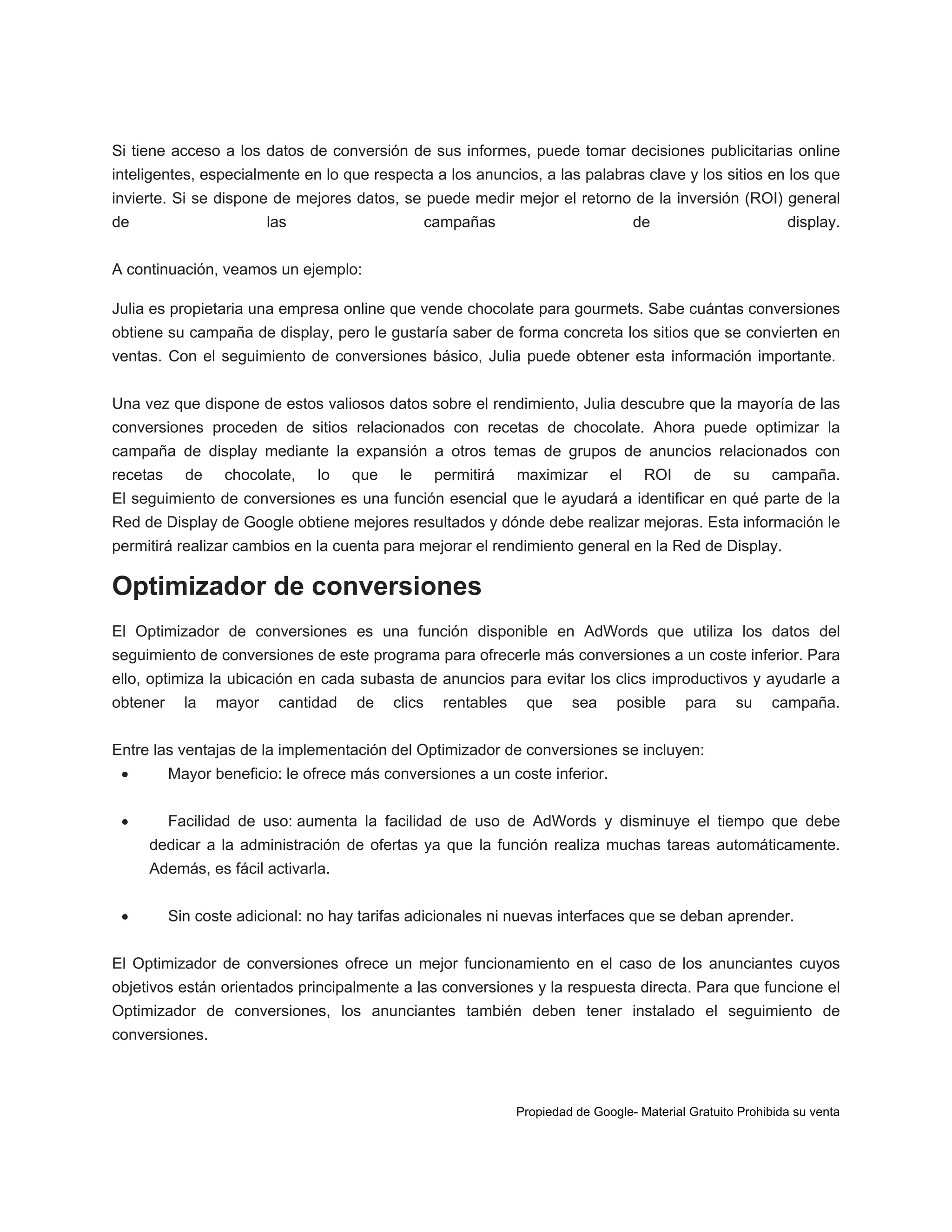 Si tiene acceso a los datos de conversión de sus informes, puede tomar decisiones publicitarias online
inteligentes, especialmente en lo que respecta a los anuncios, a las palabras clave y los sitios en los que
invierte. Si se dispone de mejores datos, se puede medir mejor el retorno de la inversión (ROI) general
de

las

campañas

de

display.

A continuación, veamos un ejemplo:
Julia es propietaria una empresa online que vende chocolate para gourmets. Sabe cuántas conversiones
obtiene su campaña de display, pero le gustaría saber de forma concreta los sitios que se convierten en
ventas. Con el seguimiento de conversiones básico, Julia puede obtener esta información importante.
Una vez que dispone de estos valiosos datos sobre el rendimiento, Julia descubre que la mayoría de las
conversiones proceden de sitios relacionados con recetas de chocolate. Ahora puede optimizar la
campaña de display mediante la expansión a otros temas de grupos de anuncios relacionados con
recetas

de

chocolate,

lo

que

le

permitirá

maximizar

el

ROI

de

su

campaña.

El seguimiento de conversiones es una función esencial que le ayudará a identificar en qué parte de la
Red de Display de Google obtiene mejores resultados y dónde debe realizar mejoras. Esta información le
permitirá realizar cambios en la cuenta para mejorar el rendimiento general en la Red de Display.

Optimizador de conversiones
El Optimizador de conversiones es una función disponible en AdWords que utiliza los datos del
seguimiento de conversiones de este programa para ofrecerle más conversiones a un coste inferior. Para
ello, optimiza la ubicación en cada subasta de anuncios para evitar los clics improductivos y ayudarle a
obtener

la

mayor

cantidad

de

clics

rentables

que

sea

posible

para

su

campaña.

Entre las ventajas de la implementación del Optimizador de conversiones se incluyen:


Mayor beneficio: le ofrece más conversiones a un coste inferior.



Facilidad de uso: aumenta la facilidad de uso de AdWords y disminuye el tiempo que debe
dedicar a la administración de ofertas ya que la función realiza muchas tareas automáticamente.
Además, es fácil activarla.



Sin coste adicional: no hay tarifas adicionales ni nuevas interfaces que se deban aprender.

El Optimizador de conversiones ofrece un mejor funcionamiento en el caso de los anunciantes cuyos
objetivos están orientados principalmente a las conversiones y la respuesta directa. Para que funcione el
Optimizador de conversiones, los anunciantes también deben tener instalado el seguimiento de
conversiones.

Propiedad de Google- Material Gratuito Prohibida su venta

 