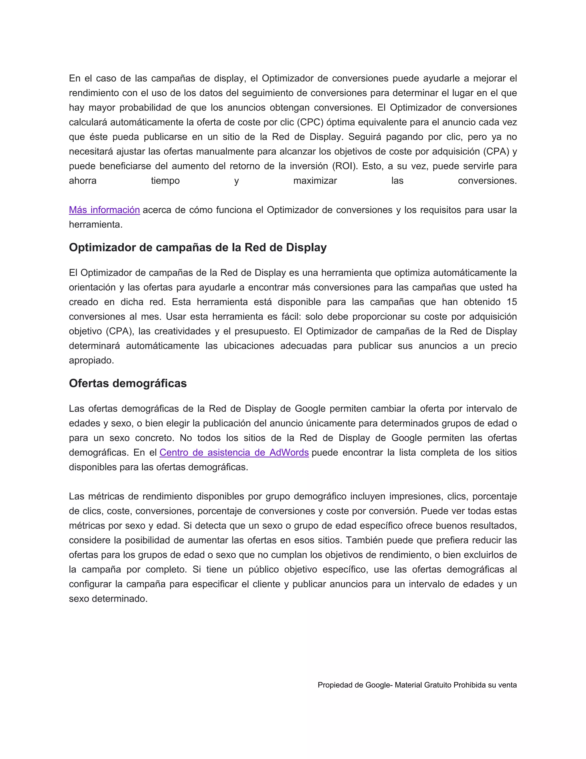 En el caso de las campañas de display, el Optimizador de conversiones puede ayudarle a mejorar el
rendimiento con el uso de los datos del seguimiento de conversiones para determinar el lugar en el que
hay mayor probabilidad de que los anuncios obtengan conversiones. El Optimizador de conversiones
calculará automáticamente la oferta de coste por clic (CPC) óptima equivalente para el anuncio cada vez
que éste pueda publicarse en un sitio de la Red de Display. Seguirá pagando por clic, pero ya no
necesitará ajustar las ofertas manualmente para alcanzar los objetivos de coste por adquisición (CPA) y
puede beneficiarse del aumento del retorno de la inversión (ROI). Esto, a su vez, puede servirle para
ahorra

tiempo

y

maximizar

las

conversiones.

Más información acerca de cómo funciona el Optimizador de conversiones y los requisitos para usar la
herramienta.

Optimizador de campañas de la Red de Display
El Optimizador de campañas de la Red de Display es una herramienta que optimiza automáticamente la
orientación y las ofertas para ayudarle a encontrar más conversiones para las campañas que usted ha
creado en dicha red. Esta herramienta está disponible para las campañas que han obtenido 15
conversiones al mes. Usar esta herramienta es fácil: solo debe proporcionar su coste por adquisición
objetivo (CPA), las creatividades y el presupuesto. El Optimizador de campañas de la Red de Display
determinará automáticamente las ubicaciones adecuadas para publicar sus anuncios a un precio
apropiado.

Ofertas demográficas
Las ofertas demográficas de la Red de Display de Google permiten cambiar la oferta por intervalo de
edades y sexo, o bien elegir la publicación del anuncio únicamente para determinados grupos de edad o
para un sexo concreto. No todos los sitios de la Red de Display de Google permiten las ofertas
demográficas. En el Centro de asistencia de AdWords puede encontrar la lista completa de los sitios
disponibles para las ofertas demográficas.
Las métricas de rendimiento disponibles por grupo demográfico incluyen impresiones, clics, porcentaje
de clics, coste, conversiones, porcentaje de conversiones y coste por conversión. Puede ver todas estas
métricas por sexo y edad. Si detecta que un sexo o grupo de edad específico ofrece buenos resultados,
considere la posibilidad de aumentar las ofertas en esos sitios. También puede que prefiera reducir las
ofertas para los grupos de edad o sexo que no cumplan los objetivos de rendimiento, o bien excluirlos de
la campaña por completo. Si tiene un público objetivo específico, use las ofertas demográficas al
configurar la campaña para especificar el cliente y publicar anuncios para un intervalo de edades y un
sexo determinado.

Propiedad de Google- Material Gratuito Prohibida su venta

 