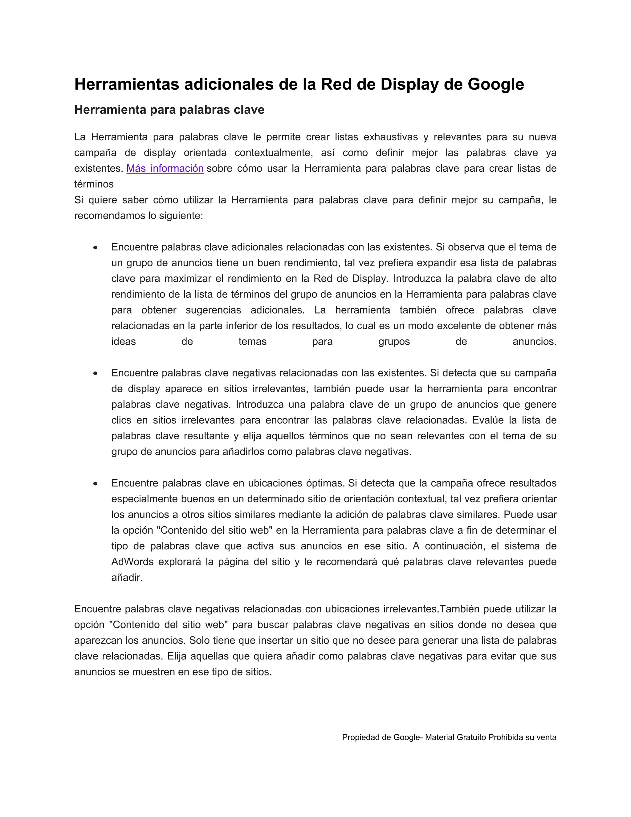 Herramientas adicionales de la Red de Display de Google
Herramienta para palabras clave
La Herramienta para palabras clave le permite crear listas exhaustivas y relevantes para su nueva
campaña de display orientada contextualmente, así como definir mejor las palabras clave ya
existentes. Más información sobre cómo usar la Herramienta para palabras clave para crear listas de
términos
Si quiere saber cómo utilizar la Herramienta para palabras clave para definir mejor su campaña, le
recomendamos lo siguiente:


Encuentre palabras clave adicionales relacionadas con las existentes. Si observa que el tema de
un grupo de anuncios tiene un buen rendimiento, tal vez prefiera expandir esa lista de palabras
clave para maximizar el rendimiento en la Red de Display. Introduzca la palabra clave de alto
rendimiento de la lista de términos del grupo de anuncios en la Herramienta para palabras clave
para obtener sugerencias adicionales. La herramienta también ofrece palabras clave
relacionadas en la parte inferior de los resultados, lo cual es un modo excelente de obtener más
ideas



de

temas

para

grupos

de

anuncios.

Encuentre palabras clave negativas relacionadas con las existentes. Si detecta que su campaña
de display aparece en sitios irrelevantes, también puede usar la herramienta para encontrar
palabras clave negativas. Introduzca una palabra clave de un grupo de anuncios que genere
clics en sitios irrelevantes para encontrar las palabras clave relacionadas. Evalúe la lista de
palabras clave resultante y elija aquellos términos que no sean relevantes con el tema de su
grupo de anuncios para añadirlos como palabras clave negativas.



Encuentre palabras clave en ubicaciones óptimas. Si detecta que la campaña ofrece resultados
especialmente buenos en un determinado sitio de orientación contextual, tal vez prefiera orientar
los anuncios a otros sitios similares mediante la adición de palabras clave similares. Puede usar
la opción "Contenido del sitio web" en la Herramienta para palabras clave a fin de determinar el
tipo de palabras clave que activa sus anuncios en ese sitio. A continuación, el sistema de
AdWords explorará la página del sitio y le recomendará qué palabras clave relevantes puede
añadir.

Encuentre palabras clave negativas relacionadas con ubicaciones irrelevantes.También puede utilizar la
opción "Contenido del sitio web" para buscar palabras clave negativas en sitios donde no desea que
aparezcan los anuncios. Solo tiene que insertar un sitio que no desee para generar una lista de palabras
clave relacionadas. Elija aquellas que quiera añadir como palabras clave negativas para evitar que sus
anuncios se muestren en ese tipo de sitios.

Propiedad de Google- Material Gratuito Prohibida su venta

 