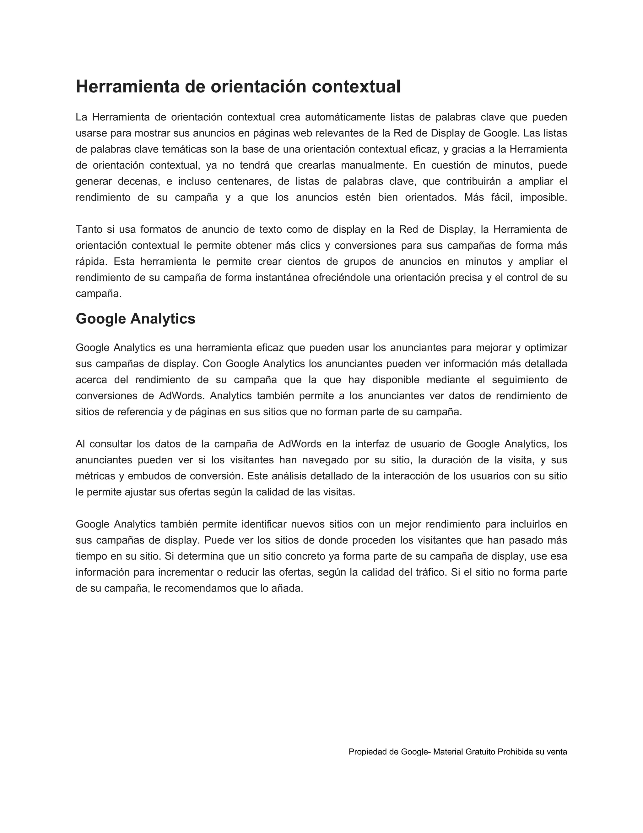 Herramienta de orientación contextual
La Herramienta de orientación contextual crea automáticamente listas de palabras clave que pueden
usarse para mostrar sus anuncios en páginas web relevantes de la Red de Display de Google. Las listas
de palabras clave temáticas son la base de una orientación contextual eficaz, y gracias a la Herramienta
de orientación contextual, ya no tendrá que crearlas manualmente. En cuestión de minutos, puede
generar decenas, e incluso centenares, de listas de palabras clave, que contribuirán a ampliar el
rendimiento de su campaña y a que los anuncios estén bien orientados. Más fácil, imposible.
Tanto si usa formatos de anuncio de texto como de display en la Red de Display, la Herramienta de
orientación contextual le permite obtener más clics y conversiones para sus campañas de forma más
rápida. Esta herramienta le permite crear cientos de grupos de anuncios en minutos y ampliar el
rendimiento de su campaña de forma instantánea ofreciéndole una orientación precisa y el control de su
campaña.

Google Analytics
Google Analytics es una herramienta eficaz que pueden usar los anunciantes para mejorar y optimizar
sus campañas de display. Con Google Analytics los anunciantes pueden ver información más detallada
acerca del rendimiento de su campaña que la que hay disponible mediante el seguimiento de
conversiones de AdWords. Analytics también permite a los anunciantes ver datos de rendimiento de
sitios de referencia y de páginas en sus sitios que no forman parte de su campaña.
Al consultar los datos de la campaña de AdWords en la interfaz de usuario de Google Analytics, los
anunciantes pueden ver si los visitantes han navegado por su sitio, la duración de la visita, y sus
métricas y embudos de conversión. Este análisis detallado de la interacción de los usuarios con su sitio
le permite ajustar sus ofertas según la calidad de las visitas.
Google Analytics también permite identificar nuevos sitios con un mejor rendimiento para incluirlos en
sus campañas de display. Puede ver los sitios de donde proceden los visitantes que han pasado más
tiempo en su sitio. Si determina que un sitio concreto ya forma parte de su campaña de display, use esa
información para incrementar o reducir las ofertas, según la calidad del tráfico. Si el sitio no forma parte
de su campaña, le recomendamos que lo añada.

Propiedad de Google- Material Gratuito Prohibida su venta

 