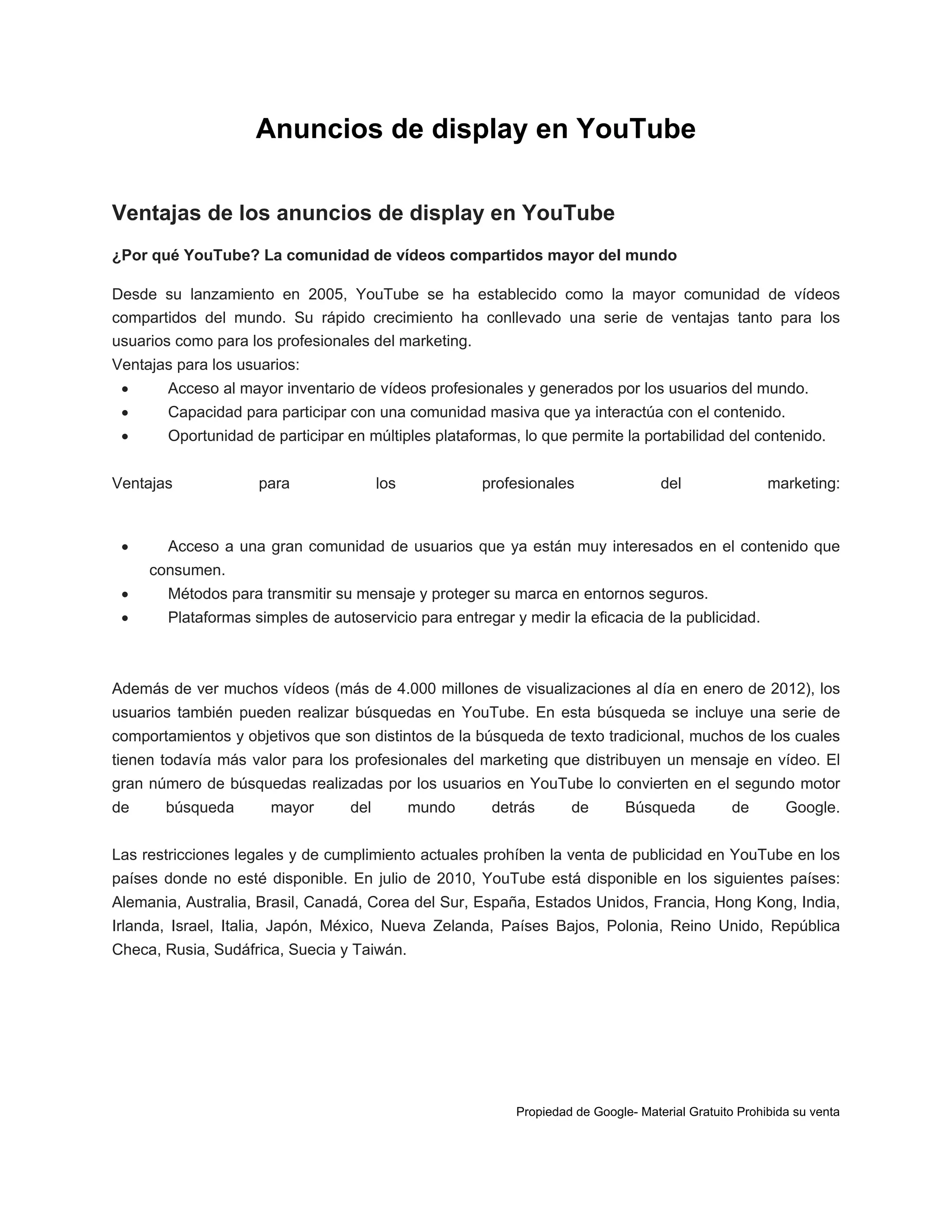 Anuncios de display en YouTube
Ventajas de los anuncios de display en YouTube
¿Por qué YouTube? La comunidad de vídeos compartidos mayor del mundo
Desde su lanzamiento en 2005, YouTube se ha establecido como la mayor comunidad de vídeos
compartidos del mundo. Su rápido crecimiento ha conllevado una serie de ventajas tanto para los
usuarios como para los profesionales del marketing.
Ventajas para los usuarios:


Acceso al mayor inventario de vídeos profesionales y generados por los usuarios del mundo.



Capacidad para participar con una comunidad masiva que ya interactúa con el contenido.



Oportunidad de participar en múltiples plataformas, lo que permite la portabilidad del contenido.

Ventajas



para

los

profesionales

del

marketing:

Acceso a una gran comunidad de usuarios que ya están muy interesados en el contenido que
consumen.



Métodos para transmitir su mensaje y proteger su marca en entornos seguros.



Plataformas simples de autoservicio para entregar y medir la eficacia de la publicidad.

Además de ver muchos vídeos (más de 4.000 millones de visualizaciones al día en enero de 2012), los
usuarios también pueden realizar búsquedas en YouTube. En esta búsqueda se incluye una serie de
comportamientos y objetivos que son distintos de la búsqueda de texto tradicional, muchos de los cuales
tienen todavía más valor para los profesionales del marketing que distribuyen un mensaje en vídeo. El
gran número de búsquedas realizadas por los usuarios en YouTube lo convierten en el segundo motor
de

búsqueda

mayor

del

mundo

detrás

de

Búsqueda

de

Google.

Las restricciones legales y de cumplimiento actuales prohíben la venta de publicidad en YouTube en los
países donde no esté disponible. En julio de 2010, YouTube está disponible en los siguientes países:
Alemania, Australia, Brasil, Canadá, Corea del Sur, España, Estados Unidos, Francia, Hong Kong, India,
Irlanda, Israel, Italia, Japón, México, Nueva Zelanda, Países Bajos, Polonia, Reino Unido, República
Checa, Rusia, Sudáfrica, Suecia y Taiwán.

Propiedad de Google- Material Gratuito Prohibida su venta

 