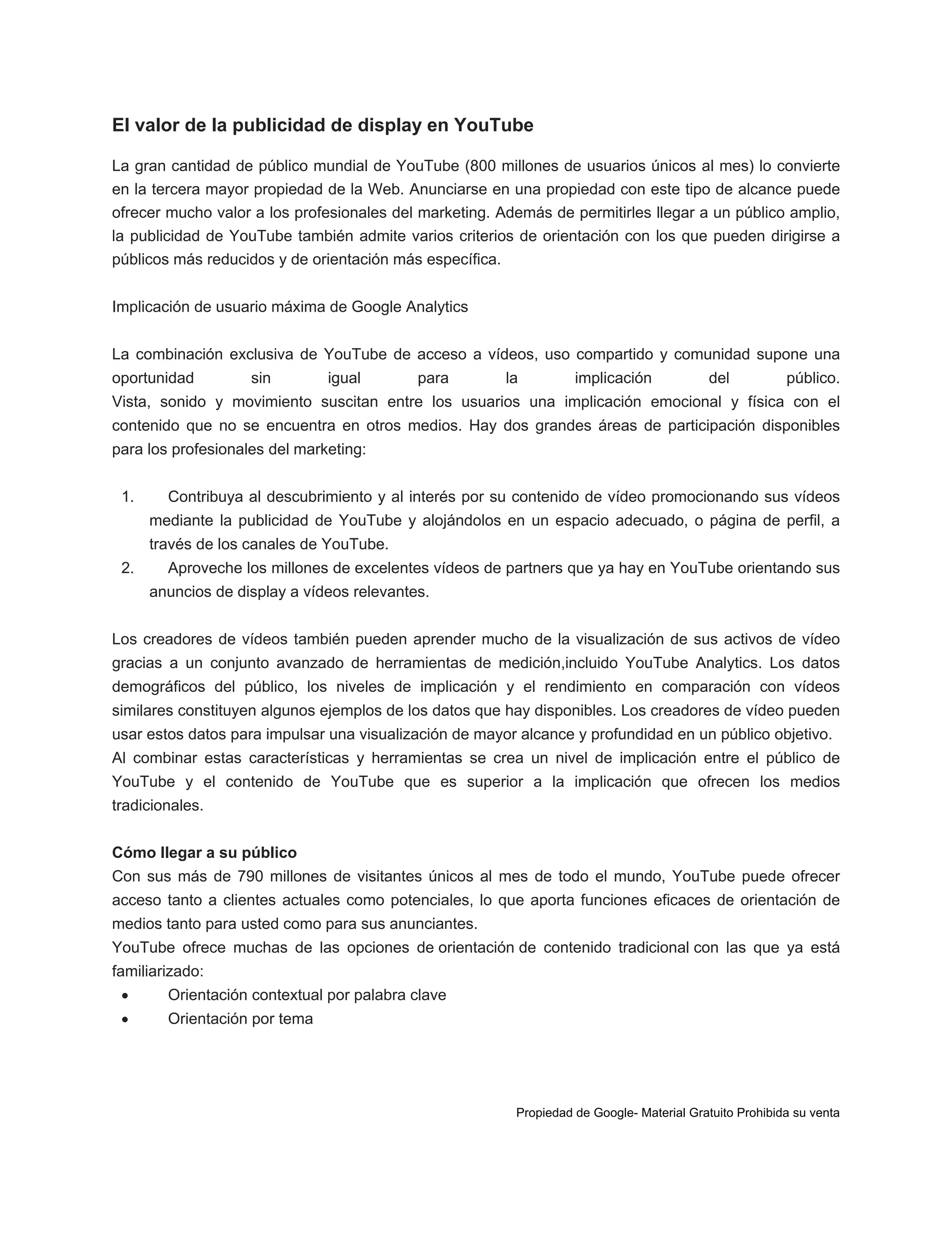 El valor de la publicidad de display en YouTube
La gran cantidad de público mundial de YouTube (800 millones de usuarios únicos al mes) lo convierte
en la tercera mayor propiedad de la Web. Anunciarse en una propiedad con este tipo de alcance puede
ofrecer mucho valor a los profesionales del marketing. Además de permitirles llegar a un público amplio,
la publicidad de YouTube también admite varios criterios de orientación con los que pueden dirigirse a
públicos más reducidos y de orientación más específica.
Implicación de usuario máxima de Google Analytics
La combinación exclusiva de YouTube de acceso a vídeos, uso compartido y comunidad supone una
oportunidad

sin

igual

para

la

implicación

del

público.

Vista, sonido y movimiento suscitan entre los usuarios una implicación emocional y física con el
contenido que no se encuentra en otros medios. Hay dos grandes áreas de participación disponibles
para los profesionales del marketing:
1.

Contribuya al descubrimiento y al interés por su contenido de vídeo promocionando sus vídeos
mediante la publicidad de YouTube y alojándolos en un espacio adecuado, o página de perfil, a
través de los canales de YouTube.

2.

Aproveche los millones de excelentes vídeos de partners que ya hay en YouTube orientando sus
anuncios de display a vídeos relevantes.

Los creadores de vídeos también pueden aprender mucho de la visualización de sus activos de vídeo
gracias a un conjunto avanzado de herramientas de medición,incluido YouTube Analytics. Los datos
demográficos del público, los niveles de implicación y el rendimiento en comparación con vídeos
similares constituyen algunos ejemplos de los datos que hay disponibles. Los creadores de vídeo pueden
usar estos datos para impulsar una visualización de mayor alcance y profundidad en un público objetivo.
Al combinar estas características y herramientas se crea un nivel de implicación entre el público de
YouTube y el contenido de YouTube que es superior a la implicación que ofrecen los medios
tradicionales.
Cómo llegar a su público
Con sus más de 790 millones de visitantes únicos al mes de todo el mundo, YouTube puede ofrecer
acceso tanto a clientes actuales como potenciales, lo que aporta funciones eficaces de orientación de
medios tanto para usted como para sus anunciantes.
YouTube ofrece muchas de las opciones de orientación de contenido tradicional con las que ya está
familiarizado:


Orientación contextual por palabra clave



Orientación por tema

Propiedad de Google- Material Gratuito Prohibida su venta

 