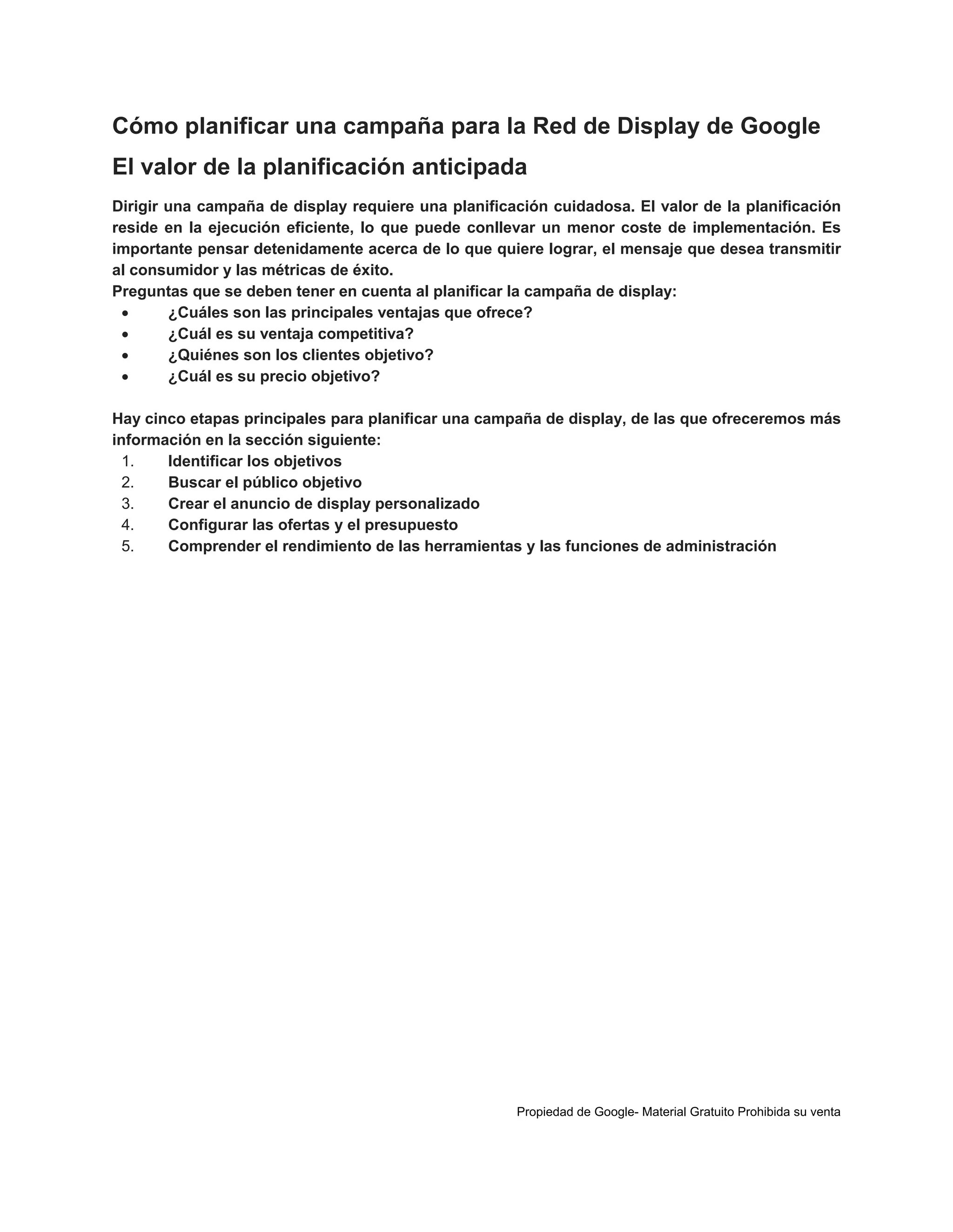 Cómo planificar una campaña para la Red de Display de Google
El valor de la planificación anticipada
Dirigir una campaña de display requiere una planificación cuidadosa. El valor de la planificación
reside en la ejecución eficiente, lo que puede conllevar un menor coste de implementación. Es
importante pensar detenidamente acerca de lo que quiere lograr, el mensaje que desea transmitir
al consumidor y las métricas de éxito.
Preguntas que se deben tener en cuenta al planificar la campaña de display:

¿Cuáles son las principales ventajas que ofrece?

¿Cuál es su ventaja competitiva?

¿Quiénes son los clientes objetivo?

¿Cuál es su precio objetivo?
Hay cinco etapas principales para planificar una campaña de display, de las que ofreceremos más
información en la sección siguiente:
1.
Identificar los objetivos
2.
Buscar el público objetivo
3.
Crear el anuncio de display personalizado
4.
Configurar las ofertas y el presupuesto
5.
Comprender el rendimiento de las herramientas y las funciones de administración

Propiedad de Google- Material Gratuito Prohibida su venta

 