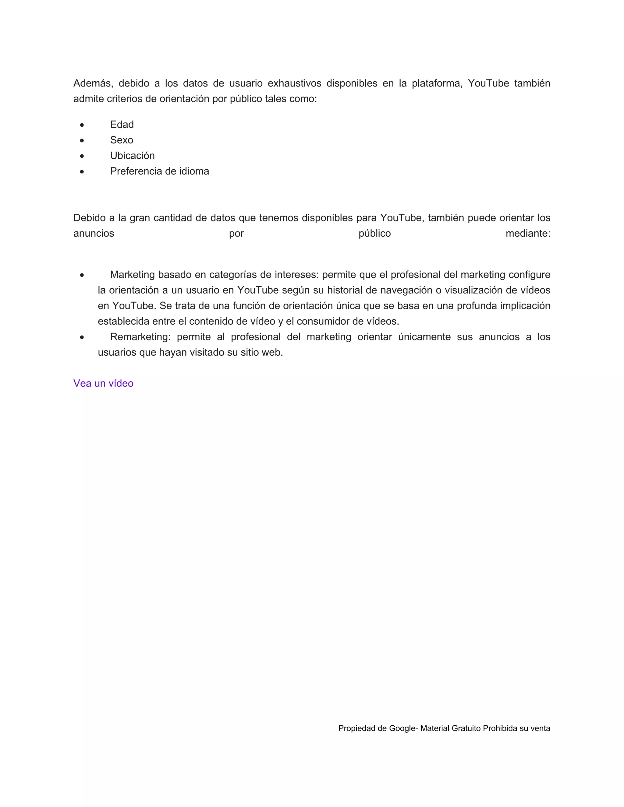 Además, debido a los datos de usuario exhaustivos disponibles en la plataforma, YouTube también
admite criterios de orientación por público tales como:


Edad



Sexo



Ubicación



Preferencia de idioma

Debido a la gran cantidad de datos que tenemos disponibles para YouTube, también puede orientar los
anuncios



por

público

mediante:

Marketing basado en categorías de intereses: permite que el profesional del marketing configure
la orientación a un usuario en YouTube según su historial de navegación o visualización de vídeos
en YouTube. Se trata de una función de orientación única que se basa en una profunda implicación
establecida entre el contenido de vídeo y el consumidor de vídeos.



Remarketing: permite al profesional del marketing orientar únicamente sus anuncios a los
usuarios que hayan visitado su sitio web.

Vea un vídeo

Propiedad de Google- Material Gratuito Prohibida su venta

 