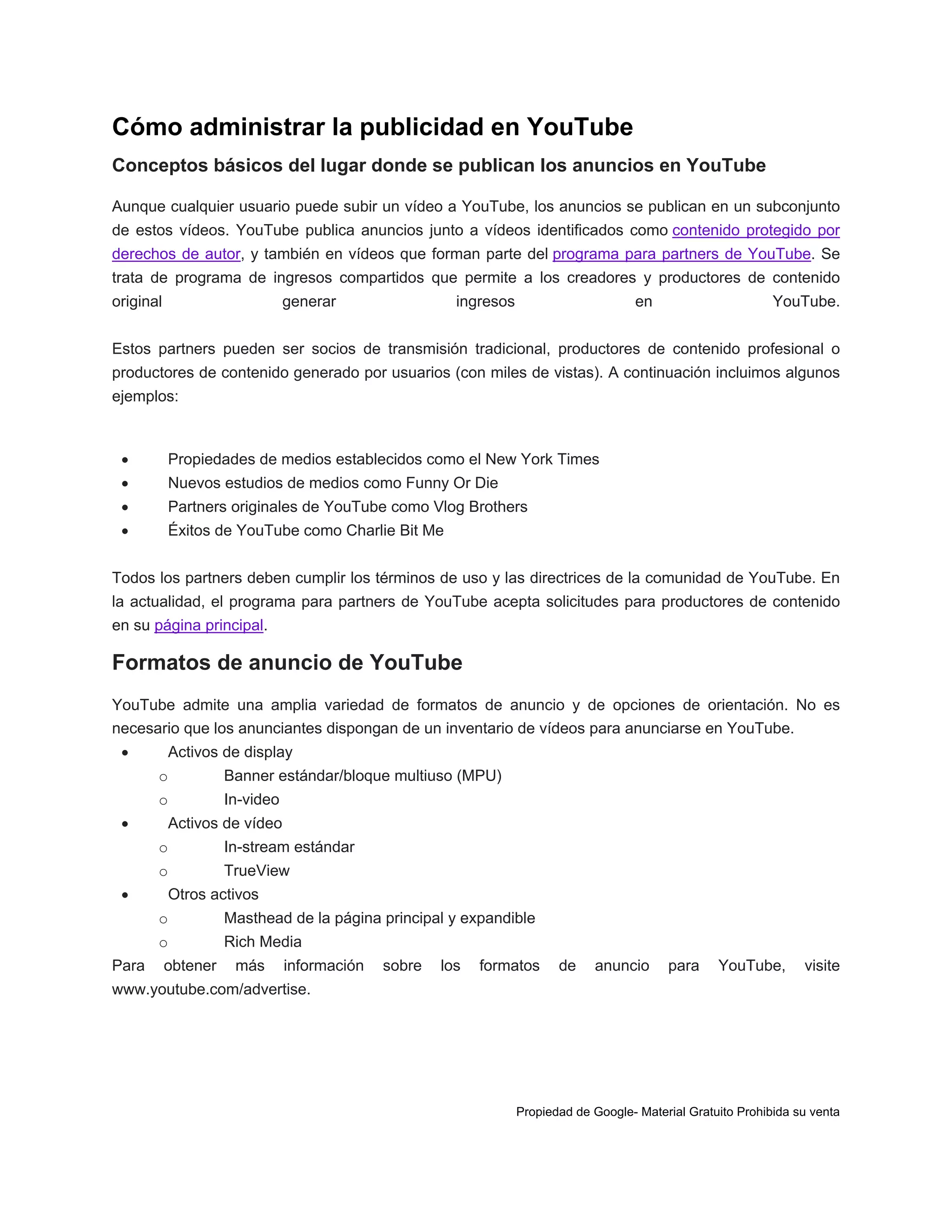 Cómo administrar la publicidad en YouTube
Conceptos básicos del lugar donde se publican los anuncios en YouTube
Aunque cualquier usuario puede subir un vídeo a YouTube, los anuncios se publican en un subconjunto
de estos vídeos. YouTube publica anuncios junto a vídeos identificados como contenido protegido por
derechos de autor, y también en vídeos que forman parte del programa para partners de YouTube. Se
trata de programa de ingresos compartidos que permite a los creadores y productores de contenido
original

generar

ingresos

en

YouTube.

Estos partners pueden ser socios de transmisión tradicional, productores de contenido profesional o
productores de contenido generado por usuarios (con miles de vistas). A continuación incluimos algunos
ejemplos:



Propiedades de medios establecidos como el New York Times



Nuevos estudios de medios como Funny Or Die



Partners originales de YouTube como Vlog Brothers



Éxitos de YouTube como Charlie Bit Me

Todos los partners deben cumplir los términos de uso y las directrices de la comunidad de YouTube. En
la actualidad, el programa para partners de YouTube acepta solicitudes para productores de contenido
en su página principal.

Formatos de anuncio de YouTube
YouTube admite una amplia variedad de formatos de anuncio y de opciones de orientación. No es
necesario que los anunciantes dispongan de un inventario de vídeos para anunciarse en YouTube.


Activos de display
o
o



Banner estándar/bloque multiuso (MPU)
In-video

Activos de vídeo
o
o



In-stream estándar
TrueView

Otros activos
o
o

Para

Masthead de la página principal y expandible
Rich Media

obtener

más

información

sobre

los

formatos

de

anuncio

para

YouTube,

visite

www.youtube.com/advertise.

Propiedad de Google- Material Gratuito Prohibida su venta

 