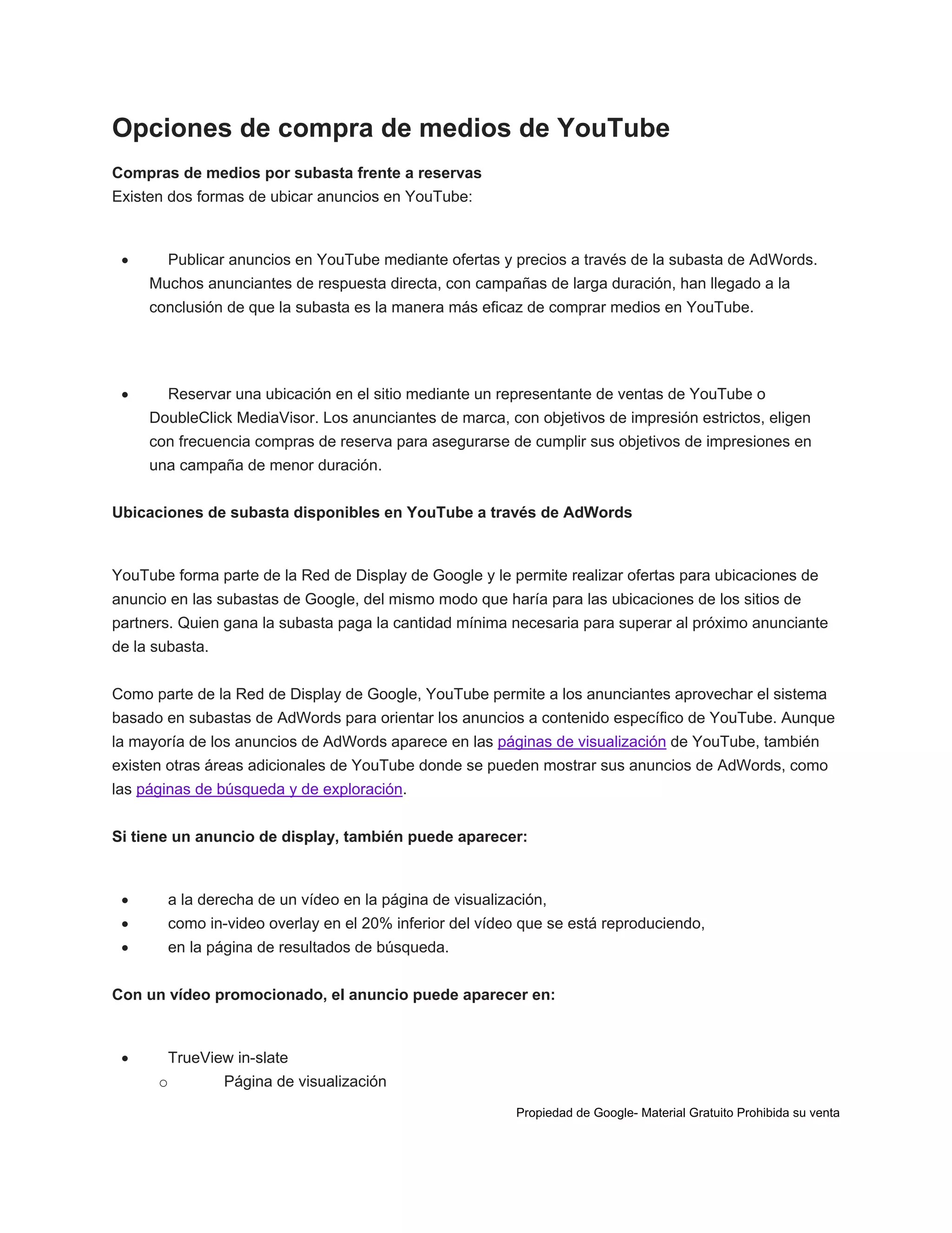 Opciones de compra de medios de YouTube
Compras de medios por subasta frente a reservas
Existen dos formas de ubicar anuncios en YouTube:



Publicar anuncios en YouTube mediante ofertas y precios a través de la subasta de AdWords.
Muchos anunciantes de respuesta directa, con campañas de larga duración, han llegado a la
conclusión de que la subasta es la manera más eficaz de comprar medios en YouTube.



Reservar una ubicación en el sitio mediante un representante de ventas de YouTube o
DoubleClick MediaVisor. Los anunciantes de marca, con objetivos de impresión estrictos, eligen
con frecuencia compras de reserva para asegurarse de cumplir sus objetivos de impresiones en
una campaña de menor duración.

Ubicaciones de subasta disponibles en YouTube a través de AdWords

YouTube forma parte de la Red de Display de Google y le permite realizar ofertas para ubicaciones de
anuncio en las subastas de Google, del mismo modo que haría para las ubicaciones de los sitios de
partners. Quien gana la subasta paga la cantidad mínima necesaria para superar al próximo anunciante
de la subasta.
Como parte de la Red de Display de Google, YouTube permite a los anunciantes aprovechar el sistema
basado en subastas de AdWords para orientar los anuncios a contenido específico de YouTube. Aunque
la mayoría de los anuncios de AdWords aparece en las páginas de visualización de YouTube, también
existen otras áreas adicionales de YouTube donde se pueden mostrar sus anuncios de AdWords, como
las páginas de búsqueda y de exploración.
Si tiene un anuncio de display, también puede aparecer:



a la derecha de un vídeo en la página de visualización,



como in-video overlay en el 20% inferior del vídeo que se está reproduciendo,



en la página de resultados de búsqueda.

Con un vídeo promocionado, el anuncio puede aparecer en:



TrueView in-slate
o

Página de visualización
Propiedad de Google- Material Gratuito Prohibida su venta

 