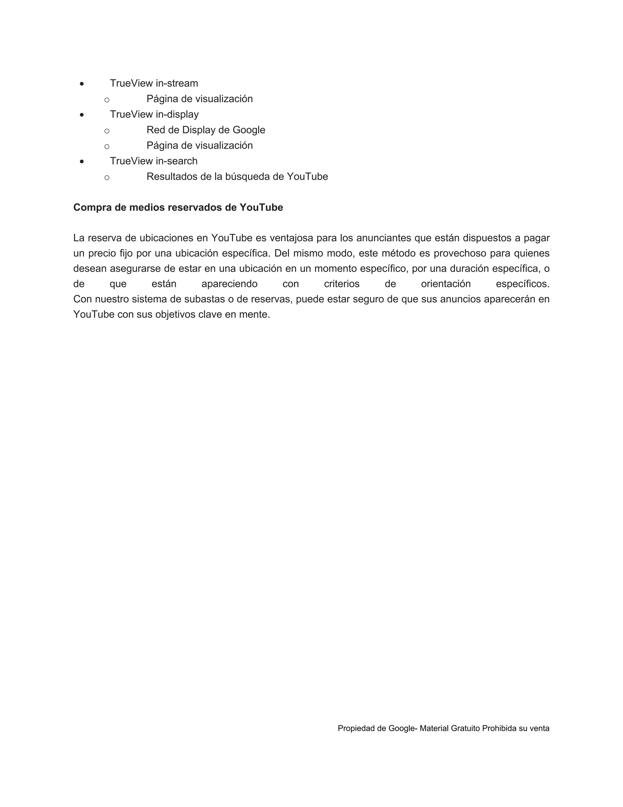 

TrueView in-stream
o



Página de visualización

TrueView in-display
o
o



Red de Display de Google
Página de visualización

TrueView in-search
o

Resultados de la búsqueda de YouTube

Compra de medios reservados de YouTube
La reserva de ubicaciones en YouTube es ventajosa para los anunciantes que están dispuestos a pagar
un precio fijo por una ubicación específica. Del mismo modo, este método es provechoso para quienes
desean asegurarse de estar en una ubicación en un momento específico, por una duración específica, o
de
que
están
apareciendo
con
criterios
de
orientación
específicos.
Con nuestro sistema de subastas o de reservas, puede estar seguro de que sus anuncios aparecerán en
YouTube con sus objetivos clave en mente.

Propiedad de Google- Material Gratuito Prohibida su venta

 