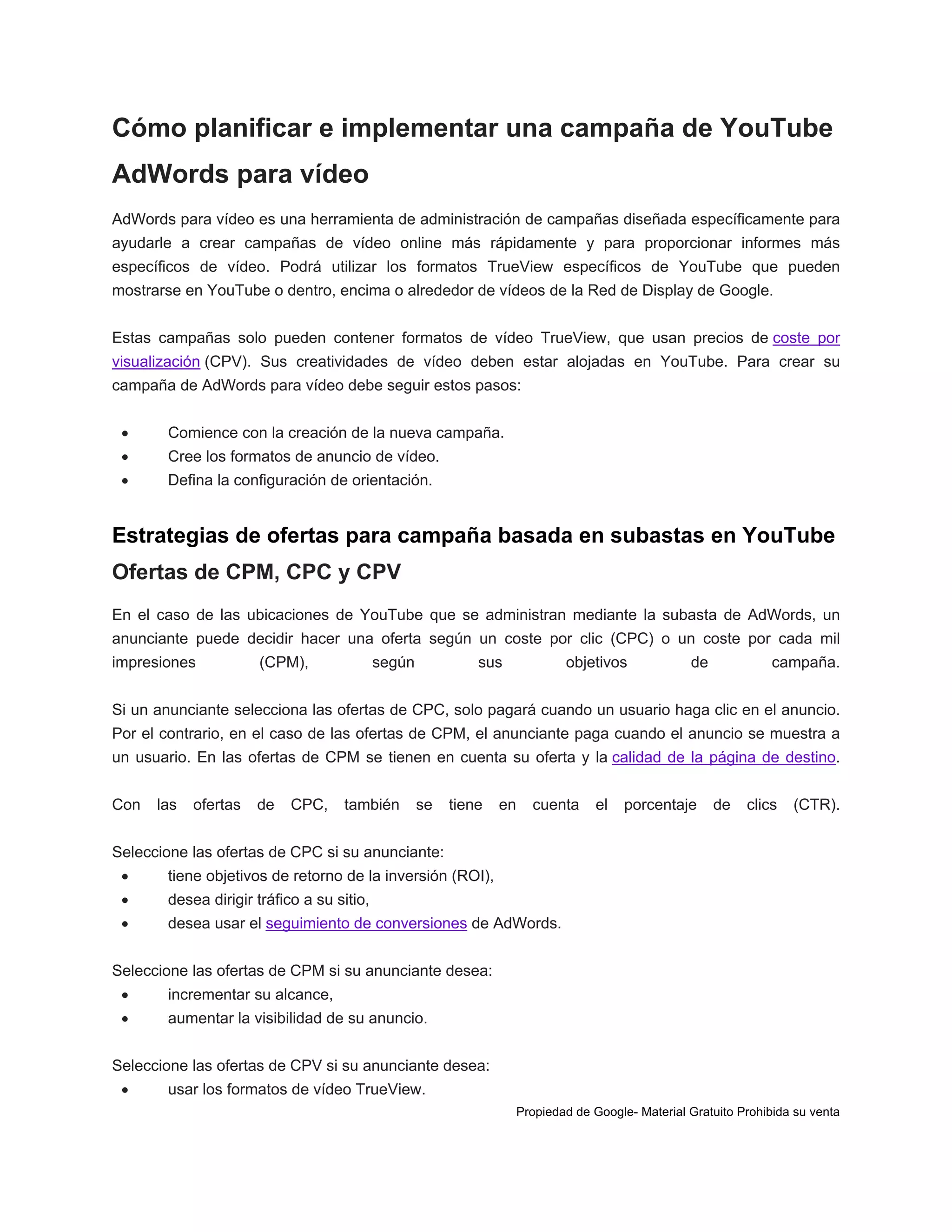 Cómo planificar e implementar una campaña de YouTube
AdWords para vídeo
AdWords para vídeo es una herramienta de administración de campañas diseñada específicamente para
ayudarle a crear campañas de vídeo online más rápidamente y para proporcionar informes más
específicos de vídeo. Podrá utilizar los formatos TrueView específicos de YouTube que pueden
mostrarse en YouTube o dentro, encima o alrededor de vídeos de la Red de Display de Google.
Estas campañas solo pueden contener formatos de vídeo TrueView, que usan precios de coste por
visualización (CPV). Sus creatividades de vídeo deben estar alojadas en YouTube. Para crear su
campaña de AdWords para vídeo debe seguir estos pasos:


Comience con la creación de la nueva campaña.



Cree los formatos de anuncio de vídeo.



Defina la configuración de orientación.

Estrategias de ofertas para campaña basada en subastas en YouTube
Ofertas de CPM, CPC y CPV
En el caso de las ubicaciones de YouTube que se administran mediante la subasta de AdWords, un
anunciante puede decidir hacer una oferta según un coste por clic (CPC) o un coste por cada mil
impresiones

(CPM),

según

sus

objetivos

de

campaña.

Si un anunciante selecciona las ofertas de CPC, solo pagará cuando un usuario haga clic en el anuncio.
Por el contrario, en el caso de las ofertas de CPM, el anunciante paga cuando el anuncio se muestra a
un usuario. En las ofertas de CPM se tienen en cuenta su oferta y la calidad de la página de destino.
Con

las

ofertas

de

CPC,

también

se

tiene

en

cuenta

el

porcentaje

de

clics

(CTR).

Seleccione las ofertas de CPC si su anunciante:


tiene objetivos de retorno de la inversión (ROI),



desea dirigir tráfico a su sitio,



desea usar el seguimiento de conversiones de AdWords.

Seleccione las ofertas de CPM si su anunciante desea:


incrementar su alcance,



aumentar la visibilidad de su anuncio.

Seleccione las ofertas de CPV si su anunciante desea:


usar los formatos de vídeo TrueView.
Propiedad de Google- Material Gratuito Prohibida su venta

 