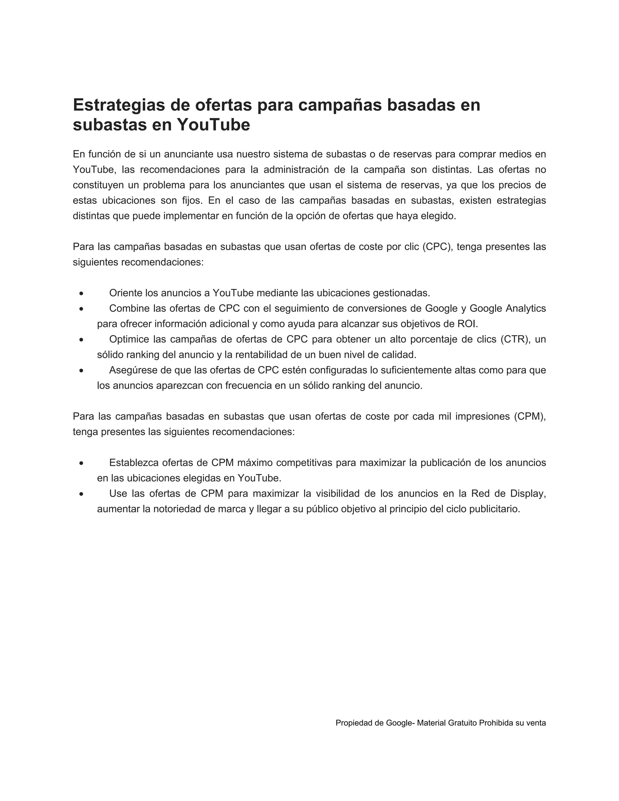 Estrategias de ofertas para campañas basadas en
subastas en YouTube
En función de si un anunciante usa nuestro sistema de subastas o de reservas para comprar medios en
YouTube, las recomendaciones para la administración de la campaña son distintas. Las ofertas no
constituyen un problema para los anunciantes que usan el sistema de reservas, ya que los precios de
estas ubicaciones son fijos. En el caso de las campañas basadas en subastas, existen estrategias
distintas que puede implementar en función de la opción de ofertas que haya elegido.
Para las campañas basadas en subastas que usan ofertas de coste por clic (CPC), tenga presentes las
siguientes recomendaciones:



Oriente los anuncios a YouTube mediante las ubicaciones gestionadas.
Combine las ofertas de CPC con el seguimiento de conversiones de Google y Google Analytics
para ofrecer información adicional y como ayuda para alcanzar sus objetivos de ROI.



Optimice las campañas de ofertas de CPC para obtener un alto porcentaje de clics (CTR), un
sólido ranking del anuncio y la rentabilidad de un buen nivel de calidad.



Asegúrese de que las ofertas de CPC estén configuradas lo suficientemente altas como para que
los anuncios aparezcan con frecuencia en un sólido ranking del anuncio.

Para las campañas basadas en subastas que usan ofertas de coste por cada mil impresiones (CPM),
tenga presentes las siguientes recomendaciones:


Establezca ofertas de CPM máximo competitivas para maximizar la publicación de los anuncios
en las ubicaciones elegidas en YouTube.



Use las ofertas de CPM para maximizar la visibilidad de los anuncios en la Red de Display,
aumentar la notoriedad de marca y llegar a su público objetivo al principio del ciclo publicitario.

Propiedad de Google- Material Gratuito Prohibida su venta

 