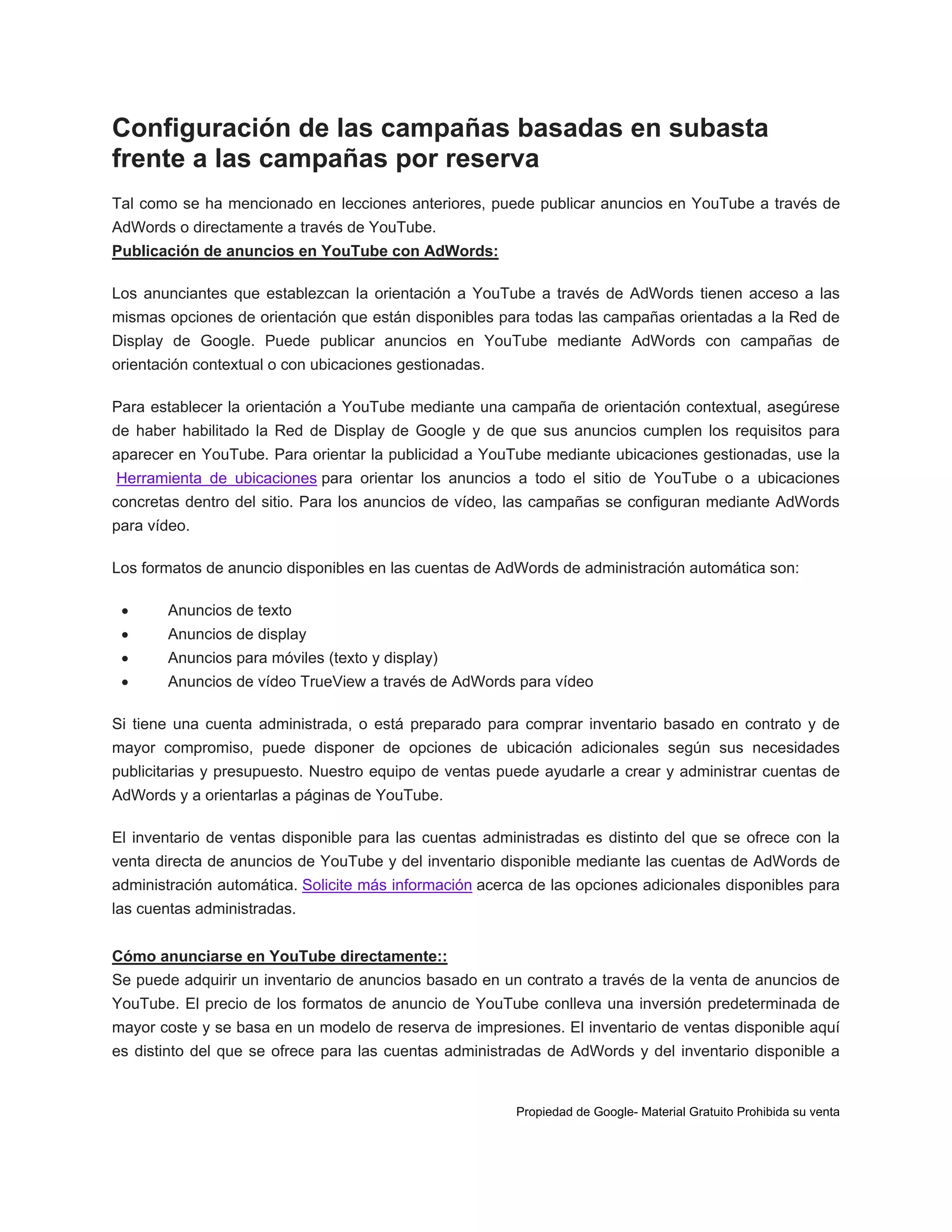 Configuración de las campañas basadas en subasta
frente a las campañas por reserva
Tal como se ha mencionado en lecciones anteriores, puede publicar anuncios en YouTube a través de
AdWords o directamente a través de YouTube.
Publicación de anuncios en YouTube con AdWords:
Los anunciantes que establezcan la orientación a YouTube a través de AdWords tienen acceso a las
mismas opciones de orientación que están disponibles para todas las campañas orientadas a la Red de
Display de Google. Puede publicar anuncios en YouTube mediante AdWords con campañas de
orientación contextual o con ubicaciones gestionadas.
Para establecer la orientación a YouTube mediante una campaña de orientación contextual, asegúrese
de haber habilitado la Red de Display de Google y de que sus anuncios cumplen los requisitos para
aparecer en YouTube. Para orientar la publicidad a YouTube mediante ubicaciones gestionadas, use la
Herramienta de ubicaciones para orientar los anuncios a todo el sitio de YouTube o a ubicaciones
concretas dentro del sitio. Para los anuncios de vídeo, las campañas se configuran mediante AdWords
para vídeo.
Los formatos de anuncio disponibles en las cuentas de AdWords de administración automática son:


Anuncios de texto



Anuncios de display



Anuncios para móviles (texto y display)



Anuncios de vídeo TrueView a través de AdWords para vídeo

Si tiene una cuenta administrada, o está preparado para comprar inventario basado en contrato y de
mayor compromiso, puede disponer de opciones de ubicación adicionales según sus necesidades
publicitarias y presupuesto. Nuestro equipo de ventas puede ayudarle a crear y administrar cuentas de
AdWords y a orientarlas a páginas de YouTube.
El inventario de ventas disponible para las cuentas administradas es distinto del que se ofrece con la
venta directa de anuncios de YouTube y del inventario disponible mediante las cuentas de AdWords de
administración automática. Solicite más información acerca de las opciones adicionales disponibles para
las cuentas administradas.
Cómo anunciarse en YouTube directamente::
Se puede adquirir un inventario de anuncios basado en un contrato a través de la venta de anuncios de
YouTube. El precio de los formatos de anuncio de YouTube conlleva una inversión predeterminada de
mayor coste y se basa en un modelo de reserva de impresiones. El inventario de ventas disponible aquí
es distinto del que se ofrece para las cuentas administradas de AdWords y del inventario disponible a

Propiedad de Google- Material Gratuito Prohibida su venta

 