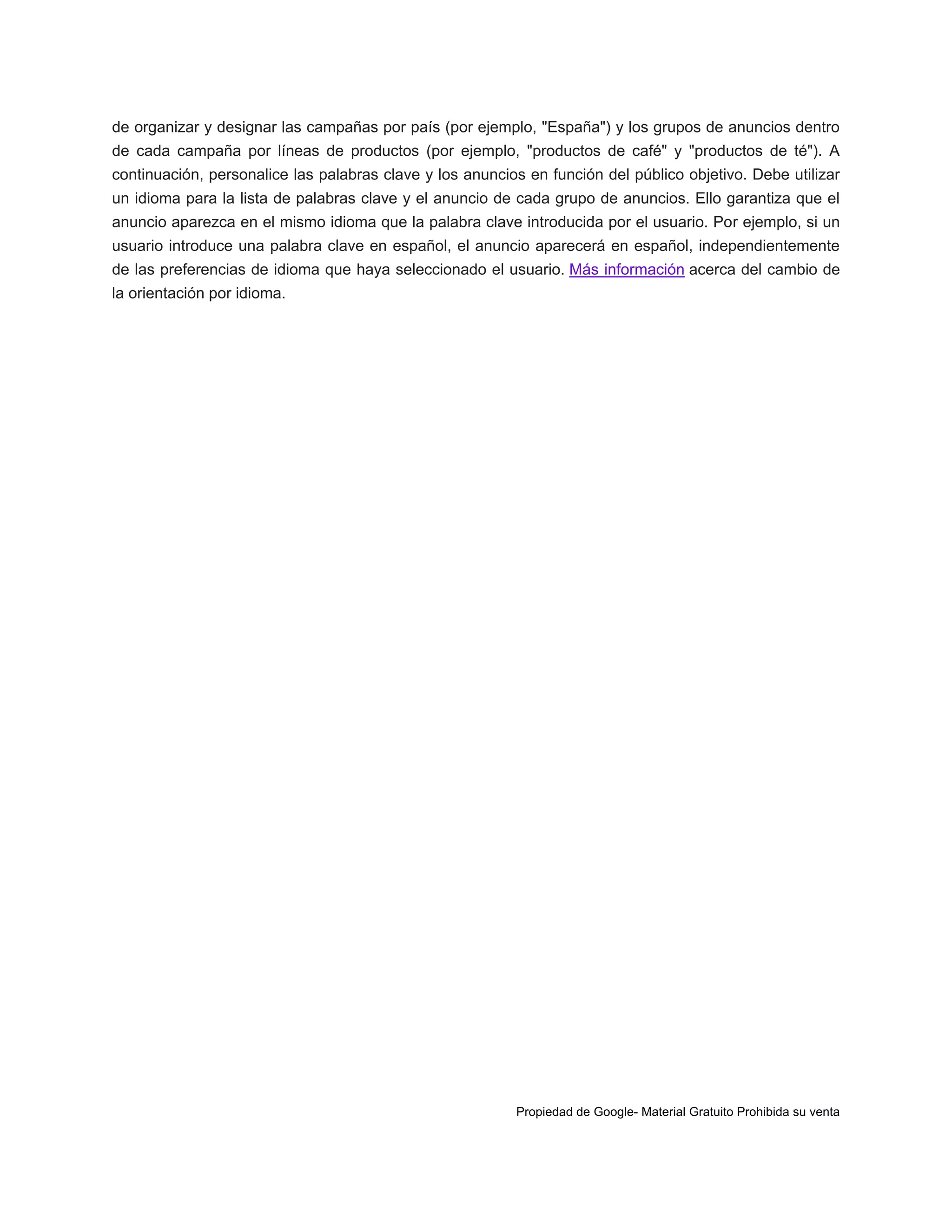 de organizar y designar las campañas por país (por ejemplo, "España") y los grupos de anuncios dentro
de cada campaña por líneas de productos (por ejemplo, "productos de café" y "productos de té"). A
continuación, personalice las palabras clave y los anuncios en función del público objetivo. Debe utilizar
un idioma para la lista de palabras clave y el anuncio de cada grupo de anuncios. Ello garantiza que el
anuncio aparezca en el mismo idioma que la palabra clave introducida por el usuario. Por ejemplo, si un
usuario introduce una palabra clave en español, el anuncio aparecerá en español, independientemente
de las preferencias de idioma que haya seleccionado el usuario. Más información acerca del cambio de
la orientación por idioma.

Propiedad de Google- Material Gratuito Prohibida su venta

 