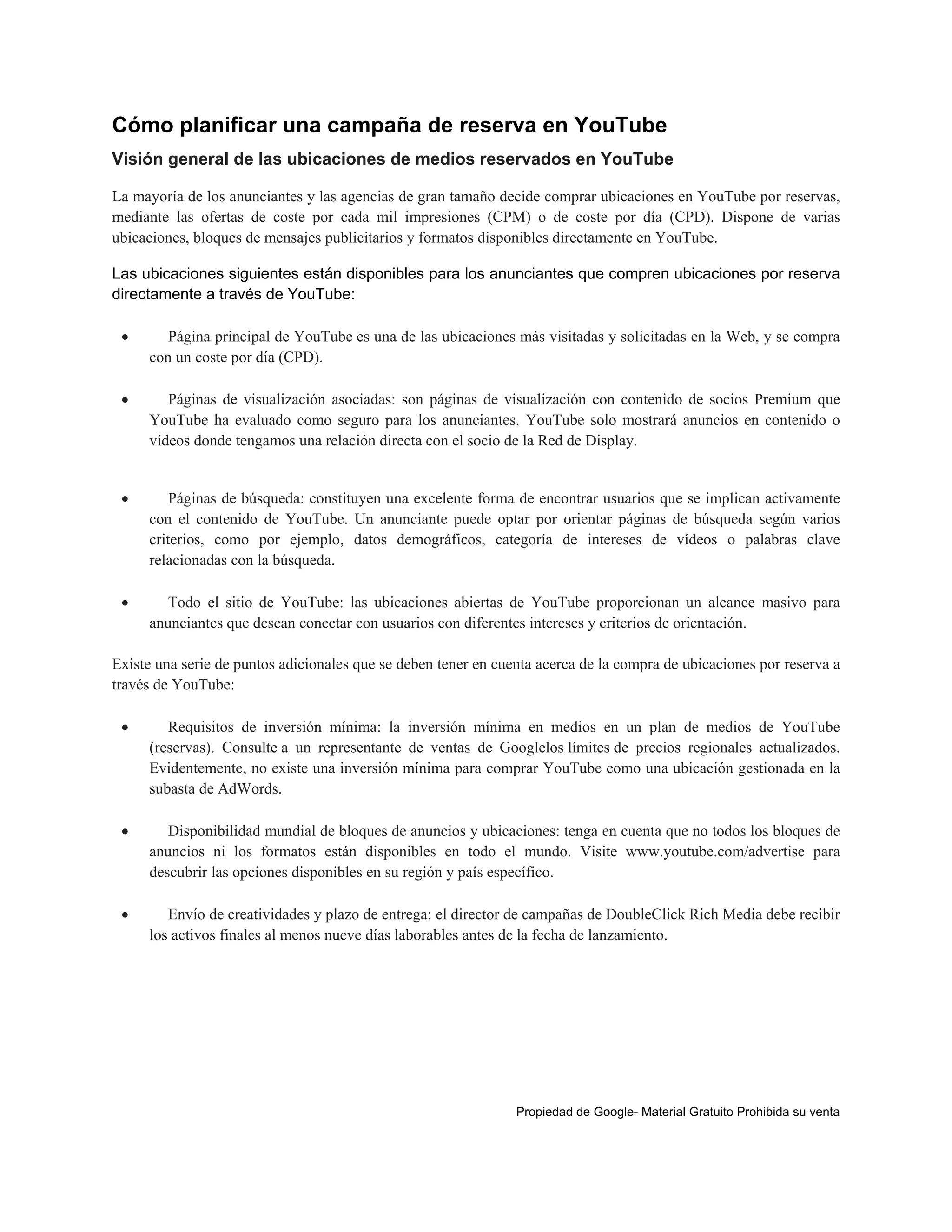 Cómo planificar una campaña de reserva en YouTube
Visión general de las ubicaciones de medios reservados en YouTube
La mayoría de los anunciantes y las agencias de gran tamaño decide comprar ubicaciones en YouTube por reservas,
mediante las ofertas de coste por cada mil impresiones (CPM) o de coste por día (CPD). Dispone de varias
ubicaciones, bloques de mensajes publicitarios y formatos disponibles directamente en YouTube.
Las ubicaciones siguientes están disponibles para los anunciantes que compren ubicaciones por reserva
directamente a través de YouTube:


Página principal de YouTube es una de las ubicaciones más visitadas y solicitadas en la Web, y se compra
con un coste por día (CPD).



Páginas de visualización asociadas: son páginas de visualización con contenido de socios Premium que
YouTube ha evaluado como seguro para los anunciantes. YouTube solo mostrará anuncios en contenido o
vídeos donde tengamos una relación directa con el socio de la Red de Display.



Páginas de búsqueda: constituyen una excelente forma de encontrar usuarios que se implican activamente
con el contenido de YouTube. Un anunciante puede optar por orientar páginas de búsqueda según varios
criterios, como por ejemplo, datos demográficos, categoría de intereses de vídeos o palabras clave
relacionadas con la búsqueda.



Todo el sitio de YouTube: las ubicaciones abiertas de YouTube proporcionan un alcance masivo para
anunciantes que desean conectar con usuarios con diferentes intereses y criterios de orientación.

Existe una serie de puntos adicionales que se deben tener en cuenta acerca de la compra de ubicaciones por reserva a
través de YouTube:


Requisitos de inversión mínima: la inversión mínima en medios en un plan de medios de YouTube
(reservas). Consulte a un representante de ventas de Googlelos límites de precios regionales actualizados.
Evidentemente, no existe una inversión mínima para comprar YouTube como una ubicación gestionada en la
subasta de AdWords.



Disponibilidad mundial de bloques de anuncios y ubicaciones: tenga en cuenta que no todos los bloques de
anuncios ni los formatos están disponibles en todo el mundo. Visite www.youtube.com/advertise para
descubrir las opciones disponibles en su región y país específico.



Envío de creatividades y plazo de entrega: el director de campañas de DoubleClick Rich Media debe recibir
los activos finales al menos nueve días laborables antes de la fecha de lanzamiento.

Propiedad de Google- Material Gratuito Prohibida su venta

 