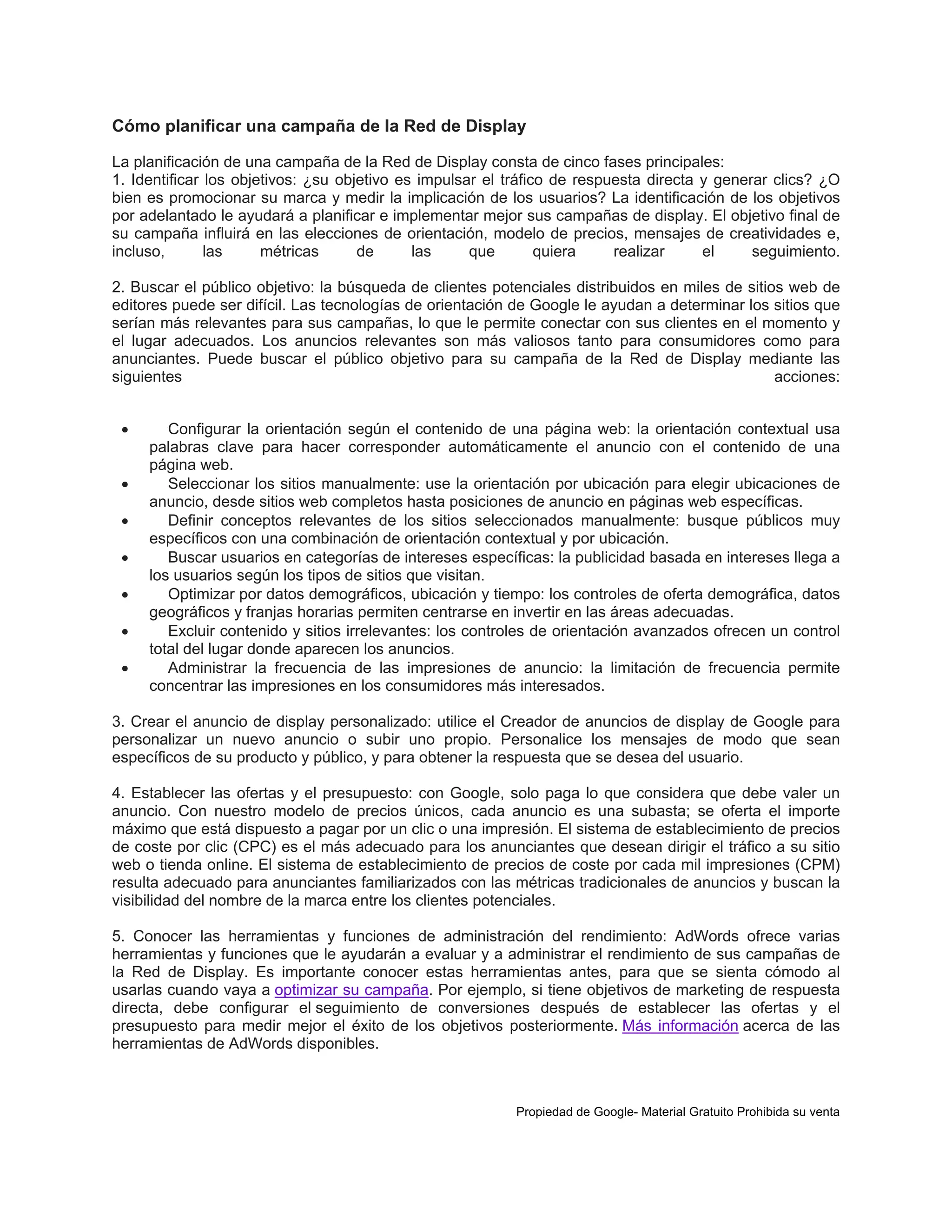 Cómo planificar una campaña de la Red de Display
La planificación de una campaña de la Red de Display consta de cinco fases principales:
1. Identificar los objetivos: ¿su objetivo es impulsar el tráfico de respuesta directa y generar clics? ¿O
bien es promocionar su marca y medir la implicación de los usuarios? La identificación de los objetivos
por adelantado le ayudará a planificar e implementar mejor sus campañas de display. El objetivo final de
su campaña influirá en las elecciones de orientación, modelo de precios, mensajes de creatividades e,
incluso,
las
métricas
de
las
que
quiera
realizar
el
seguimiento.
2. Buscar el público objetivo: la búsqueda de clientes potenciales distribuidos en miles de sitios web de
editores puede ser difícil. Las tecnologías de orientación de Google le ayudan a determinar los sitios que
serían más relevantes para sus campañas, lo que le permite conectar con sus clientes en el momento y
el lugar adecuados. Los anuncios relevantes son más valiosos tanto para consumidores como para
anunciantes. Puede buscar el público objetivo para su campaña de la Red de Display mediante las
siguientes
acciones:








Configurar la orientación según el contenido de una página web: la orientación contextual usa
palabras clave para hacer corresponder automáticamente el anuncio con el contenido de una
página web.
Seleccionar los sitios manualmente: use la orientación por ubicación para elegir ubicaciones de
anuncio, desde sitios web completos hasta posiciones de anuncio en páginas web específicas.
Definir conceptos relevantes de los sitios seleccionados manualmente: busque públicos muy
específicos con una combinación de orientación contextual y por ubicación.
Buscar usuarios en categorías de intereses específicas: la publicidad basada en intereses llega a
los usuarios según los tipos de sitios que visitan.
Optimizar por datos demográficos, ubicación y tiempo: los controles de oferta demográfica, datos
geográficos y franjas horarias permiten centrarse en invertir en las áreas adecuadas.
Excluir contenido y sitios irrelevantes: los controles de orientación avanzados ofrecen un control
total del lugar donde aparecen los anuncios.
Administrar la frecuencia de las impresiones de anuncio: la limitación de frecuencia permite
concentrar las impresiones en los consumidores más interesados.

3. Crear el anuncio de display personalizado: utilice el Creador de anuncios de display de Google para
personalizar un nuevo anuncio o subir uno propio. Personalice los mensajes de modo que sean
específicos de su producto y público, y para obtener la respuesta que se desea del usuario.
4. Establecer las ofertas y el presupuesto: con Google, solo paga lo que considera que debe valer un
anuncio. Con nuestro modelo de precios únicos, cada anuncio es una subasta; se oferta el importe
máximo que está dispuesto a pagar por un clic o una impresión. El sistema de establecimiento de precios
de coste por clic (CPC) es el más adecuado para los anunciantes que desean dirigir el tráfico a su sitio
web o tienda online. El sistema de establecimiento de precios de coste por cada mil impresiones (CPM)
resulta adecuado para anunciantes familiarizados con las métricas tradicionales de anuncios y buscan la
visibilidad del nombre de la marca entre los clientes potenciales.
5. Conocer las herramientas y funciones de administración del rendimiento: AdWords ofrece varias
herramientas y funciones que le ayudarán a evaluar y a administrar el rendimiento de sus campañas de
la Red de Display. Es importante conocer estas herramientas antes, para que se sienta cómodo al
usarlas cuando vaya a optimizar su campaña. Por ejemplo, si tiene objetivos de marketing de respuesta
directa, debe configurar el seguimiento de conversiones después de establecer las ofertas y el
presupuesto para medir mejor el éxito de los objetivos posteriormente. Más información acerca de las
herramientas de AdWords disponibles.

Propiedad de Google- Material Gratuito Prohibida su venta

 