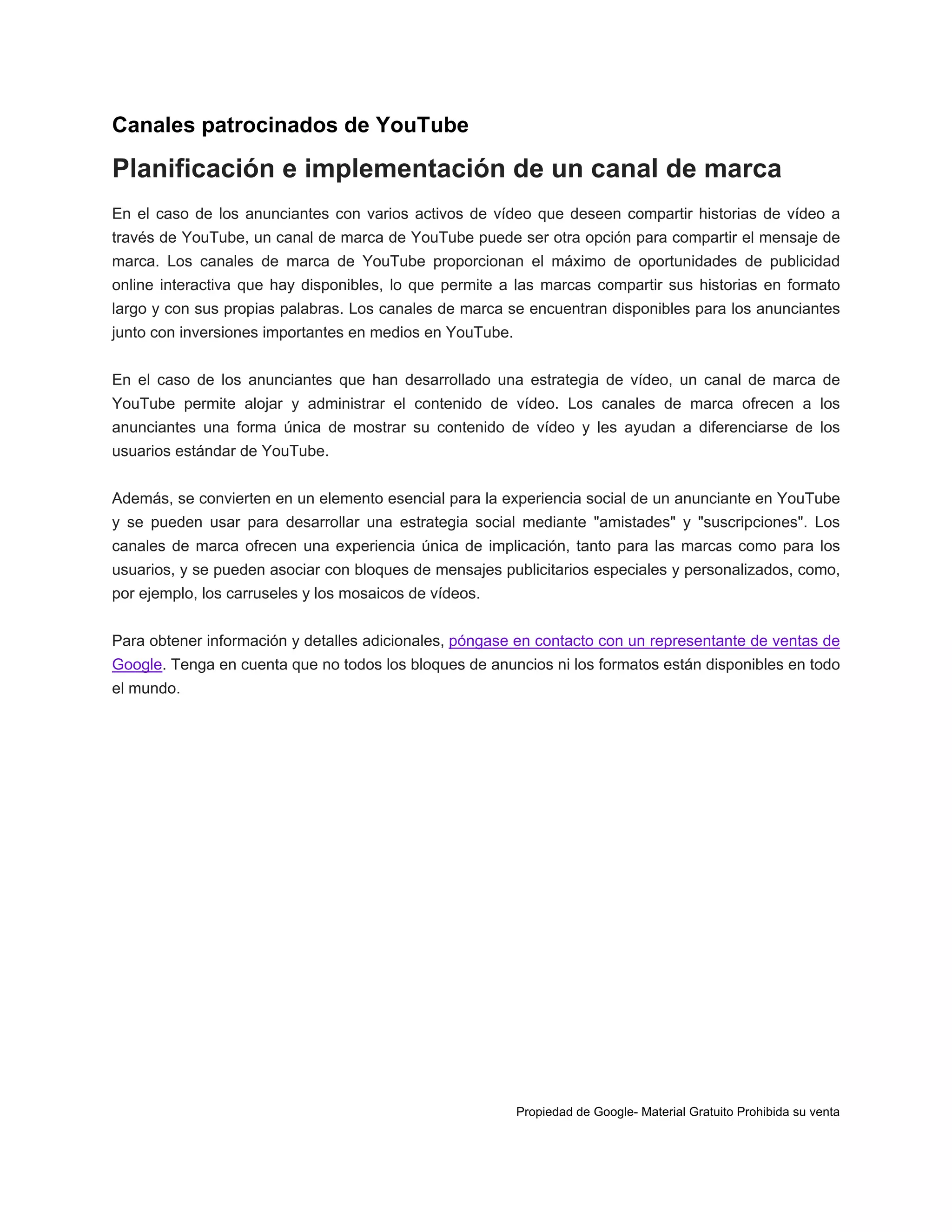 Canales patrocinados de YouTube

Planificación e implementación de un canal de marca
En el caso de los anunciantes con varios activos de vídeo que deseen compartir historias de vídeo a
través de YouTube, un canal de marca de YouTube puede ser otra opción para compartir el mensaje de
marca. Los canales de marca de YouTube proporcionan el máximo de oportunidades de publicidad
online interactiva que hay disponibles, lo que permite a las marcas compartir sus historias en formato
largo y con sus propias palabras. Los canales de marca se encuentran disponibles para los anunciantes
junto con inversiones importantes en medios en YouTube.
En el caso de los anunciantes que han desarrollado una estrategia de vídeo, un canal de marca de
YouTube permite alojar y administrar el contenido de vídeo. Los canales de marca ofrecen a los
anunciantes una forma única de mostrar su contenido de vídeo y les ayudan a diferenciarse de los
usuarios estándar de YouTube.
Además, se convierten en un elemento esencial para la experiencia social de un anunciante en YouTube
y se pueden usar para desarrollar una estrategia social mediante "amistades" y "suscripciones". Los
canales de marca ofrecen una experiencia única de implicación, tanto para las marcas como para los
usuarios, y se pueden asociar con bloques de mensajes publicitarios especiales y personalizados, como,
por ejemplo, los carruseles y los mosaicos de vídeos.
Para obtener información y detalles adicionales, póngase en contacto con un representante de ventas de
Google. Tenga en cuenta que no todos los bloques de anuncios ni los formatos están disponibles en todo
el mundo.

Propiedad de Google- Material Gratuito Prohibida su venta

 