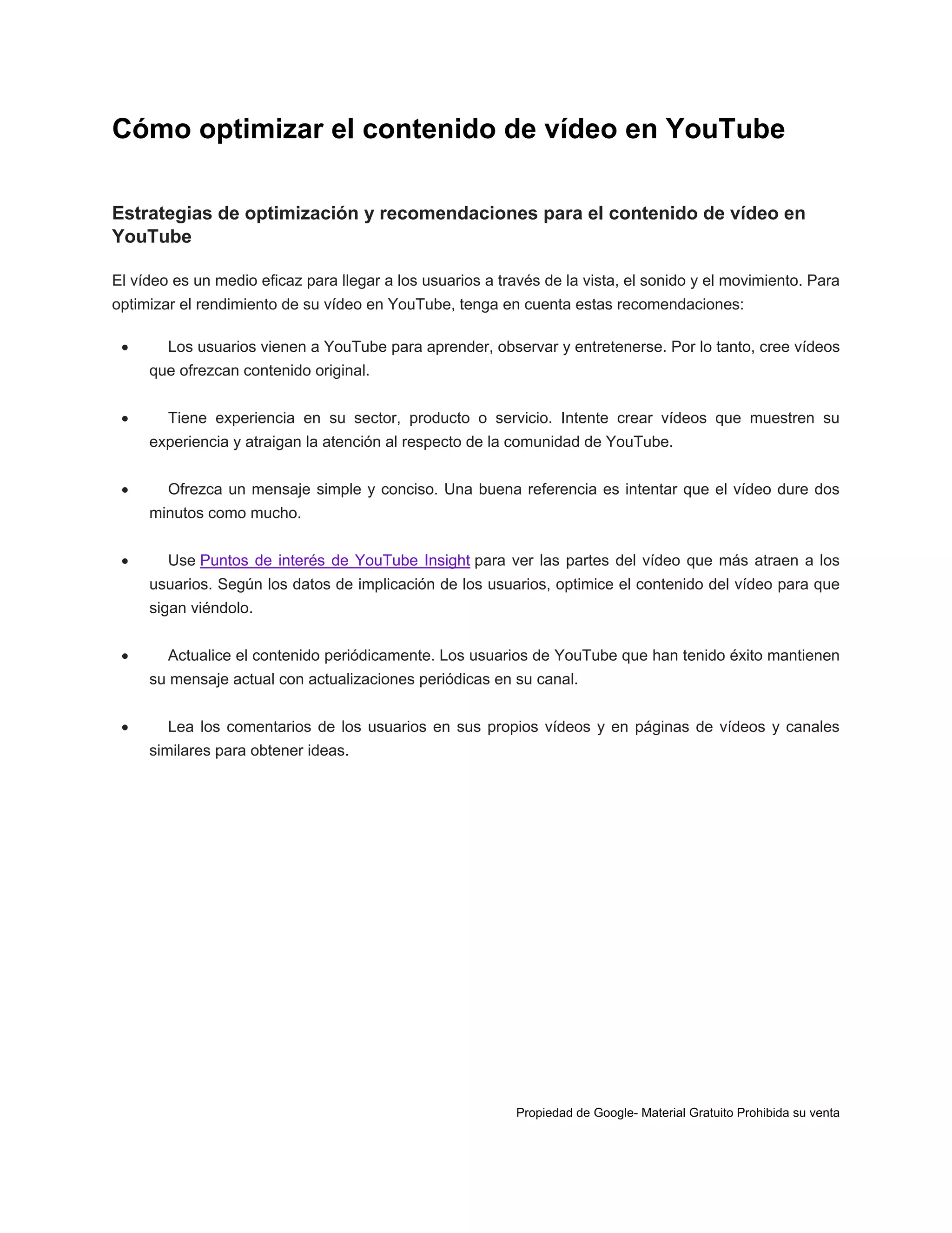 Cómo optimizar el contenido de vídeo en YouTube
Estrategias de optimización y recomendaciones para el contenido de vídeo en
YouTube
El vídeo es un medio eficaz para llegar a los usuarios a través de la vista, el sonido y el movimiento. Para
optimizar el rendimiento de su vídeo en YouTube, tenga en cuenta estas recomendaciones:


Los usuarios vienen a YouTube para aprender, observar y entretenerse. Por lo tanto, cree vídeos
que ofrezcan contenido original.



Tiene experiencia en su sector, producto o servicio. Intente crear vídeos que muestren su
experiencia y atraigan la atención al respecto de la comunidad de YouTube.



Ofrezca un mensaje simple y conciso. Una buena referencia es intentar que el vídeo dure dos
minutos como mucho.



Use Puntos de interés de YouTube Insight para ver las partes del vídeo que más atraen a los
usuarios. Según los datos de implicación de los usuarios, optimice el contenido del vídeo para que
sigan viéndolo.



Actualice el contenido periódicamente. Los usuarios de YouTube que han tenido éxito mantienen
su mensaje actual con actualizaciones periódicas en su canal.



Lea los comentarios de los usuarios en sus propios vídeos y en páginas de vídeos y canales
similares para obtener ideas.

Propiedad de Google- Material Gratuito Prohibida su venta

 