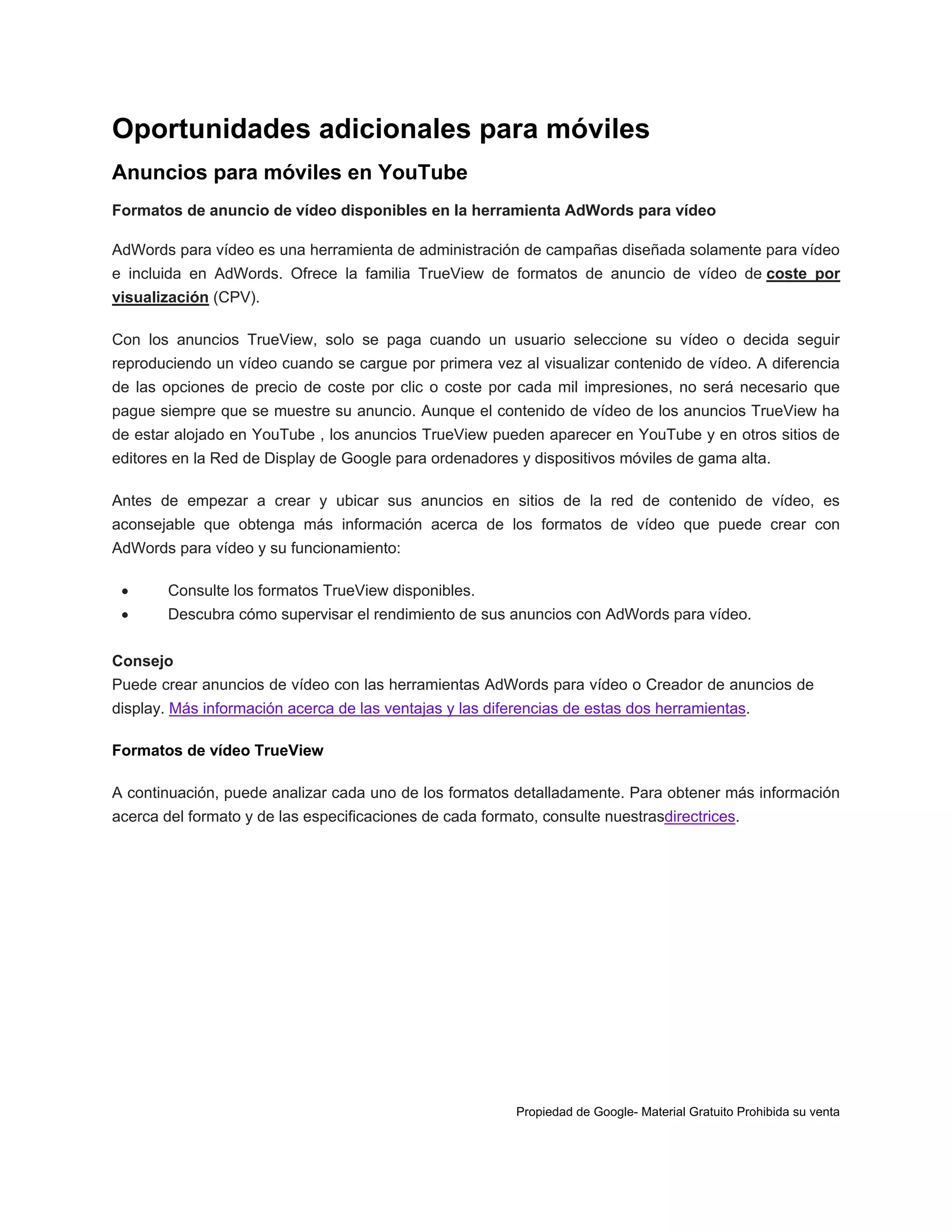 Oportunidades adicionales para móviles
Anuncios para móviles en YouTube
Formatos de anuncio de vídeo disponibles en la herramienta AdWords para vídeo
AdWords para vídeo es una herramienta de administración de campañas diseñada solamente para vídeo
e incluida en AdWords. Ofrece la familia TrueView de formatos de anuncio de vídeo de coste por
visualización (CPV).
Con los anuncios TrueView, solo se paga cuando un usuario seleccione su vídeo o decida seguir
reproduciendo un vídeo cuando se cargue por primera vez al visualizar contenido de vídeo. A diferencia
de las opciones de precio de coste por clic o coste por cada mil impresiones, no será necesario que
pague siempre que se muestre su anuncio. Aunque el contenido de vídeo de los anuncios TrueView ha
de estar alojado en YouTube , los anuncios TrueView pueden aparecer en YouTube y en otros sitios de
editores en la Red de Display de Google para ordenadores y dispositivos móviles de gama alta.
Antes de empezar a crear y ubicar sus anuncios en sitios de la red de contenido de vídeo, es
aconsejable que obtenga más información acerca de los formatos de vídeo que puede crear con
AdWords para vídeo y su funcionamiento:


Consulte los formatos TrueView disponibles.



Descubra cómo supervisar el rendimiento de sus anuncios con AdWords para vídeo.

Consejo
Puede crear anuncios de vídeo con las herramientas AdWords para vídeo o Creador de anuncios de
display. Más información acerca de las ventajas y las diferencias de estas dos herramientas.
Formatos de vídeo TrueView
A continuación, puede analizar cada uno de los formatos detalladamente. Para obtener más información
acerca del formato y de las especificaciones de cada formato, consulte nuestrasdirectrices.

Propiedad de Google- Material Gratuito Prohibida su venta

 