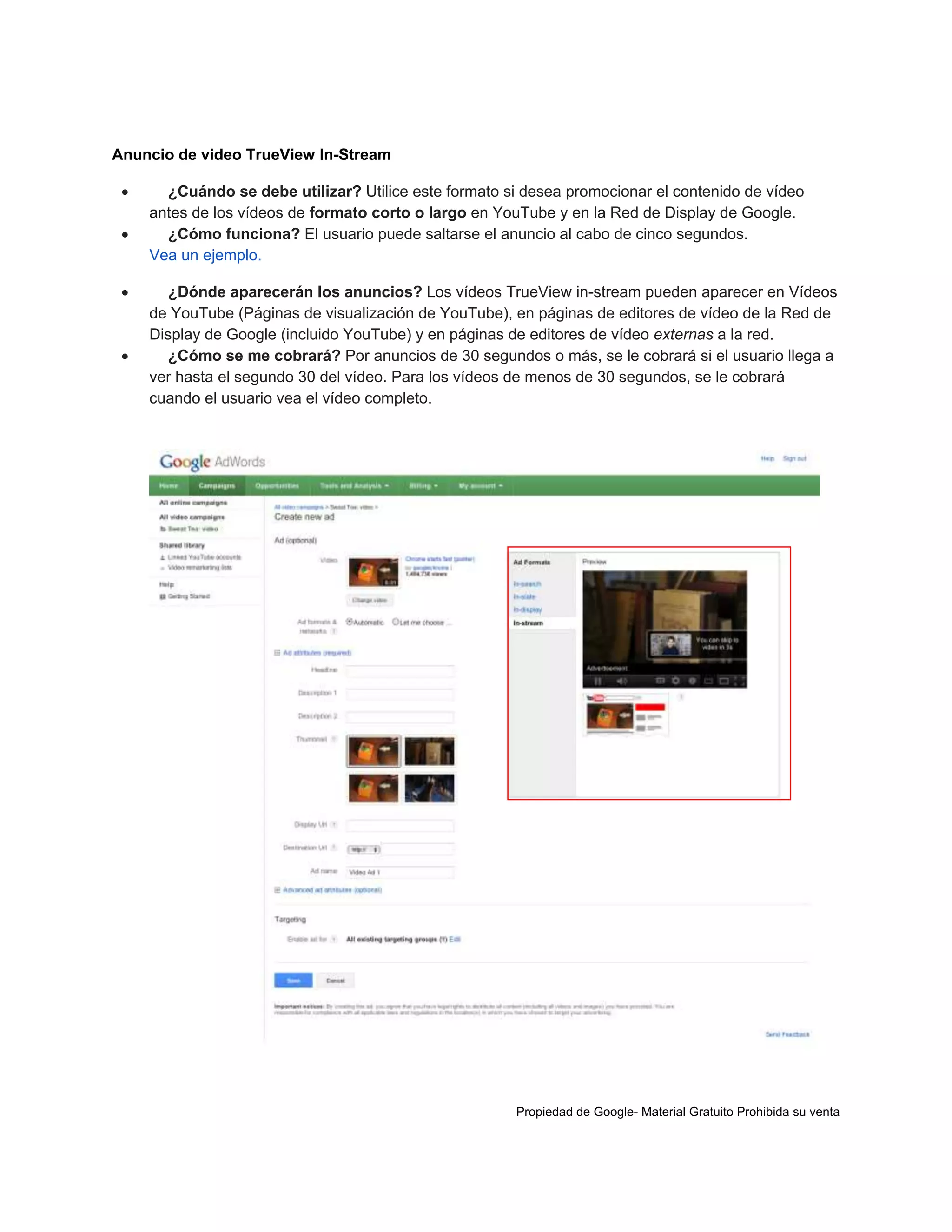 Anuncio de video TrueView In-Stream






¿Cuándo se debe utilizar? Utilice este formato si desea promocionar el contenido de vídeo
antes de los vídeos de formato corto o largo en YouTube y en la Red de Display de Google.
¿Cómo funciona? El usuario puede saltarse el anuncio al cabo de cinco segundos.
Vea un ejemplo.
¿Dónde aparecerán los anuncios? Los vídeos TrueView in-stream pueden aparecer en Vídeos
de YouTube (Páginas de visualización de YouTube), en páginas de editores de vídeo de la Red de
Display de Google (incluido YouTube) y en páginas de editores de vídeo externas a la red.
¿Cómo se me cobrará? Por anuncios de 30 segundos o más, se le cobrará si el usuario llega a
ver hasta el segundo 30 del vídeo. Para los vídeos de menos de 30 segundos, se le cobrará
cuando el usuario vea el vídeo completo.

Propiedad de Google- Material Gratuito Prohibida su venta

 